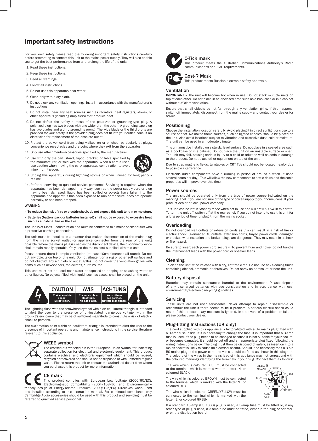 2C-Tick markThis  product  meets  the  Australian  Communications  Authority’s  Radio communications and EMC requirements. Gost-R MarkThis product meets Russian electronic safety approvals.VentilationIMPORTANT – The unit will become hot when in use. Do not stack multiple units  on top of each other. Do not place in an enclosed area such as a bookcase or in a cabinet without sufficient ventilation. Ensure  that  small  objects  do  not  fall  through  any  ventilation  grille.  If  this  happens, switch off immediately, disconnect from the mains supply and contact your dealer for advice.PositioningChoose the installation location carefully. Avoid placing it in direct sunlight or close to a source of heat. No naked flame sources, such as lighted candles, should be placed on the unit. Also avoid locations subject to vibration and excessive dust, cold or moisture. The unit can be used in a moderate climate. This unit must be installed on a sturdy, level surface. Do not place in a sealed area such as a bookcase or in a cabinet. Do not place the unit on an unstable surface or shelf. The unit may fall, causing serious injury to a child or adult as well as serious damage to the product. Do not place other equipment on top of the unit.Due to stray magnetic fields, turntables or CRT TVs should not be located nearby due to possible interference.Electronic  audio  components  have  a  running  in  period  of  around  a  week  (if  used several hours per day). This will allow the new components to settle down and the sonic properties will improve over this time.Power sources The  unit  should  be  operated  only  from  the  type  of  power  source  indicated  on  the marking label. If you are not sure of the type of power-supply to your home, consult your product dealer or local power company.This unit can be left in Standby mode when not in use and will draw &lt;0.5W in this state. To turn the unit off, switch off at the rear panel. If you do not intend to use this unit for a long period of time, unplug it from the mains socket.Overloading Do not overload wall outlets or extension cords as this can result in a risk of fire or electric shock. Overloaded AC outlets, extension cords, frayed power cords, damaged or cracked wire insulation and broken plugs are dangerous. They may result in a shock or fire hazard. Be sure to insert each power cord securely. To prevent hum and noise, do not bundle the interconnect leads with the power cord or speaker leads.CleaningTo clean the unit, wipe its case with a dry, lint-free cloth. Do not use any cleaning fluids containing alcohol, ammonia or abrasives. Do not spray an aerosol at or near the unit.Battery disposalBatteries  may  contain  substances  harmful  to  the  environment.  Please  dispose of  any  discharged  batteries  with  due  consideration  and  in  accordance  with  local environmental/electronic recycling guidelines.Servicing These  units  are  not  user  serviceable.  Never  attempt  to  repair,  disassemble  or reconstruct  the  unit  if  there  seems  to  be a  problem.  A  serious  electric  shock  could result if  this  precautionary measure is  ignored.  In the  event  of a problem  or  failure, please contact your dealer.Plug-fitting Instructions (UK only)The cord supplied with this appliance is factory-fitted with a UK mains plug fitted with a 3-amp fuse inside. If it is necessary to change the fuse, it is important that a 3-amp fuse is used. If the plug needs to be changed because it is not suitable for your socket, or becomes damaged, it should be cut off and an appropriate plug fitted following the wiring instructions below. The plug must then be disposed of safely, as insertion into a mains socket is likely to cause an electrical hazard. Should it be necessary to fit a 3-pin BS mains plug to the power cord, the wires should be fitted as shown in this diagram. The colours of the wires in the mains lead of this appliance may not correspond with the coloured markings identifying the terminals in your plug. Connect them as follows:The wire which is coloured BLUE must be connected to the terminal which is marked with the letter ‘N’ or coloured BLACK.The wire which is coloured BROWN must be connected to the terminal which is marked with the letter ‘L’ or coloured RED.The wire  which  is coloured GREEN/YELLOW  must  be connected to the terminal which is marked with the letter ‘E’ or coloured GREEN.If a standard 13-amp (BS 1363) plug is used, a 3-amp fuse must be fitted or, if any other type of plug is used, a 3-amp fuse must be fitted, either in the plug or adaptor, or on the distribution board.2For your own  safety  please  read the following important  safety  instructions  carefully before attempting to connect this unit to the mains power supply. They will also enable you to get the best performance from and prolong the life of the unit:  1. Read these instructions.  2. Keep these instructions.   3. Heed all warnings.   4. Follow all instructions.   5. Do not use this apparatus near water.   6. Clean only with a dry cloth.   7.  Do not block any ventilation openings. Install in accordance with the manufacturer’s instructions.  8.  Do not install near any heat sources such as radiators, heat registers, stoves, or other apparatus (including amplifiers) that produce heat.   9.  Do  not  defeat  the  safety  purpose  of  the  polarized  or  grounding-type  plug.  A polarized plug has two blades with one wider than the other.  A grounding-type plug has two blades and a third grounding prong.  The wide blade or the third prong are provided for your safety. If the provided plug does not fit into your outlet, consult an electrician for replacement of the obsolete outlet. 10.  Protect  the  power  cord  from  being  walked  on  or  pinched,  particularly  at  plugs, convenience receptacles and the point where they exit from the apparatus. 11.  Only use attachments/accessories specified by the manufacturer. 12.  Use with only the cart, stand, tripod, bracket, or table specified by the manufacturer, or sold with the apparatus. When a cart is used, use caution when moving the cart/ apparatus combination to avoid injury from tip-over.13.  Unplug  this  apparatus  during  lightning  storms  or  when  unused  for  long  periods of time. 14.  Refer all  servicing  to qualified  service  personnel. Servicing  is  required when  the apparatus has been damaged in any way, such as the power-supply cord or plug having  been  damaged,  liquid  has  been  spilled  or  objects  have  fallen  into  the apparatus, the apparatus has been exposed to rain or moisture, does not operate normally, or has been dropped.WARNING –  To reduce the risk of fire or electric shock, do not expose this unit to rain or moisture. –  Batteries (battery pack or batteries installed) shall not be exposed to excessive heat such as sunshine, fire or the like.The unit is of Class 1 construction and must be connected to a mains socket outlet with a protective earthing connection.The unit must be installed in  a manner that makes disconnection of the mains plug from  the  mains  socket  outlet  (or  appliance  connector  from  the  rear  of  the  unit) possible. Where the mains plug is used as the disconnect device, the disconnect device shall remain readily operable. Only use the mains cord supplied with this unit.Please ensure there is ample ventilation (at least 10cm clearance all round). Do not put any objects on top of this unit. Do not situate it on a rug or other soft surface and do not obstruct any air inlets or outlet grilles. Do not cover the ventilation grilles with items such as newspapers, tablecloths, curtains, etc.This unit must not  be  used near water or exposed to  dripping  or  splashing water or other liquids. No objects filled with liquid, such as vases, shall be placed on the unit.The lightning flash with the arrowhead symbol within an equilateral triangle is intended to  alert  the  user  to  the  presence  of  un-insulated  ‘dangerous  voltage’  within  the product’s enclosure that may be of sufficient magnitude to constitute a risk of electric shock to persons.The exclamation point within an equilateral triangle is intended to alert the user to the presence of important operating and maintenance instructions in the service literature relevant to this appliance.WEEE symbolThe crossed-out wheeled bin is the European Union symbol for indicating separate collection for electrical and electronic equipment. This product contains  electrical  and  electronic  equipment  which  should  be  reused, recycled or recovered and should not be disposed of with unsorted regular waste. Please return the unit or contact the authorised dealer from whom you purchased this product for more information.CE markThis  product  complies  with  European  Low  Voltage  (2006/95/EC), Electromagnetic  Compatibility  (2004/108/EC)  and  Environmentally-friendly  design  of  Energy-related  Products  (2009/125/EC)  Directives  when  used and  installed  according  to  this  instruction  manual.  For  continued  compliance  only Cambridge Audio accessories should be used with this product and servicing must be referred to qualified service personnel.Important safety instructions