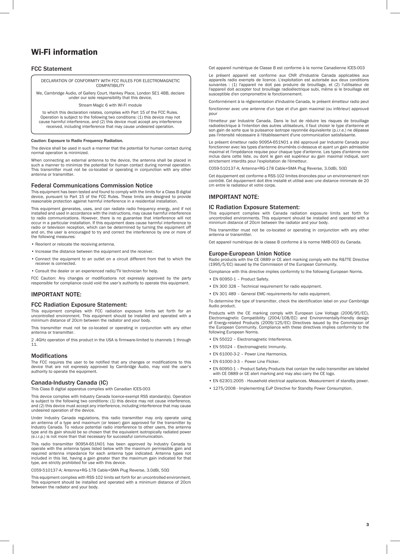 33Wi-Fi informationFCC StatementCaution: Exposure to Radio Frequency Radiation.The device shall be used in such a manner that the potential for human contact during normal operation is minimized.When connecting an external antenna to the device, the antenna shall be placed in such a manner to minimize the potential for human contact during normal operation. This  transmitter  must  not  be  co-located  or  operating  in  conjunction  with  any  other antenna or transmitter.Federal Communications Commission NoticeThis equipment has been tested and found to comply with the limits for a Class B digital device,  pursuant  to  Part  15  of  the  FCC  Rules.  These  limits are  designed  to  provide reasonable protection against harmful interference in a residential installation.This equipment generates, uses, and  can  radiate  radio  frequency energy, and if not installed and used in accordance with the instructions, may cause harmful interference to  radio  communications.  However,  there  is  no  guarantee  that  interference  will  not occur in a particular installation. If this equipment does cause harmful interference to radio or television reception, which can be determined by turning the  equipment  off and on, the user is encouraged to try and correct the interference by one or more of the following measures:• Reorient or relocate the receiving antenna.• Increase the distance between the equipment and the receiver.•  Connect  the  equipment  to  an  outlet  on  a  circuit  different  from  that  to  which  the receiver is connected.• Consult the dealer or an experienced radio/TV technician for help.FCC  Caution:  Any  changes  or  modifications  not  expressly  approved  by  the  party responsible for compliance could void the user’s authority to operate this equipment.IMPORTANT NOTE:FCC Radiation Exposure Statement:This  equipment  complies  with  FCC  radiation  exposure  limits  set  forth  for  an uncontrolled  environment.  This  equipment  should  be  installed  and  operated  with  a minimum distance of 20cm between the radiator and your body.This  transmitter  must  not  be  co-located  or  operating  in  conjunction  with  any  other antenna or transmitter.2 .4GHz operation of this product in the USA is firmware-limited to channels 1 through 11.ModificationsThe  FCC  requires  the  user  to  be  notified  that  any  changes  or  modifications  to  this device  that  are  not  expressly  approved  by  Cambridge  Audio,  may  void  the  user’s authority to operate the equipment.Canada-Industry Canada (IC)This Class B digital apparatus complies with Canadian ICES-003This device complies with Industry Canada licence-exempt RSS standard(s). Operation is subject to the following two conditions: (1) this device may not cause interference, and (2) this device must accept any interference, including interference that may cause undesired operation of the device.Under  Industry  Canada  regulations,  this  radio  transmitter  may  only  operate  using an antenna of a type and maximum (or lesser) gain approved for the transmitter by Industry Canada. To  reduce  potential radio interference  to  other users, the  antenna type and its gain should be so chosen that the equivalent isotropically radiated power (e.i.r.p.) is not more than that necessary for successful communication.This  radio  transmitter  9095A-651N01  has  been  approved  by  Industry  Canada  to operate with the antenna types listed below with the maximum permissible gain and required  antenna  impedance  for  each  antenna  type  indicated.  Antenna  types  not included in this list, having a gain greater than the maximum gain indicated for that type, are strictly prohibited for use with this device.C059-510137-A; Antenna+RG-178 Cable+SMA Plug Reverse, 3.0dBi, 50ΩThis equipment complies with RSS-102 limits set forth for an uncontrolled environment. This equipment should be installed and operated with a minimum distance of 20cm between the radiator and your body. DECLARATION OF CONFORMITY WITH FCC RULES FOR ELECTROMAGNETIC COMPATIBILITYWe, Cambridge Audio, of Gallery Court, Hankey Place, London SE1 4BB, declare under our sole responsibility that this device,Stream Magic 6 with Wi-Fi moduleto which this declaration relates, complies with Part 15 of the FCC Rules. Operation is subject to the following two conditions: (1) this device may not cause harmful interference, and (2) this device must accept any interference received, including interference that may cause undesired operation.Cet appareil numérique de Classe B est conforme à la norme Canadienne ICES-003Le  présent  appareil  est  conforme  aux  CNR  d&apos;Industrie  Canada  applicables  aux appareils  radio  exempts de  licence. L&apos;exploitation  est autorisée  aux  deux  conditions suivantes  :  (1)  l&apos;appareil  ne  doit  pas  produire  de  brouillage,  et  (2)  l&apos;utilisateur  de l&apos;appareil doit accepter tout brouillage radioélectrique subi, même si le brouillage est susceptible d&apos;en compromettre le fonctionnement.Conformément à la réglementation d&apos;Industrie Canada, le présent émetteur radio peutfonctionner avec une antenne d&apos;un type et d&apos;un gain maximal (ou inférieur) approuvé pourl&apos;émetteur  par  Industrie  Canada.  Dans  le  but  de  réduire  les  risques  de  brouillage radioélectrique à l&apos;intention des autres utilisateurs, il faut choisir le type d&apos;antenne et son gain de sorte que la puissance isotrope rayonnée équivalente (p.i.r.e.) ne dépasse pas l&apos;intensité nécessaire à l&apos;établissement d&apos;une communication satisfaisante.Le présent émetteur radio 9095A-651N01 a été approuvé par Industrie Canada pour fonctionner avec les types d&apos;antenne énumérés ci-dessous et ayant un gain admissible maximal et l&apos;impédance requise pour chaque type d&apos;antenne. Les types d&apos;antenne non inclus dans  cette liste,  ou  dont le  gain  est supérieur  au gain  maximal  indiqué, sont strictement interdits pour l&apos;exploitation de l&apos;émetteur.C059-510137-A; Antenna+RG-178 Cable+SMA Plug Reverse, 3.0dBi, 50ΩCet équipement est conforme a RSS-102 limites énoncées pour un environnement non contrôlé. Cet équipement doit être installé et utilisé avec une distance minimale de 20 cm entre le radiateur et votre corps.IMPORTANT NOTE:IC Radiation Exposure Statement:This  equipment  complies  with  Canada  radiation  exposure  limits  set  forth  for uncontrolled environments. This  equipment  should  be installed and operated  with  a minimum distance of 20cm between the radiator and your body.This  transmitter  must  not  be  co-located  or  operating  in  conjunction  with  any  other antenna or transmitter.Cet appareil numérique de la classe B conforme á la norme NMB-003 du Canada.Europe-European Union NoticeRadio products with the CE 0889 or CE alert marking comply with the R&amp;TTE Directive (1995/5/EC) issued by the Commission of the European Community.Compliance with this directive implies conformity to the following European Norms.• EN 60950-1 – Product Safety.• EN 300 328 – Technical requirement for radio equipment.• EN 301 489 – General EMC requirements for radio equipment.To determine the type of transmitter, check the identification label on your Cambridge Audio product.Products  with  the  CE  marking  comply  with  European  Low  Voltage  (2006/95/EC), Electromagnetic  Compatibility  (2004/108/EC)  and  Environmentally-friendly  design of  Energy-related  Products  (2009/125/EC)  Directives  issued  by  the  Commission  of the European Community. Compliance with these directives implies conformity to the following European Norms.• EN 55022 – Electromagnetic Interference.• EN 55024 – Electromagnetic Immunity.• EN 61000-3-2 – Power Line Harmonics.• EN 61000-3-3 – Power Line Flicker.•  EN 60950-1 – Product Safety Products that contain the radio transmitter are labeled with CE 0889 or CE alert marking and may also carry the CE logo.•  EN 62301:2005 - Household electrical appliances. Measurement of standby power.• 1275/2008 - Implementing EuP Directive for Standby Power Consumption.