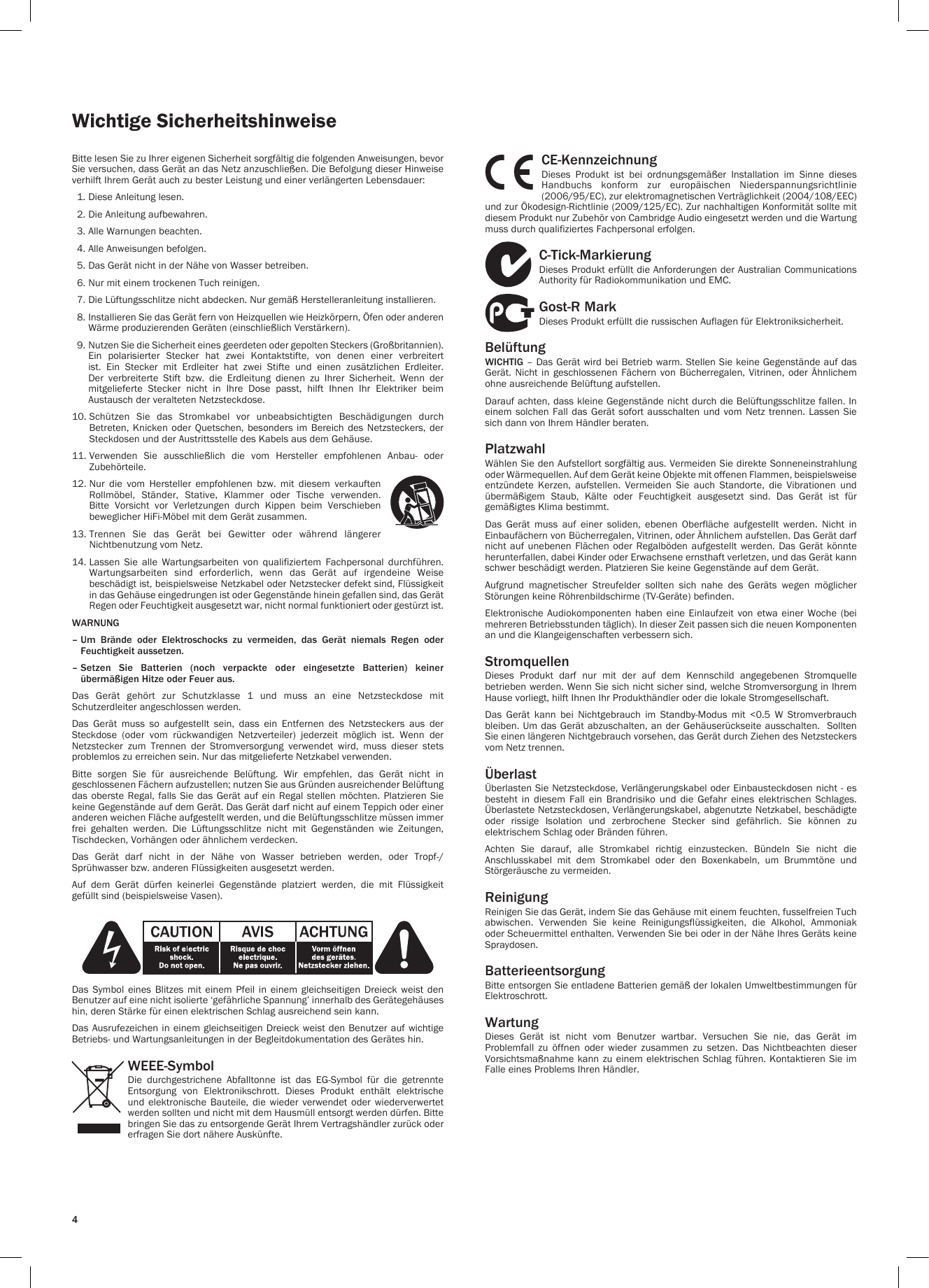 4Wichtige SicherheitshinweiseBitte lesen Sie zu Ihrer eigenen Sicherheit sorgfältig die folgenden Anweisungen, bevor Sie versuchen, dass Gerät an das Netz anzuschließen. Die Befolgung dieser Hinweise verhilft Ihrem Gerät auch zu bester Leistung und einer verlängerten Lebensdauer:  1. Diese Anleitung lesen.  2. Die Anleitung aufbewahren.   3. Alle Warnungen beachten.  4. Alle Anweisungen befolgen.  5. Das Gerät nicht in der Nähe von Wasser betreiben.  6. Nur mit einem trockenen Tuch reinigen.  7. Die Lüftungsschlitze nicht abdecken. Nur gemäß Herstelleranleitung installieren.  8.  Installieren Sie das Gerät fern von Heizquellen wie Heizkörpern, Öfen oder anderen Wärme produzierenden Geräten (einschließlich Verstärkern).  9.  Nutzen Sie die Sicherheit eines geerdeten oder gepolten Steckers (Großbritannien). Ein  polarisierter  Stecker  hat  zwei  Kontaktstifte,  von  denen  einer  verbreitert ist.  Ein  Stecker  mit  Erdleiter  hat  zwei  Stifte  und  einen  zusätzlichen  Erdleiter. Der  verbreiterte  Stift  bzw.  die  Erdleitung  dienen  zu  Ihrer  Sicherheit.  Wenn  der mitgelieferte  Stecker  nicht  in  Ihre  Dose  passt,  hilft  Ihnen  Ihr  Elektriker  beim Austausch der veralteten Netzsteckdose.10.  Schützen  Sie  das  Stromkabel  vor  unbeabsichtigten  Beschädigungen  durch Betreten, Knicken  oder  Quetschen, besonders  im  Bereich des  Netzsteckers,  der Steckdosen und der Austrittsstelle des Kabels aus dem Gehäuse.11.  Verwenden  Sie  ausschließlich  die  vom  Hersteller  empfohlenen  Anbau-  oder Zubehörteile.12.  Nur  die  vom  Hersteller  empfohlenen  bzw.  mit  diesem  verkauften Rollmöbel,  Ständer,  Stative,  Klammer  oder  Tische  verwenden. Bitte  Vorsicht  vor  Verletzungen  durch  Kippen  beim  Verschieben beweglicher HiFi-Möbel mit dem Gerät zusammen.13.  Trennen  Sie  das  Gerät  bei  Gewitter  oder  während  längerer Nichtbenutzung vom Netz.14.  Lassen  Sie  alle  Wartungsarbeiten  von  qualifiziertem  Fachpersonal  durchführen. Wartungsarbeiten  sind  erforderlich,  wenn  das  Gerät  auf  irgendeine  Weise beschädigt ist, beispielsweise Netzkabel oder Netzstecker defekt sind, Flüssigkeit in das Gehäuse eingedrungen ist oder Gegenstände hinein gefallen sind, das Gerät Regen oder Feuchtigkeit ausgesetzt war, nicht normal funktioniert oder gestürzt ist.WARNUNG –  Um Brände oder Elektroschocks zu vermeiden, das Gerät niemals Regen oder Feuchtigkeit aussetzen.–  Setzen Sie Batterien (noch verpackte oder eingesetzte Batterien) keiner übermäßigen Hitze oder Feuer aus.Das  Gerät  gehört  zur  Schutzklasse  1  und  muss  an  eine  Netzsteckdose  mit Schutzerdleiter angeschlossen werden.Das  Gerät  muss  so  aufgestellt  sein,  dass  ein  Entfernen  des  Netzsteckers  aus  der Steckdose  (oder  vom  rückwandigen  Netzverteiler)  jederzeit  möglich  ist.  Wenn  der Netzstecker  zum  Trennen  der  Stromversorgung  verwendet  wird,  muss  dieser  stets problemlos zu erreichen sein. Nur das mitgelieferte Netzkabel verwenden. Bitte  sorgen  Sie  für  ausreichende  Belüftung.  Wir  empfehlen,  das  Gerät  nicht  in geschlossenen Fächern aufzustellen; nutzen Sie aus Gründen ausreichender Belüftung das oberste Regal,  falls  Sie das Gerät auf  ein  Regal stellen möchten. Platzieren  Sie keine Gegenstände auf dem Gerät. Das Gerät darf nicht auf einem Teppich oder einer anderen weichen Fläche aufgestellt werden, und die Belüftungsschlitze müssen immer frei  gehalten  werden.  Die  Lüftungsschlitze  nicht  mit  Gegenständen  wie  Zeitungen, Tischdecken, Vorhängen oder ähnlichem verdecken. Das  Gerät  darf  nicht  in  der  Nähe  von  Wasser  betrieben  werden,  oder  Tropf-/Sprühwasser bzw. anderen Flüssigkeiten ausgesetzt werden. Auf  dem  Gerät  dürfen  keinerlei  Gegenstände  platziert  werden,  die  mit  Flüssigkeit gefüllt sind (beispielsweise Vasen). Das  Symbol  eines  Blitzes mit  einem  Pfeil  in  einem  gleichseitigen  Dreieck weist  den Benutzer auf eine nicht isolierte ‘gefährliche Spannung’ innerhalb des Gerätegehäuses hin, deren Stärke für einen elektrischen Schlag ausreichend sein kann.Das Ausrufezeichen in einem gleichseitigen  Dreieck weist den Benutzer auf wichtige Betriebs- und Wartungsanleitungen in der Begleitdokumentation des Gerätes hin.WEEE-SymbolDie  durchgestrichene  Abfalltonne  ist  das  EG-Symbol  für  die  getrennte Entsorgung  von  Elektronikschrott.  Dieses  Produkt  enthält  elektrische und  elektronische Bauteile,  die  wieder  verwendet  oder  wiederverwertet werden sollten und nicht mit dem Hausmüll entsorgt werden dürfen. Bitte bringen Sie das zu entsorgende Gerät Ihrem Vertragshändler zurück oder erfragen Sie dort nähere Auskünfte.CE-KennzeichnungDieses  Produkt  ist  bei  ordnungsgemäßer  Installation  im  Sinne  dieses Handbuchs  konform  zur  europäischen  Niederspannungsrichtlinie (2006/95/EC), zur elektromagnetischen Verträglichkeit (2004/108/EEC) und zur Ökodesign-Richtlinie (2009/125/EC). Zur nachhaltigen Konformität sollte mit diesem Produkt nur Zubehör von Cambridge Audio eingesetzt werden und die Wartung muss durch qualifiziertes Fachpersonal erfolgen.C-Tick-MarkierungDieses Produkt erfüllt die Anforderungen der Australian Communications Authority für Radiokommunikation und EMC.Gost-R MarkDieses Produkt erfüllt die russischen Auflagen für Elektroniksicherheit.BelüftungWICHTIG – Das Gerät wird bei Betrieb warm. Stellen Sie keine Gegenstände auf das Gerät. Nicht  in geschlossenen  Fächern  von  Bücherregalen,  Vitrinen, oder  Ähnlichem ohne ausreichende Belüftung aufstellen.Darauf achten, dass kleine Gegenstände nicht durch die Belüftungsschlitze fallen. In einem solchen Fall das  Gerät  sofort  ausschalten und vom Netz trennen. Lassen Sie sich dann von Ihrem Händler beraten.PlatzwahlWählen Sie den Aufstellort sorgfältig aus. Vermeiden Sie direkte Sonneneinstrahlung oder Wärmequellen. Auf dem Gerät keine Objekte mit offenen Flammen, beispielsweise entzündete  Kerzen,  aufstellen.  Vermeiden  Sie  auch  Standorte,  die  Vibrationen  und übermäßigem  Staub,  Kälte  oder  Feuchtigkeit  ausgesetzt  sind.  Das  Gerät  ist  für gemäßigtes Klima bestimmt.  Das  Gerät  muss  auf  einer  soliden,  ebenen  Oberfläche  aufgestellt  werden.  Nicht  in Einbaufächern von Bücherregalen, Vitrinen, oder Ähnlichem aufstellen. Das Gerät darf nicht auf  unebenen  Flächen  oder Regalböden aufgestellt  werden.  Das Gerät könnte herunterfallen, dabei Kinder oder Erwachsene ernsthaft verletzen, und das Gerät kann schwer beschädigt werden. Platzieren Sie keine Gegenstände auf dem Gerät. Aufgrund  magnetischer  Streufelder  sollten  sich  nahe  des  Geräts  wegen  möglicher Störungen keine Röhrenbildschirme (TV-Geräte) befinden.Elektronische  Audiokomponenten  haben  eine  Einlaufzeit  von etwa  einer  Woche  (bei mehreren Betriebsstunden täglich). In dieser Zeit passen sich die neuen Komponenten an und die Klangeigenschaften verbessern sich.StromquellenDieses  Produkt  darf  nur  mit  der  auf  dem  Kennschild  angegebenen  Stromquelle betrieben werden. Wenn Sie sich nicht sicher sind, welche Stromversorgung in Ihrem Hause vorliegt, hilft Ihnen Ihr Produkthändler oder die lokale Stromgesellschaft. Das  Gerät  kann  bei  Nichtgebrauch  im  Standby-Modus  mit  &lt;0.5  W  Stromverbrauch bleiben. Um das Gerät abzuschalten, an der Gehäuserückseite ausschalten.  Sollten Sie einen längeren Nichtgebrauch vorsehen, das Gerät durch Ziehen des Netzsteckers vom Netz trennen.ÜberlastÜberlasten Sie Netzsteckdose, Verlängerungskabel oder Einbausteckdosen nicht - es besteht  in  diesem  Fall  ein  Brandrisiko  und  die  Gefahr  eines  elektrischen  Schlages. Überlastete Netzsteckdosen, Verlängerungskabel, abgenutzte Netzkabel, beschädigte oder  rissige  Isolation  und  zerbrochene  Stecker  sind  gefährlich.  Sie  können  zu elektrischem Schlag oder Bränden führen.  Achten  Sie  darauf,  alle  Stromkabel  richtig  einzustecken.  Bündeln  Sie  nicht  die Anschlusskabel  mit  dem  Stromkabel  oder  den  Boxenkabeln,  um  Brummtöne  und Störgeräusche zu vermeiden. ReinigungReinigen Sie das Gerät, indem Sie das Gehäuse mit einem feuchten, fusselfreien Tuch abwischen.  Verwenden  Sie  keine  Reinigungsflüssigkeiten,  die  Alkohol,  Ammoniak oder Scheuermittel enthalten. Verwenden Sie bei oder in der Nähe Ihres Geräts keine Spraydosen. BatterieentsorgungBitte entsorgen Sie entladene Batterien gemäß der lokalen Umweltbestimmungen für Elektroschrott.WartungDieses  Gerät  ist  nicht  vom  Benutzer  wartbar.  Versuchen  Sie  nie,  das  Gerät  im Problemfall  zu  öffnen  oder  wieder  zusammen  zu  setzen.  Das  Nichtbeachten  dieser Vorsichtsmaßnahme kann zu einem  elektrischen Schlag führen. Kontaktieren Sie im Falle eines Problems Ihren Händler.