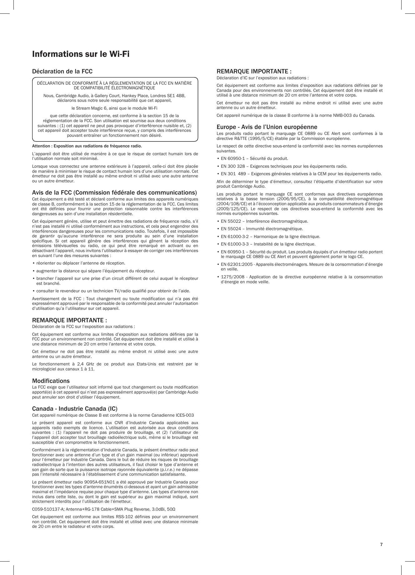 7Informations sur le Wi-FiDéclaration de la FCCAttention : Exposition aux radiations de fréquence radio.L’appareil doit être utilisé de manière à ce que le  risque  de  contact  humain  lors  de l’utilisation normale soit minimisé.Lorsque vous connectez une antenne extérieure à l’appareil, celle-ci doit être placée de manière à minimiser le risque de contact humain lors d’une utilisation normale. Cet émetteur ne doit pas être installé au même endroit ni utilisé avec une autre antenne ou un autre émetteur.Avis de la FCC (Commission fédérale des communications)Cet équipement a été testé et déclaré conforme aux limites des appareils numériques de classe B, conformément à la section 15 de la réglementation de la FCC. Ces limites ont  été  définies  pour  fournir  une  protection  raisonnable  contre  les  interférences dangereuses au sein d’une installation résidentielle.Cet équipement génère, utilise et peut émettre des radiations de fréquence radio, s’il n’est pas installé ni utilisé conformément aux instructions, et cela peut engendrer des interférences dangereuses pour les communications radio. Toutefois, il est impossible de  garantir  qu’aucune  interférence  ne  sera  produite  au  sein  d’une  installation spécifique.  Si  cet  appareil  génère  des  interférences  qui  gênent  la  réception  des émissions  télévisuelles  ou  radio,  ce  qui  peut  être  remarqué  en  activant  ou  en désactivant l’appareil, nous invitons l’utilisateur à essayer de corriger ces interférences en suivant l’une des mesures suivantes :• réorienter ou déplacer l’antenne de réception.• augmenter la distance qui sépare l’équipement du récepteur.•  brancher l’appareil sur une prise d’un circuit différent de celui auquel le récepteur est branché.• consulter le revendeur ou un technicien TV/radio qualifié pour obtenir de l’aide.Avertissement  de  la  FCC  :  Tout  changement  ou  toute  modification  qui  n’a  pas  été expressément approuvé par le responsable de la conformité peut annuler l’autorisation d’utilisation qu’a l’utilisateur sur cet appareil.REMARQUE IMPORTANTE :Déclaration de la FCC sur l’exposition aux radiations :Cet équipement est  conforme  aux limites d’exposition  aux  radiations définies par la FCC pour un environnement non contrôlé. Cet équipement doit être installé et utilisé à une distance minimum de 20 cm entre l’antenne et votre corps.Cet  émetteur  ne  doit  pas  être  installé  au  même  endroit  ni  utilisé  avec  une  autre antenne ou un autre émetteur.Le  fonctionnement  à  2,4  GHz  de  ce  produit  aux  Etats-Unis  est  restreint  par  le micrologiciel aux canaux 1 à 11.ModificationsLa FCC exige que l’utilisateur soit informé que tout changement ou toute modification apporté(e) à cet appareil qui n’est pas expressément approuvé(e) par Cambridge Audio peut annuler son droit d’utiliser l’équipement.Canada - Industrie Canada (IC)Cet appareil numérique de Classe B est conforme à la norme Canadienne ICES-003Le  présent  appareil  est  conforme  aux  CNR  d’Industrie  Canada  applicables  aux appareils  radio  exempts  de  licence.  L’utilisation  est  autorisée  aux  deux  conditions suivantes  :  (1)  l’appareil  ne  doit  pas  produire  de  brouillage,  et  (2)  l’utilisateur  de l’appareil doit accepter tout brouillage radioélectrique subi, même si le brouillage est susceptible d’en compromettre le fonctionnement.Conformément à la réglementation d’Industrie Canada, le présent émetteur radio peut fonctionner avec une antenne d’un type et d’un gain maximal (ou inférieur) approuvé pour l’émetteur par Industrie Canada. Dans le but de réduire les risques de brouillage radioélectrique à l’intention des autres utilisateurs, il faut choisir le type d’antenne et son gain de sorte que la puissance isotrope rayonnée équivalente (p.i.r.e.) ne dépasse pas l’intensité nécessaire à l’établissement d’une communication satisfaisante.Le présent émetteur radio 9095A-651N01 a été approuvé par Industrie Canada pour fonctionner avec les types d’antenne énumérés ci-dessous et ayant un gain admissible maximal et l’impédance requise pour chaque type d’antenne. Les types d’antenne non inclus dans  cette liste,  ou  dont le  gain  est supérieur  au gain  maximal  indiqué, sont strictement interdits pour l’utilisation de l’émetteur.C059-510137-A; Antenna+RG-178 Cable+SMA Plug Reverse, 3.0dBi, 50ΩCet  équipement  est  conforme  aux  limites RSS-102  définies  pour  un  environnement non contrôlé. Cet équipement doit être installé et utilisé avec une distance minimale de 20 cm entre le radiateur et votre corps.REMARQUE IMPORTANTE :Déclaration d’IC sur l’exposition aux radiations :Cet équipement est  conforme  aux limites d’exposition  aux  radiations définies par  le Canada pour des environnements non contrôlés. Cet équipement doit être installé et utilisé à une distance minimum de 20 cm entre l’antenne et votre corps.Cet  émetteur  ne  doit  pas  être  installé  au  même  endroit  ni  utilisé  avec  une  autre antenne ou un autre émetteur.Cet appareil numérique de la classe B conforme à la norme NMB-003 du Canada.Europe - Avis de l’Union européenneLes  produits  radio  portant  le  marquage  CE  0889  ou  CE  Alert  sont  conformes  à  la directive R&amp;TTE (1995/5/CE) établie par la Commission européenne.Le respect de cette directive sous-entend la conformité avec les normes européennes suivantes.• EN 60950-1 – Sécurité du produit.• EN 300 328 – Exigences techniques pour les équipements radio.• EN 301  489 – Exigences générales relatives à la CEM pour les équipements radio.Afin de déterminer le  type  d’émetteur,  consultez  l’étiquette d’identification sur votre produit Cambridge Audio.Les  produits  portant  le  marquage  CE  sont  conformes  aux  directives  européennes relatives  à  la  basse  tension  (2006/95/CE),  à  la  compatibilité  électromagnétique (2004/108/CE) et à l’écoconception applicable aux produits consommateurs d’énergie (2009/125/CE).  Le  respect  de  ces  directives  sous-entend  la  conformité  avec  les normes européennes suivantes.• EN 55022 – Interférence électromagnétique.• EN 55024 – Immunité électromagnétique.• EN 61000-3-2 – Harmonique de la ligne électrique.• EN 61000-3-3 – Instabilité de la ligne électrique.•  EN 60950-1 – Sécurité du produit. Les produits équipés d’un émetteur radio portent le marquage CE 0889 ou CE Alert et peuvent également porter le logo CE.•  EN 62301:2005 - Appareils électroménagers. Mesure de la consommation d’énergie en veille.•  1275/2008  -  Application  de  la  directive  européenne  relative  à  la  consommation d’énergie en mode veille.DÉCLARATION DE CONFORMITÉ À LA RÉGLEMENTATION DE LA FCC EN MATIÈRE DE COMPATIBILITÉ ÉLECTROMAGNÉTIQUENous, Cambridge Audio, à Gallery Court, Hankey Place, Londres SE1 4BB, déclarons sous notre seule responsabilité que cet appareil,le Stream Magic 6, ainsi que le module Wi-Fique cette déclaration concerne, est conforme à la section 15 de la réglementation de la FCC. Son utilisation est soumise aux deux conditions suivantes : (1) cet appareil ne peut pas provoquer d’interférence nuisible et, (2) cet appareil doit accepter toute interférence reçue, y compris des interférences pouvant entraîner un fonctionnement non désiré.