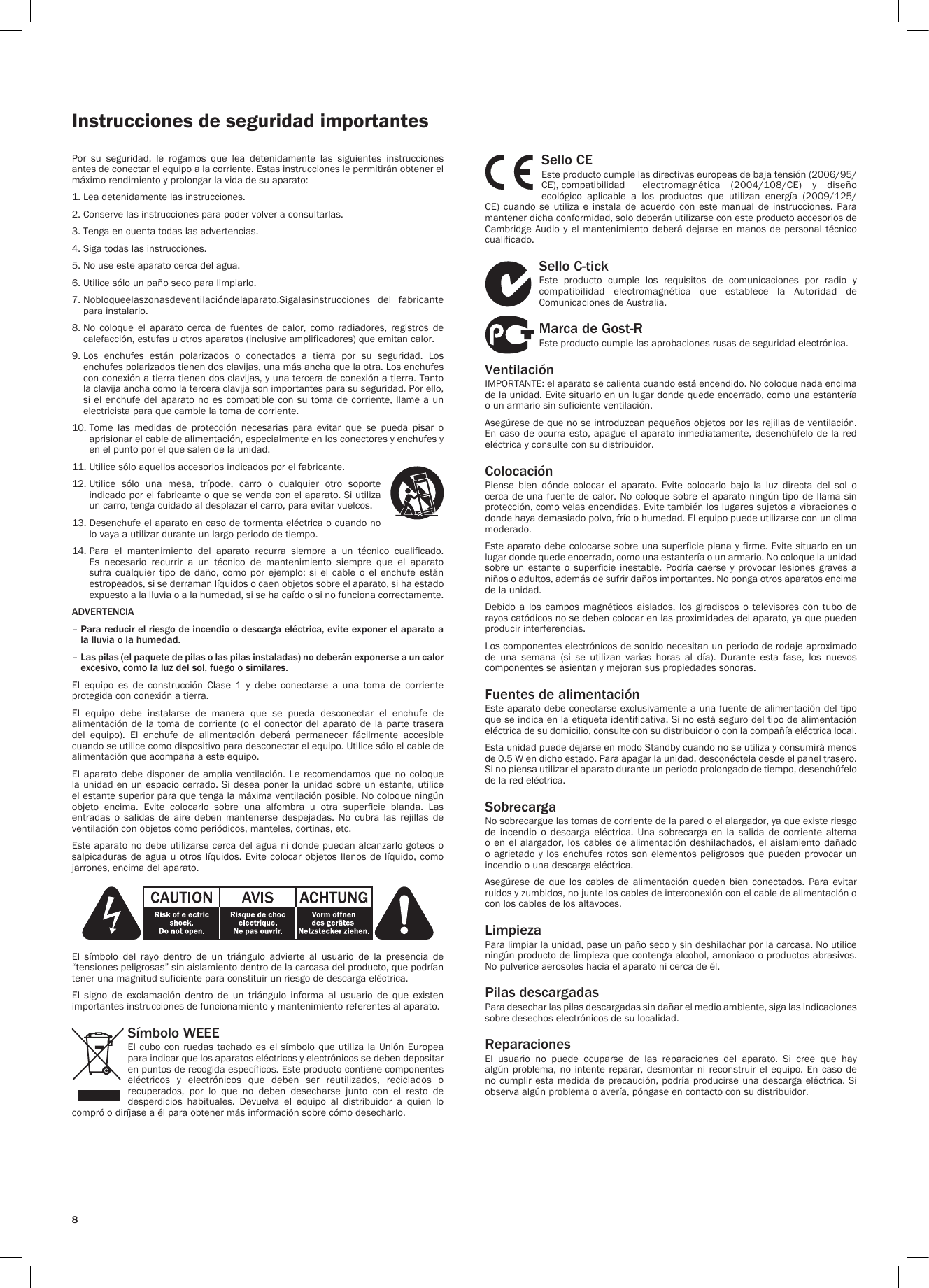 8Instrucciones de seguridad importantesPor  su  seguridad,  le  rogamos  que  lea  detenidamente  las  siguientes  instrucciones antes de conectar el equipo a la corriente. Estas instrucciones le permitirán obtener el máximo rendimiento y prolongar la vida de su aparato:1. Lea detenidamente las instrucciones.2. Conserve las instrucciones para poder volver a consultarlas.3. Tenga en cuenta todas las advertencias.4. Siga todas las instrucciones.5. No use este aparato cerca del agua.6. Utilice sólo un paño seco para limpiarlo.7.  Nobloqueelaszonasdeventilacióndelaparato.Sigalasinstrucciones  del  fabricante para instalarlo.8.  No  coloque  el  aparato  cerca  de  fuentes  de  calor,  como  radiadores,  registros  de calefacción, estufas u otros aparatos (inclusive amplificadores) que emitan calor.9.  Los  enchufes  están  polarizados  o  conectados  a  tierra  por  su  seguridad.  Los enchufes polarizados tienen dos clavijas, una más ancha que la otra. Los enchufes con conexión a tierra tienen dos clavijas, y una tercera de conexión a tierra. Tanto la clavija ancha como la tercera clavija son importantes para su seguridad. Por ello, si el enchufe del aparato no es compatible con su  toma  de  corriente,  llame  a  un electricista para que cambie la toma de corriente.10.  Tome  las  medidas  de  protección  necesarias  para  evitar  que  se  pueda  pisar  o aprisionar el cable de alimentación, especialmente en los conectores y enchufes y en el punto por el que salen de la unidad.11. Utilice sólo aquellos accesorios indicados por el fabricante.12.  Utilice  sólo  una  mesa,  trípode,  carro  o  cualquier  otro  soporte indicado por el fabricante o que se venda con el aparato. Si utiliza un carro, tenga cuidado al desplazar el carro, para evitar vuelcos.13.  Desenchufe el aparato en caso de tormenta eléctrica o cuando no lo vaya a utilizar durante un largo periodo de tiempo.14.  Para  el  mantenimiento  del  aparato  recurra  siempre  a  un  técnico  cualificado. Es necesario recurrir a un técnico de mantenimiento siempre que el aparato sufra  cualquier  tipo  de  daño,  como  por  ejemplo: si  el  cable  o  el  enchufe  están estropeados, si se derraman líquidos o caen objetos sobre el aparato, si ha estado expuesto a la lluvia o a la humedad, si se ha caído o si no funciona correctamente.ADVERTENCIA–  Para reducir el riesgo de incendio o descarga eléctrica, evite exponer el aparato a la lluvia o la humedad.–  Las pilas (el paquete de pilas o las pilas instaladas) no deberán exponerse a un calor excesivo, como la luz del sol, fuego o similares.El  equipo  es  de  construcción  Clase  1  y  debe  conectarse  a  una  toma  de  corriente protegida con conexión a tierra.El  equipo  debe  instalarse  de  manera  que  se  pueda  desconectar  el  enchufe  de alimentación de  la toma  de  corriente (o  el conector  del  aparato de  la parte  trasera del  equipo).  El  enchufe  de  alimentación  deberá  permanecer  fácilmente  accesible cuando se utilice como dispositivo para desconectar el equipo. Utilice sólo el cable de alimentación que acompaña a este equipo.El  aparato  debe  disponer  de  amplia ventilación.  Le  recomendamos  que  no  coloque la unidad en un espacio  cerrado. Si desea poner la unidad sobre un estante,  utilice el estante superior para que tenga la máxima ventilación posible. No coloque ningún objeto  encima.  Evite  colocarlo  sobre  una  alfombra  u  otra  superficie  blanda.  Las entradas  o  salidas  de  aire  deben  mantenerse  despejadas.  No  cubra  las  rejillas  de ventilación con objetos como periódicos, manteles, cortinas, etc.Este aparato no debe utilizarse cerca del agua ni donde puedan alcanzarlo goteos o salpicaduras de  agua  u otros  líquidos.  Evite colocar  objetos  llenos de  líquido,  como jarrones, encima del aparato.El  símbolo  del  rayo  dentro  de  un  triángulo  advierte  al  usuario  de  la  presencia  de “tensiones peligrosas” sin aislamiento dentro de la carcasa del producto, que podrían tener una magnitud suficiente para constituir un riesgo de descarga eléctrica.El  signo  de  exclamación  dentro  de  un  triángulo  informa  al  usuario  de  que  existen importantes instrucciones de funcionamiento y mantenimiento referentes al aparato.Símbolo WEEEEl cubo con ruedas tachado  es  el  símbolo  que utiliza la Unión Europea para indicar que los aparatos eléctricos y electrónicos se deben depositar en puntos de recogida específicos. Este producto contiene componentes eléctricos  y  electrónicos  que  deben  ser  reutilizados,  reciclados  o recuperados,  por  lo  que  no  deben  desecharse  junto  con  el  resto  de desperdicios  habituales.  Devuelva  el  equipo  al  distribuidor  a  quien  lo compró o diríjase a él para obtener más información sobre cómo desecharlo.Sello CEEste producto cumple las directivas europeas de baja tensión (2006/95/CE), compatibilidad  electromagnética  (2004/108/CE)  y  diseño ecológico  aplicable  a  los  productos  que  utilizan  energía  (2009/125/CE)  cuando  se  utiliza  e  instala  de  acuerdo  con  este  manual  de  instrucciones.  Para mantener dicha conformidad, solo deberán utilizarse con este producto accesorios de Cambridge Audio  y  el mantenimiento deberá  dejarse  en manos de  personal  técnico cualificado.Sello C-tickEste  producto  cumple  los  requisitos  de  comunicaciones  por  radio  y compatibilidad  electromagnética  que  establece  la  Autoridad  de Comunicaciones de Australia.Marca de Gost-REste producto cumple las aprobaciones rusas de seguridad electrónica.VentilaciónIMPORTANTE: el aparato se calienta cuando está encendido. No coloque nada encima de la unidad. Evite situarlo en un lugar donde quede encerrado, como una estantería o un armario sin suficiente ventilación.Asegúrese de que no se introduzcan pequeños objetos por las rejillas de ventilación. En caso de ocurra esto, apague  el aparato inmediatamente, desenchúfelo de la red eléctrica y consulte con su distribuidor.ColocaciónPiense  bien  dónde  colocar  el  aparato.  Evite  colocarlo  bajo  la  luz  directa  del  sol  o cerca de una fuente de calor.  No coloque sobre el aparato ningún tipo de llama sin protección, como velas encendidas. Evite también los lugares sujetos a vibraciones o donde haya demasiado polvo, frío o humedad. El equipo puede utilizarse con un clima moderado.Este aparato debe colocarse sobre una superficie plana y firme. Evite situarlo en un lugar donde quede encerrado, como una estantería o un armario. No coloque la unidad sobre un  estante o  superficie  inestable.  Podría  caerse y  provocar lesiones  graves  a niños o adultos, además de sufrir daños importantes. No ponga otros aparatos encima de la unidad.Debido  a  los  campos  magnéticos  aislados,  los  giradiscos  o  televisores con  tubo  de rayos catódicos no se deben colocar en las proximidades del aparato, ya que pueden producir interferencias.Los componentes electrónicos de sonido necesitan un periodo de rodaje aproximado de  una  semana  (si  se  utilizan  varias  horas  al  día).  Durante  esta  fase,  los  nuevos componentes se asientan y mejoran sus propiedades sonoras.Fuentes de alimentaciónEste aparato debe conectarse exclusivamente a una fuente de alimentación del tipo que se indica en la etiqueta identificativa. Si no está seguro del tipo de alimentación eléctrica de su domicilio, consulte con su distribuidor o con la compañía eléctrica local.Esta unidad puede dejarse en modo Standby cuando no se utiliza y consumirá menos de 0.5 W en dicho estado. Para apagar la unidad, desconéctela desde el panel trasero. Si no piensa utilizar el aparato durante un periodo prolongado de tiempo, desenchúfelo de la red eléctrica.SobrecargaNo sobrecargue las tomas de corriente de la pared o el alargador, ya que existe riesgo de  incendio  o  descarga  eléctrica.  Una  sobrecarga  en  la  salida  de  corriente  alterna o en  el  alargador, los  cables  de alimentación  deshilachados,  el aislamiento  dañado o agrietado y  los  enchufes rotos son elementos  peligrosos  que  pueden provocar un incendio o una descarga eléctrica.Asegúrese  de  que  los  cables  de  alimentación  queden  bien  conectados.  Para  evitar ruidos y zumbidos, no junte los cables de interconexión con el cable de alimentación o con los cables de los altavoces.LimpiezaPara limpiar la unidad, pase un paño seco y sin deshilachar por la carcasa. No utilice ningún producto de limpieza que contenga alcohol, amoniaco o productos abrasivos. No pulverice aerosoles hacia el aparato ni cerca de él.Pilas descargadasPara desechar las pilas descargadas sin dañar el medio ambiente, siga las indicaciones sobre desechos electrónicos de su localidad.ReparacionesEl  usuario  no  puede  ocuparse  de  las  reparaciones  del  aparato.  Si  cree  que  hay algún problema,  no  intente reparar,  desmontar ni  reconstruir  el equipo.  En  caso de no cumplir esta medida de precaución, podría producirse una descarga eléctrica. Si observa algún problema o avería, póngase en contacto con su distribuidor.