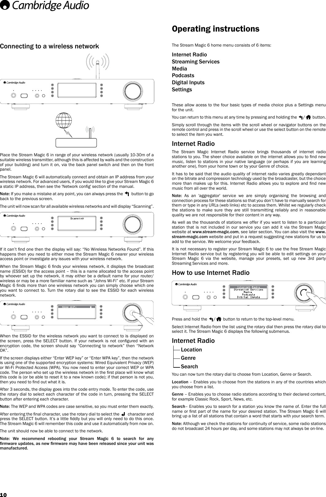 10Connecting to a wireless networkPlace the Stream Magic 6 in range of your wireless network (usually 10-30m of a suitable wireless transmitter, although this is affected by walls and the construction of your building) and turn it on, via the back panel switch and then on the front panel. The Stream Magic 6 will automatically connect and obtain an IP address from your wireless network. For advanced users, if you would like to give your Stream Magic 6 a static IP address, then see the &apos;Network cong&apos; section of the manual.Note: If you make a mistake at any point, you can always press the   button to go back to the previous screen.The unit will now scan for all available wireless networks and will display “Scanning”. If it can’t nd one then the display will say: “No Wireless Networks Found”. If this happens then you need to either move the Stream Magic 6 nearer your wireless access point or investigate any issues with your wireless network.When the Stream Magic 6 nds your wireless network, it displays the broadcast name (ESSID) for the access point – this is a name allocated to the access point by whoever set up the network, it may either be a default name for your router/wireless or may be a more familiar name such as “Johns Wi-Fi” etc. If your Stream Magic 6 nds more than one wireless network you can simply choose which one you want to connect to. Turn the rotary dial to see the ESSID for each wireless network.When the ESSID for the wireless network you want to connect to is displayed on the  screen,  press  the  SELECT  button.  If  your  network  is  not  congured  with  an encryption code, the screen should say “Connecting to network” then “Network OK”.If the screen displays either “Enter WEP key” or “Enter WPA key”, then the network is using one of the supported encryption systems: Wired Equivalent Privacy (WEP) or Wi-Fi Protected Access (WPA). You now need to enter your correct WEP or WPA code. The person who set up the wireless network in the rst place will know what this code is (or be able to reset it to a new known code); if that person is not you, then you need to nd out what it is.After 3 seconds, the display goes into the code entry mode. To enter the code, use the rotary dial to select each character of the code in turn, pressing the SELECT button after entering each character.Note: The WEP and WPA codes are case sensitive, so you must enter them exactly.After entering the nal character, use the rotary dial to select the   character and press the SELECT button. It’s a little ddly but you will only need to do this once. The Stream Magic 6 will remember this code and use it automatically from now on.The unit should now be able to connect to the network.Note:  We  recommend  rebooting  your  Stream  Magic  6  to  search  for  any rmware updates, as new rmware may have been released since your unit was manufactured.The Stream Magic 6 home menu consists of 6 items: Internet Radio Streaming Services Media Podcasts Digital Inputs SettingsThese allow acess to the four basic types of media choice plus a Settings menu for the unit. You can return to this menu at any time by pressing and holding the  / button. Simply scroll through the items with the scroll wheel or navigator buttons on the remote control and press in the scroll wheel or use the select button on the remote to select the item you want.Internet RadioThe Stream Magic Internet Radio service brings thousands of internet radio stations to you. The sheer choice available on the internet allows you to nd new music, listen to stations in your native language (or perhaps if you are learning another one), from your home town or by your Genre of choice.It has to be said that the audio quality of internet radio varies greatly dependant on the bitrate and compression technology used by the broadcaster, but the choice more than makes up for this. Internet Radio allows you to explore and  nd new music from all over the world.Note: As an &apos;aggregator&apos; service we are simply organising the browsing and connection process for these stations so that you don’t have to manually search for them or type in any URLs (web links) etc to access them. Whilst we regularly check the stations to make sure they are still transmitting reliably and in reasonable quality we are not responsible for their content in any way.As well as the thousands of stations we offer if you want to listen to a particular station that is not included in our service you can add it via the Stream Magic website at www.stream-magic.com, see later section. You can also visit the www.stream-magic.com website and put in a request suggesting new stations for us to add to the service. We welcome your feedback.It is not necessary to register your Stream Magic 6 to use the free Stream Magic  Internet Radio service but by registering you will be able to edit settings on your Stream Magic 6 via the website, manage your presets, set up new 3rd party Streaming Services and more.How to use Internet RadioPress and hold the  /  button to return to the top-level menu.Select Internet Radio from the list using the rotary dial then press the rotary dial to select it. The Stream Magic 6 displays the following submenus.Internet Radio Location Genre SearchYou can now turn the rotary dial to choose from Location, Genre or Search.Location – Enables you to choose from the stations in any of the countries which you choose from a list. Genre – Enables you to choose radio stations according to their declared content, for example Classic Rock, Sport, News, etc.Search– Enables you to search for a station you know the name of. Enter the full name or rst part of the name for your desired station. The Stream Magic 6 will bring up a list of all stations that contain a word that starts with your search term. Note: Although we check the stations for continuity of service, some radio stations do not broadcast 24 hours per day, and some stations may not always be on-line.Operating instructions