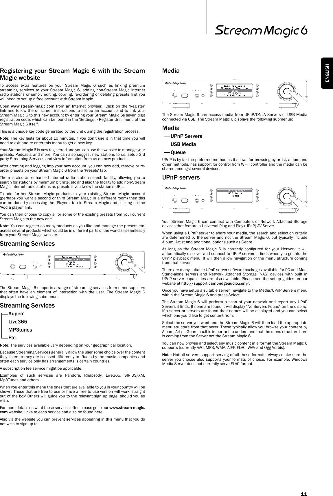 11ENGLISHRegistering  your Stream Magic  6  with  the  Stream Magic websiteTo access extra features on your Stream Magic 6 such as linking premium streaming services to your Stream Magic 6, adding non-Stream Magic internet radio stations or simply editing, copying, re-ordering or deleting presets rst you will need to set up a free account with Stream Magic. Open  www.stream-magic.com from an Internet browser.  Click on the &apos;Register&apos; link and follow the on-screen instructions to set up an account and to link your Stream Magic 6 to this new account by entering your Stream Magic 6s seven digit registration code, which can be found in the &apos;Settings &gt; Register Unit&apos; menu of the Stream Magic 6 itself.This is a unique key code generated by the unit during the registration process.Note: The key lasts for about 10 minutes, if you don’t use it in that time you will need to exit and re-enter this menu to get a new key.Your Stream Magic 6 is now registered and you can use the website to manage your presets, Podcasts and more. You can also suggest new stations to us, setup 3rd party Streaming Services and view information from us on new products.After creating and logging into your new account, you can now add, remove or re-order presets on your Stream Magic 6 from the &apos;Presets&apos; tab.  There is also an enhanced internet radio station search facility, allowing you to search for stations by minimum bit rate, etc and also the facility to add non-Stream Magic internet radio stations as presets if you know the station’s URL.To add further Stream Magic products to your existing Stream Magic account (perhaps you want a second or third Stream Magic in a different room) then this can be done by accessing the ‘Players’ tab in Stream Magic and clicking on the ‘Add a player’ link.You can then choose to copy all or some of the existing presets from your current Stream Magic to the new one.Note: You can register as many products as you like and manage the presets etc. across several products which could be in different parts of the world all seamlessly from your Stream Magic website.Streaming ServicesThe Stream Magic 6 supports a range of streaming services from other suppliers that often have an element of interaction with the user. The Stream Magic 6 displays the following submenus.Streaming Services  Aupeo!  Live365 MP3tunes Etc.Note: The services available vary depending on your geographical location.Because Streaming Services generally allow the user some choice over the content they listen to they are licensed differently to iRadio by the music companies and often each service only has arrangements is certain countries.A subscription fee service might be applicable.Examples of such services are Pandora, Rhapsody, Live365, SIRIUS/XM, Mp3Tunes and others. When you enter this menu the ones that are available to you in your country will be shown. Those that are free to use or have a free to use version will work &apos;straight out of the box&apos; Others will guide you to the relevant sign up page, should you so wish.For more details on what these services offer, please go to our www.stream-magic.com website, links to each service can also be found here.Also via the website you can prevent services appearing in this menu that you do not wish to sign up to.MediaThe Stream Magic 6 can access media from UPnP/DNLA Servers or USB Media connected via USB. The Stream Magic 6 displays the following submenus:Media  UPnP Servers  USB Media QueueUPnP is by far the preferred method as it allows for browsing by artist, album and other methods, has support for control from Wi-Fi controller and the media can be shared amongst several devices.UPnP serversYour Stream Magic 6 can connect with Computers or Network Attached Storage devices that feature a Universal Plug and Play (UPnP) AV Server.When using a UPnP server to share your media, the search and selection criteria are determined by the server and not the Stream Magic 6, but typically include Album, Artist and additional options such as Genre.As  long  as  the  Stream  Magic  6  is  correctly  congured  for  your  Network  it  will automatically discover and connect to UPnP servers it nds when you go into the UPnP playback menu. It will then allow navigation of the menu structure coming from that server.There are many suitable UPnP server software packages available for PC and Mac. Stand-alone servers and Network Attached Storage (NAS) devices with built in UPnP server capabilities are also available. Please see the set-up guides on our website at http://support.cambridgeaudio.com/. Once you have setup a suitable server, navigate to the Media/UPnP Servers menu within the Stream Magic 6 and press Select.The Stream Magic 6 will perform a scan of your network and report any UPnP Servers it nds. If none are found it will display &quot;No Servers Found&quot; on the display. If a server or servers are found their names will be displayed and you can select which one you’d like to get content from.Select the server you want and the Stream Magic 6 will then load the appropriate menu structure from that sever. These typically allow you browse your content by Album, Artist, Genre etc.It is important to understand that the menu structure here is coming from the Server not the Stream Magic 6.You can now browse and select any music content in a format the Stream Magic 6 supports (currently AAC, MP3, WMA, AIFF, FLAC, WAV and Ogg Vorbis).Note: Not all servers support serving of all these formats. Always make sure the server you choose also supports your formats of choice. For example, Windows Media Server does not currently serve FLAC format.