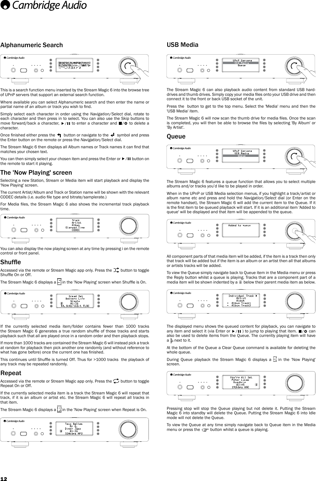 12Alphanumeric SearchThis is a search function menu inserted by the Stream Magic 6 into the browse tree of UPnP servers that support an external search function.Where available you can select Alphanumeric search and then enter the name or partial name of an album or track you wish to nd.Simply select each character in order using the Navigation/Select dial, rotate to each character and then press in to select. You can also use the Skip buttons to move forward/back a character,   to enter a character and   to delete a character.Once nished either press the   button or navigate to the   symbol and press the Enter button on the remote or press the Navigation/Select dial.The Stream Magic 6 then displays all Album names or Track names it can nd that matches your chosen text.You can then simply select your chosen item and press the Enter or   button on the remote to start it playing.The &apos;Now Playing&apos; screenSelecting a new Station, Stream or Media item will start playback and display the &apos;Now Playing&apos; screen.The current Artist/Album and Track or Station name will be shown with the relevant CODEC details (i.e. audio le type and bitrate/samplerate.)For Media les,  the  Stream Magic  6  also  shows  the  incremental track  playback time.You can also display the now playing screen at any time by pressing i on the remote control or front panel.ShufeAccessed via the remote or Stream Magic app only. Press the   button to toggle Shufe On or Off.The Stream Magic 6 displays a   in the &apos;Now Playing&apos; screen when Shufe is On.If the currently selected media item/folder contains fewer than 1000 tracks the Stream Magic 6 generates a true random shufe of those tracks and starts playback such that all are played once in a random order and then playback stops.If more than 1000 tracks are contained the Stream Magic 6 will instead pick a track at random for playback then pick another one randomly (and without reference to what has gone before) once the current one has nished. This continues until Shufe is turned Off. Thus for &gt;1000 tracks  the playback of any track may be repeated randomly.RepeatAccessed via the remote or Stream Magic app only. Press the   button to toggle Repeat On or Off.If the currently selected media item is a track the Stream Magic 6 will repeat that track, if it is an album or artist etc. the Stream Magic 6 will repeat all tracks in that item. The Stream Magic 6 displays a   in the &apos;Now Playing&apos; screen when Repeat is On.USB MediaThe Stream Magic 6 can also playback audio content from standard USB hard-drives and thumb drives. Simply copy your media les onto your USB drive and then connect it to the front or back USB socket of the unit. Press the  button to get to the top menu. Select the &apos;Media&apos; menu and then the &apos;USB Media&apos; item.The Stream Magic 6 will now scan the thumb drive for media les. Once the scan is completed, you will then be able to browse the les by selecting &apos;By Album&apos; or &apos;By Artist&apos;.QueueThe Stream Magic 6 features a queue function that allows you to select multiple albums and/or tracks you’d like to be played in order.When in the UPnP or USB Media selection menus, if you highlight a track/artist or album name etc and press and hold the Navigation/Select dial (or Enter on the remote handset), the Stream Magic 6 will add the current item to the Queue. If it is the rst item to be queued playback will start. If it is an additional item &apos;Added to queue&apos; will be displayed and that item will be appended to the queue.All component parts of that media item will be added, if the item is a track then only that track will be added but if the item is an album or an artist then all that albums or artists tracks will be added. To view the Queue simply navigate back to Queue item in the Media menu or press the Reply button whilst a queue is playing. Tracks that are a component part of a media item will be shown indented by a   below their parent media item as below.The displayed menu shows the queued content for playback, you can navigate to any item and select it (via Enter or   ) to jump to playing that item.   can also be used to delete items from the Queue. The currently playing item will have a   next to it.At the bottom of the Queue a Clear Queue command is available for deleting the whole queue.During Queue playback the Stream Magic 6 displays a   in the &apos;Now Playing&apos; screen.Pressing stop will stop the Queue playing but not delete it. Putting the Stream Magic 6 into standby will delete the Queue. Putting the Stream Magic 6 into Idle mode will not delete the Queue.To view the Queue at any time simply navigate back to Queue item in the Media menu or press the   button whilst a queue is playing.