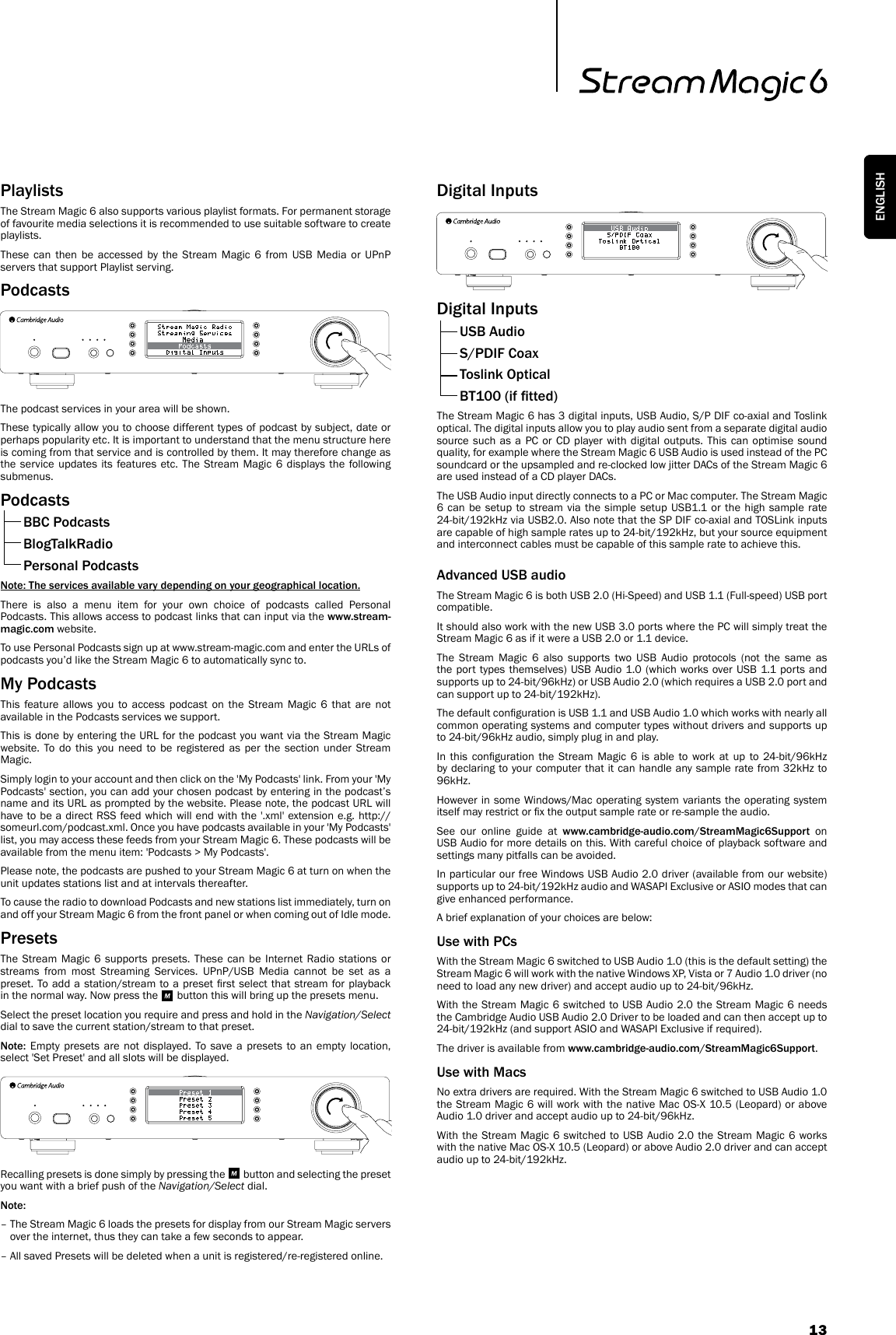 13ENGLISHPlaylists The Stream Magic 6 also supports various playlist formats. For permanent storage of favourite media selections it is recommended to use suitable software to create playlists.These can then be accessed by the Stream Magic 6 from USB Media or UPnP servers that support Playlist serving.PodcastsThe podcast services in your area will be shown.These typically allow you to choose different types of podcast by subject, date or perhaps popularity etc. It is important to understand that the menu structure here is coming from that service and is controlled by them. It may therefore change as the service updates its features etc. The Stream Magic 6 displays the following submenus.Podcasts  BBC Podcasts  BlogTalkRadio  Personal PodcastsNote: The services available vary depending on your geographical location.There is also a menu item for your own choice of podcasts called Personal Podcasts. This allows access to podcast links that can input via the www.stream-magic.com website.To use Personal Podcasts sign up at www.stream-magic.com and enter the URLs of podcasts you’d like the Stream Magic 6 to automatically sync to.My PodcastsThis feature allows you to access podcast on the Stream Magic 6 that are not available in the Podcasts services we support.This is done by entering the URL for the podcast you want via the Stream Magic website. To do this you need to be registered as per the section under Stream Magic.Simply login to your account and then click on the &apos;My Podcasts&apos; link. From your &apos;My Podcasts&apos; section, you can add your chosen podcast by entering in the podcast’s name and its URL as prompted by the website. Please note, the podcast URL will have to be a direct RSS feed which will end with the &apos;.xml&apos; extension e.g. http://someurl.com/podcast.xml. Once you have podcasts available in your &apos;My Podcasts&apos; list, you may access these feeds from your Stream Magic 6. These podcasts will be available from the menu item: &apos;Podcasts &gt; My Podcasts&apos;.Please note, the podcasts are pushed to your Stream Magic 6 at turn on when the unit updates stations list and at intervals thereafter.To cause the radio to download Podcasts and new stations list immediately, turn on and off your Stream Magic 6 from the front panel or when coming out of Idle mode.PresetsThe Stream Magic 6 supports presets. These can be Internet Radio stations or streams from most Streaming Services. UPnP/USB Media cannot be set as a preset. To add  a  station/stream  to a preset rst  select  that  stream  for playback in the normal way. Now press the   button this will bring up the presets menu.Select the preset location you require and press and hold in the Navigation/Select dial to save the current station/stream to that preset.Note: Empty presets are not displayed. To save a presets to an empty location, select &apos;Set Preset&apos; and all slots will be displayed.Recalling presets is done simply by pressing the   button and selecting the preset you want with a brief push of the Navigation/Select dial.Note: –  The Stream Magic 6 loads the presets for display from our Stream Magic servers over the internet, thus they can take a few seconds to appear.–  All saved Presets will be deleted when a unit is registered/re-registered online.Digital InputsDigital Inputs  USB Audio  S/PDIF Coax  Toslink Optical  BT100 (if tted)The Stream Magic 6 has 3 digital inputs, USB Audio, S/P DIF co-axial and Toslink optical. The digital inputs allow you to play audio sent from a separate digital audio source such as a PC or CD player with digital outputs. This can optimise sound quality, for example where the Stream Magic 6 USB Audio is used instead of the PC soundcard or the upsampled and re-clocked low jitter DACs of the Stream Magic 6 are used instead of a CD player DACs.The USB Audio input directly connects to a PC or Mac computer. The Stream Magic 6 can be setup to stream via the simple setup USB1.1 or the high sample rate 24-bit/192kHz via USB2.0. Also note that the SP DIF co-axial and TOSLink inputs are capable of high sample rates up to 24-bit/192kHz, but your source equipment and interconnect cables must be capable of this sample rate to achieve this.Advanced USB audioThe Stream Magic 6 is both USB 2.0 (Hi-Speed) and USB 1.1 (Full-speed) USB port compatible.It should also work with the new USB 3.0 ports where the PC will simply treat the Stream Magic 6 as if it were a USB 2.0 or 1.1 device.The Stream Magic 6 also supports two USB Audio protocols (not the same as the port types themselves) USB Audio 1.0 (which works over USB 1.1 ports and supports up to 24-bit/96kHz) or USB Audio 2.0 (which requires a USB 2.0 port and can support up to 24-bit/192kHz).The default conguration is USB 1.1 and USB Audio 1.0 which works with nearly all common operating systems and computer types without drivers and supports up to 24-bit/96kHz audio, simply plug in and play.In  this  conguration  the  Stream  Magic  6  is  able  to  work at  up  to  24-bit/96kHz by declaring to your computer that it can handle any sample rate from 32kHz to 96kHz.However in some Windows/Mac operating system variants the operating system itself may restrict or x the output sample rate or re-sample the audio.See our online guide at www.cambridge-audio.com/StreamMagic6Support on USB Audio for more details on this. With careful choice of playback software and settings many pitfalls can be avoided. In particular our free Windows USB Audio 2.0 driver (available from our website) supports up to 24-bit/192kHz audio and WASAPI Exclusive or ASIO modes that can give enhanced performance.A brief explanation of your choices are below:Use with PCsWith the Stream Magic 6 switched to USB Audio 1.0 (this is the default setting) the Stream Magic 6 will work with the native Windows XP, Vista or 7 Audio 1.0 driver (no need to load any new driver) and accept audio up to 24-bit/96kHz.With the Stream Magic 6 switched to USB Audio 2.0 the Stream Magic 6 needs the Cambridge Audio USB Audio 2.0 Driver to be loaded and can then accept up to 24-bit/192kHz (and support ASIO and WASAPI Exclusive if required).The driver is available from www.cambridge-audio.com/StreamMagic6Support.Use with MacsNo extra drivers are required. With the Stream Magic 6 switched to USB Audio 1.0 the Stream Magic 6 will work with the native Mac OS-X 10.5 (Leopard) or above Audio 1.0 driver and accept audio up to 24-bit/96kHz.With the Stream Magic 6 switched to USB Audio 2.0 the Stream Magic 6 works with the native Mac OS-X 10.5 (Leopard) or above Audio 2.0 driver and can accept audio up to 24-bit/192kHz.