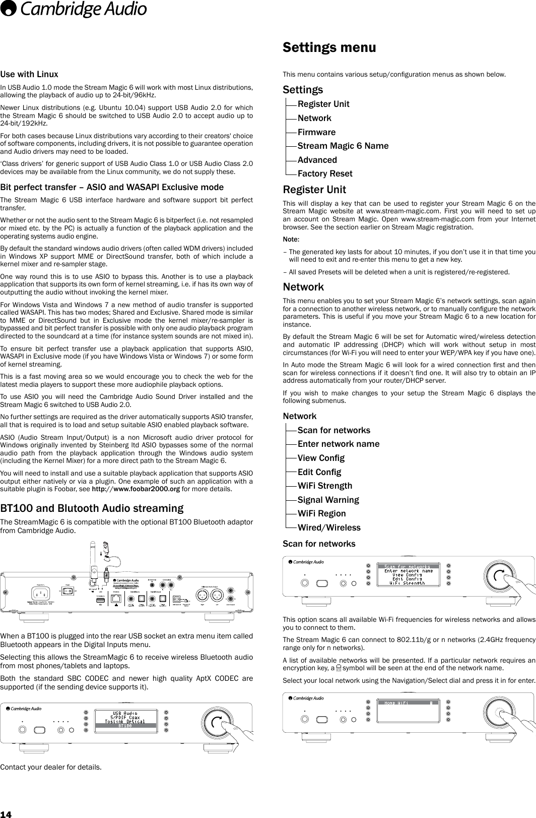 14This menu contains various setup/conguration menus as shown below.Settings  Register Unit Network Firmware  Stream Magic 6 Name  Advanced  Factory ResetRegister UnitThis will display a key that can be used to register your Stream Magic 6 on the Stream Magic website at www.stream-magic.com. First you will need to set up an account on Stream Magic. Open www.stream-magic.com from your Internet browser. See the section earlier on Stream Magic registration.Note: –  The generated key lasts for about 10 minutes, if you don’t use it in that time you will need to exit and re-enter this menu to get a new key.–  All saved Presets will be deleted when a unit is registered/re-registered.NetworkThis menu enables you to set your Stream Magic 6’s network settings, scan again for a connection to another wireless network, or to manually congure the network parameters. This is useful if you move your Stream Magic 6 to a new location for instance.By default the Stream Magic 6 will be set for Automatic wired/wireless detection and automatic IP addressing (DHCP) which will work without setup in most circumstances (for Wi-Fi you will need to enter your WEP/WPA key if you have one).In Auto mode the Stream Magic 6 will look for a wired connection rst and then scan for wireless connections if it doesn’t nd one. It will also try to obtain an IP address automatically from your router/DHCP server.If you wish to make changes to your setup the Stream Magic 6 displays the following submenus.Network  Scan for networks  Enter network name  View Cong  Edit Cong  WiFi Strength  Signal Warning  WiFi Region  Wired/WirelessScan for networksThis option scans all available Wi-Fi frequencies for wireless networks and allows you to connect to them. The Stream Magic 6 can connect to 802.11b/g or n networks (2.4GHz frequency range only for n networks).A list of available networks will be presented. If a particular network requires an encryption key, a   symbol will be seen at the end of the network name.Select your local network using the Navigation/Select dial and press it in for enter.Settings menuUse with LinuxIn USB Audio 1.0 mode the Stream Magic 6 will work with most Linux distributions, allowing the playback of audio up to 24-bit/96kHz. Newer Linux distributions (e.g. Ubuntu 10.04) support USB Audio 2.0 for which the Stream Magic 6 should be switched to USB Audio 2.0 to accept audio up to 24-bit/192kHz.For both cases because Linux distributions vary according to their creators&apos; choice of software components, including drivers, it is not possible to guarantee operation and Audio drivers may need to be loaded.‘Class drivers’ for generic support of USB Audio Class 1.0 or USB Audio Class 2.0 devices may be available from the Linux community, we do not supply these.Bit perfect transfer – ASIO and WASAPI Exclusive modeThe Stream Magic 6 USB interface hardware and software support bit perfect transfer.Whether or not the audio sent to the Stream Magic 6 is bitperfect (i.e. not resampled or mixed etc. by the PC) is actually a function of the playback application and the operating systems audio engine.By default the standard windows audio drivers (often called WDM drivers) included in Windows XP support MME or DirectSound transfer, both of which include a kernel mixer and re-sampler stage.One way round this is to use ASIO to bypass this. Another is to use a playback application that supports its own form of kernel streaming, i.e. if has its own way of outputting the audio without invoking the kernel mixer.For Windows Vista and Windows 7 a new method of audio transfer is supported called WASAPI. This has two modes; Shared and Exclusive. Shared mode is similar to MME or DirectSound but in Exclusive mode the kernel mixer/re-sampler is bypassed and bit perfect transfer is possible with only one audio playback program directed to the soundcard at a time (for instance system sounds are not mixed in).To ensure bit perfect transfer use a playback application that supports ASIO, WASAPI in Exclusive mode (if you have Windows Vista or Windows 7) or some form of kernel streaming.This is a fast moving area so we would encourage you to check the web for the latest media players to support these more audiophile playback options.To use ASIO you will need the Cambridge Audio Sound Driver installed and the Stream Magic 6 switched to USB Audio 2.0.No further settings are required as the driver automatically supports ASIO transfer, all that is required is to load and setup suitable ASIO enabled playback software.ASIO (Audio Stream Input/Output) is a non Microsoft audio driver protocol for Windows originally invented by Steinberg ltd ASIO bypasses some of the normal audio path from the playback application through the Windows audio system (including the Kernel Mixer) for a more direct path to the Stream Magic 6.You will need to install and use a suitable playback application that supports ASIO output either natively or via a plugin. One example of such an application with a suitable plugin is Foobar, see http://www.foobar2000.org for more details.BT100 and Blutooth Audio streamingThe StreamMagic 6 is compatible with the optional BT100 Bluetooth adaptor from Cambridge Audio. When a BT100 is plugged into the rear USB socket an extra menu item called Bluetooth appears in the Digital Inputs menu.Selecting this allows the StreamMagic 6 to receive wireless Bluetooth audio from most phones/tablets and laptops.Both the standard SBC CODEC and newer high quality AptX CODEC are supported (if the sending device supports it).Contact your dealer for details.