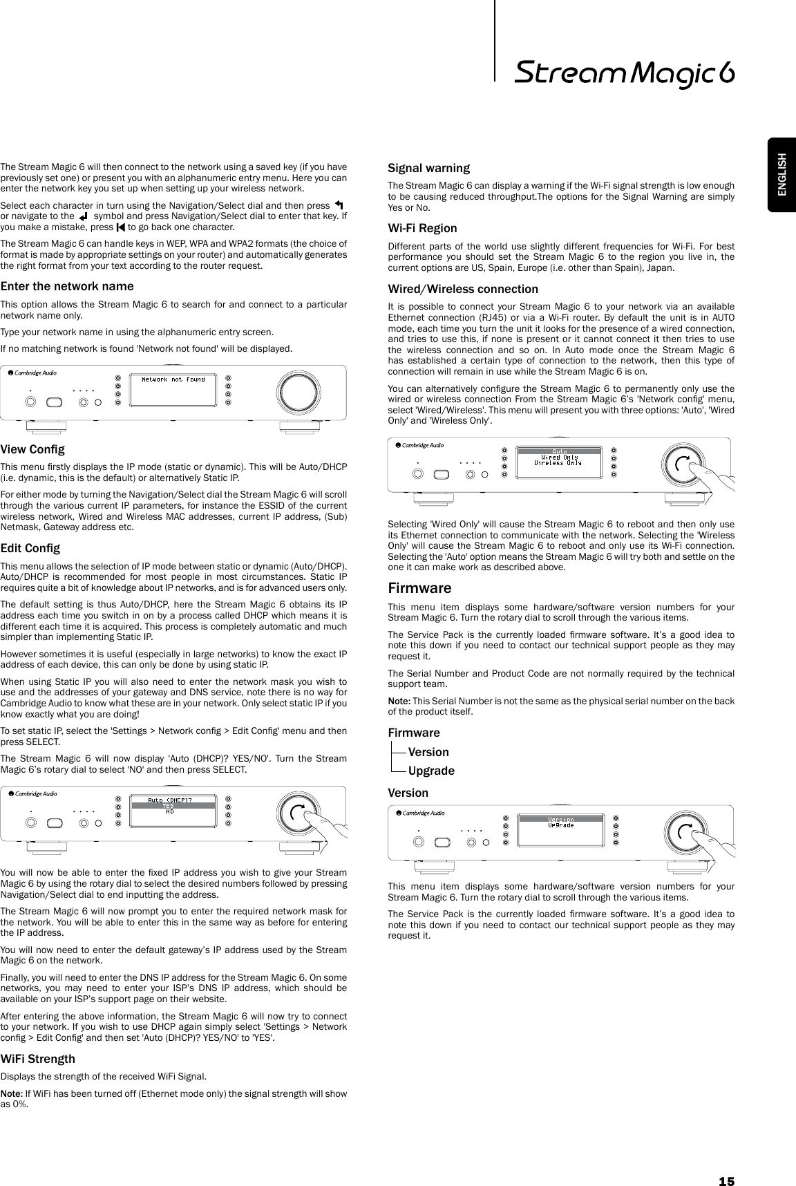 15ENGLISHThe Stream Magic 6 will then connect to the network using a saved key (if you have previously set one) or present you with an alphanumeric entry menu. Here you can enter the network key you set up when setting up your wireless network. Select each character in turn using the Navigation/Select dial and then press   or navigate to the   symbol and press Navigation/Select dial to enter that key. If you make a mistake, press   to go back one character.The Stream Magic 6 can handle keys in WEP, WPA and WPA2 formats (the choice of format is made by appropriate settings on your router) and automatically generates the right format from your text according to the router request.Enter the network nameThis option allows the Stream Magic 6 to search for and connect to a particular network name only.Type your network name in using the alphanumeric entry screen.If no matching network is found &apos;Network not found&apos; will be displayed.View CongThis menu rstly displays the IP mode (static or dynamic). This will be Auto/DHCP (i.e. dynamic, this is the default) or alternatively Static IP.For either mode by turning the Navigation/Select dial the Stream Magic 6 will scroll through the various current IP parameters, for instance the ESSID of the current wireless network, Wired and Wireless MAC addresses, current IP address, (Sub)Netmask, Gateway address etc. Edit CongThis menu allows the selection of IP mode between static or dynamic (Auto/DHCP). Auto/DHCP is recommended for most people in most circumstances. Static IP requires quite a bit of knowledge about IP networks, and is for advanced users only. The default setting is thus Auto/DHCP, here the Stream Magic 6 obtains its IP address each time you switch in on by a process called DHCP which means it is different each time it is acquired. This process is completely automatic and much simpler than implementing Static IP.However sometimes it is useful (especially in large networks) to know the exact IP address of each device, this can only be done by using static IP.When using Static IP you will also need to enter the network mask you wish to use and the addresses of your gateway and DNS service, note there is no way for Cambridge Audio to know what these are in your network. Only select static IP if you know exactly what you are doing!To set static IP, select the &apos;Settings &gt; Network cong &gt; Edit Cong&apos; menu and then press SELECT.The Stream Magic 6 will now display &apos;Auto (DHCP)? YES/NO&apos;. Turn the Stream Magic 6’s rotary dial to select &apos;NO&apos; and then press SELECT.You will now be  able  to enter the xed IP address  you  wish  to give your Stream Magic 6 by using the rotary dial to select the desired numbers followed by pressing Navigation/Select dial to end inputting the address.The Stream Magic 6 will now prompt you to enter the required network mask for the network. You will be able to enter this in the same way as before for entering the IP address.You will now need to enter the default gateway’s IP address used by the Stream Magic 6 on the network.Finally, you will need to enter the DNS IP address for the Stream Magic 6. On some networks, you may need to enter your ISP’s DNS IP address, which should be available on your ISP’s support page on their website.After entering the above information, the Stream Magic 6 will now try to connect to your network. If you wish to use DHCP again simply select &apos;Settings &gt; Network cong &gt; Edit Cong&apos; and then set &apos;Auto (DHCP)? YES/NO&apos; to &apos;YES&apos;.WiFi StrengthDisplays the strength of the received WiFi Signal.Note: If WiFi has been turned off (Ethernet mode only) the signal strength will show as 0%.Signal warningThe Stream Magic 6 can display a warning if the Wi-Fi signal strength is low enough to be causing reduced throughput.The options for the Signal Warning are simply Yes or No.Wi-Fi RegionDifferent parts of the world use slightly different frequencies for Wi-Fi. For best performance you should set the Stream Magic 6 to the region you live in, the current options are US, Spain, Europe (i.e. other than Spain), Japan.Wired/Wireless connectionIt is possible to connect your Stream Magic 6 to your network via an available Ethernet connection (RJ45) or via a Wi-Fi router. By default the unit is in AUTO mode, each time you turn the unit it looks for the presence of a wired connection, and tries to use this, if none is present or it cannot connect it then tries to use the wireless connection and so on. In Auto mode once the Stream Magic 6 has established a certain type of connection to the network, then this type of connection will remain in use while the Stream Magic 6 is on.You can alternatively congure the Stream Magic 6 to permanently only use the wired or wireless connection From the Stream Magic 6’s &apos;Network cong&apos; menu, select &apos;Wired/Wireless&apos;. This menu will present you with three options: &apos;Auto&apos;, &apos;Wired Only&apos; and &apos;Wireless Only&apos;.Selecting &apos;Wired Only&apos; will cause the Stream Magic 6 to reboot and then only use its Ethernet connection to communicate with the network. Selecting the &apos;Wireless Only&apos; will cause the Stream Magic 6 to reboot and only use its Wi-Fi connection. Selecting the &apos;Auto&apos; option means the Stream Magic 6 will try both and settle on the one it can make work as described above.Firmware This menu item displays some hardware/software version numbers for your Stream Magic 6. Turn the rotary dial to scroll through the various items.The  Service  Pack  is  the  currently  loaded  rmware  software.  It’s  a  good  idea  to note this down if you need to contact our technical support people as they may request it.The Serial Number and Product Code are not normally required by the technical support team.Note: This Serial Number is not the same as the physical serial number on the back of the product itself.Firmware Version  UpgradeVersionThis menu item displays some hardware/software version numbers for your Stream Magic 6. Turn the rotary dial to scroll through the various items.The  Service  Pack  is  the  currently  loaded  rmware  software.  It’s  a  good  idea  to note this down if you need to contact our technical support people as they may request it.