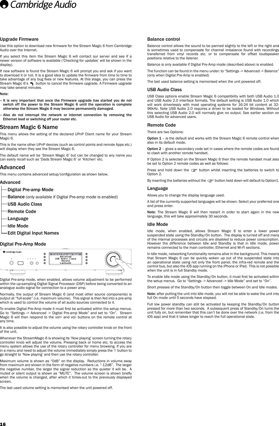 16Balance controlBalance control allows the sound to be panned slightly to the left or the right and is sometimes used to compensate for channel imbalance found with recordings transferred from vinyl records etc. or to compensate for offset loudspeaker positions relative to the listener.Balance is only available if Digital Pre-Amp mode (described above) is enabled.The function can be found in the menu under: to “Settings -&gt; Advanced -&gt; Balance” (only when Digital Pre-Amp is enabled)The last used balance setting is memorised when the unit powered off.USB Audio ClassUSB Class options enable Stream Magic 6 compatibility with both USB Audio 1.0 and USB Audio 2.0 interface formats. The default setting is USB Audio 1.0 which will work driverlessly with most operating systems for 16-24 bit content at 32-96kHz. Note USB Audio 2.0 requires a driver to be loaded for Windows. Without this selecting USB Audio 2.0 will normally give no output. See earlier section on USB Audio for advanced users.Remote CodeThere are two Options:Option 1 – is the default and works with the Stream Magic 6 remote control when also in its default mode.Option 2 – gives a secondary code set in cases where the remote codes are found to clash with another remote handset.If Option 2 is selected on the Stream Magic 6 then the remote handset must also be set to Option 2 remote codes as well as follows:Press and hold down the   button whilst inserting the batteries to switch to Option 2.By inserting the batteries without the   button held down will default to Option1.LanguageAllows you to change the display language used.A list of the currently supported languages will be shown. Select your preferred one and press enter.Note: The Stream Magic 6 will then restart in order to start again in the new language, this will take approximately 30 seconds.Idle ModeIdle mode, when enabled, allows Stream Magic 6 to enter a lower power suspended state using the Standby/On button.  The display is turned off and many of the internal processes and circuits are disabled to reduce power consumption.  However the difference between Idle and Standby is that in Idle mode, power remains connected to the main controller, Ethernet and Wi-Fi sections.  In Idle mode, networking functionality remains alive in the background. This means that Stream Magic 6 can be quickly woken up out of the suspended state into an operational state using not only the front panel, the infra-red remote and the control bus, but also the iOS app running on the iPhone or iPad.  This is not possible when the unit is in full Standby mode.To enable Idle mode using the Standby/On button, it must rst be activated within the setup menus.  Go to “Settings -&gt; Advanced -&gt; Idle Mode” and set to “On”.Short presses of the Standby/On button then toggle between On and Idle modes.  Note: after putting the unit into Idle mode, you will not be able to wake the unit into full On mode until 5 seconds have elapsed.Full low power standby can still be activated by keeping the Standby/On button pressed for more than two seconds.  A subsequent press of Standby/On turns the unit fully on, but remember that this can’t be done over the network (i.e. from the iOS app) and that it takes longer to reach the full operational state.Upgrade FirmwareUse this option to download new rmware for the Stream Magic 6 from Cambridge Audio over the Internet.If you select this item the Stream Magic 6 will contact our server and see if a newer version of software is available (‘Checking for updates’ will be shown in the display).If new software is found the Stream Magic 6 will prompt you and ask if you want to download it or not. It is a good idea to update the rmware from time to time to take advantage of any bug xes or new features. At this stage, you can press the Stream Magic 6’s   button to cancel the rmware upgrade. A Firmware upgrade may take several minutes.Note: –  It  is  very  important  that  once  the  Firmware  upgrade  has  started  you  do  not switch off the power to the Stream Magic 6 until the operation is complete otherwise the Stream Magic 6 may become permanently damaged.–  Also  do  not  interrupt  the  network  or  internet  connection  by  removing  the Ethernet lead or switching off your router etc.Stream Magic 6 NameThis menu allows the setting of the declared UPnP Client name for your Stream Magic 6.This is the name other UPnP devices (such as control points and remote Apps etc.) will display when they see the Stream Magic 6.The default name will be ‘Stream Magic 6’ but can be changed to any name you can easily recall such as ‘Dads Stream Magic 6’ or ‘Kitchen’ etc.AdvancedThis menu contains advanced setup/conguration as shown below.Advanced  Digital Pre-amp Mode Balance (only available if Digital Pre-amp mode is enabled)  USB Audio Class  Remote Code Language  Idle Mode  Edit Digital Input NamesDigital Pre-Amp ModeDigital Pre-amp mode, when enabled, allows volume adjustment to be performed within the up-sampling Digital Signal Processor (DSP) before being converted to an analogue audio signal for connection to a power amp.Normally, the output of Stream Magic 6 (and most other source components) is output at “full-scale” (i.e. maximum volume).  This signal is then fed into a pre-amp which is used to control the volume of all audio sources connected to it.To enable Digital Pre-Amp mode it must rst be activated within the setup menus.  Go to “Settings -&gt; Advanced -&gt; Digital Pre-amp Mode” and set to “On”.  Stream Magic 6 will then respond to the vol+ and vol- buttons on the remote control at any time.It is also possible to adjust the volume using the rotary controller knob on the front of the unit. Whenever the StreamMagic 6 is showing its ‘Now playing’ screen turning the rotary controller knob will adjust the volume. Pressing back or home etc. to access the menu system allows the use of the rotary controller for menu browsing. If you are in a menu and need to adjust the volume immediately simply press the ‘i’ button to go straight to ‘Now playing’ and then use the rotary controller.Maximum volume is shown as “0dB” on the display.  Reductions in volume away from maximum are shown in the form of negative numbers i.e. “-12dB”.  The larger the negative number, the larger the signal reduction so the quieter it will be.  A muted or silent output is shown as “MUTE”.  The volume screen is shown briey when the volume is changed, after which it times-out to the previously displayed screen.The last used volume setting is memorised when the unit powered off.