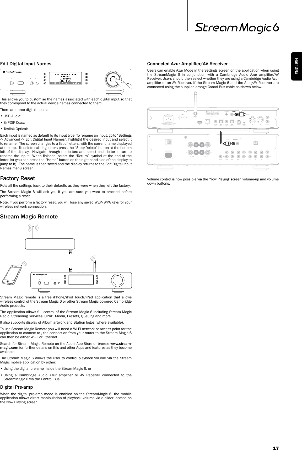 17ENGLISHEdit Digital Input NamesThis allows you to customise the names associated with each digital input so that they correspond to the actual device names connected to them.There are three digital inputs:• USB Audio:• S/PDIF Coax:• Toslink Optical:Each input is named as default by its input type. To rename an input, go to “Settings -&gt; Advanced -&gt; Edit Digital Input Names”, highlight the desired input and select it to rename.  The screen changes to a list of letters, with the current name displayed at the top.  To delete existing letters press the “Stop/Delete” button at the bottom left of the display.  Navigate through the letters and select each letter in turn to rename the input.  When  nished,  select  the “Return” symbol at the end of  the letter list (you can press the “Home” button on the right hand side of the display to jump to it).  The name is then saved and the display returns to the Edit Digital Input Names menu screen.Factory ResetPuts all the settings back to their defaults as they were when they left the factory. The Stream Magic 6 will ask you if you are sure you want to proceed before performing a reset.Note: If you perform a factory reset, you will lose any saved WEP/WPA keys for your wireless network connection.Stream Magic RemoteStream Magic remote is a free iPhone/iPod Touch/iPad application that allows wireless control of the Stream Magic 6 or other Stream Magic powered Cambridge Audio products.The application allows full control of the Stream Magic 6 including Stream Magic Radio, Streaming Services, UPnP  Media, Presets, Queuing and more.It also supports display of Album artwork and Station logos (where available).To use Stream Magic Remote you will need a Wi-Fi network or Access point for the application to connect to , the connection from your router to the Stream Magic 6 can then be either Wi-Fi or Ethernet.Search for Stream Magic Remote on the Apple App Store or browse www.stream-magic.com for further details on this and other Apps and features as they become available.The Stream Magic 6 allows the user to control playback volume via the Stream Magic mobile application by either:• Using the digital pre-amp inside the StreamMagic 6, or •  Using  a  Cambridge  Audio  Azur  amplier  or  AV  Receiver  connected  to  the StreamMagic 6 via the Control Bus.Digital Pre-ampWhen the digital pre-amp mode is enabled on the StreamMagic 6, the mobile application allows direct manipulation of playback volume via a slider located on the Now Playing screen.Connected Azur Amplier/AV ReceiverUsers can enable Azur Mode in the Settings screen on the application when using the  StreamMagic  6  in  conjunction  with  a  Cambridge  Audio  Azur  amplier/AV Receiver. Users should then select whether they are using a Cambridge Audio Azur amplier or an AV Receiver. If the Stream Magic 6 and the Amp/AV Receiver are connected using the supplied orange Conrol Bus cable as shown below. Volume control is now possible via the &apos;Now Playing&apos; screen volume-up and volume down buttons.