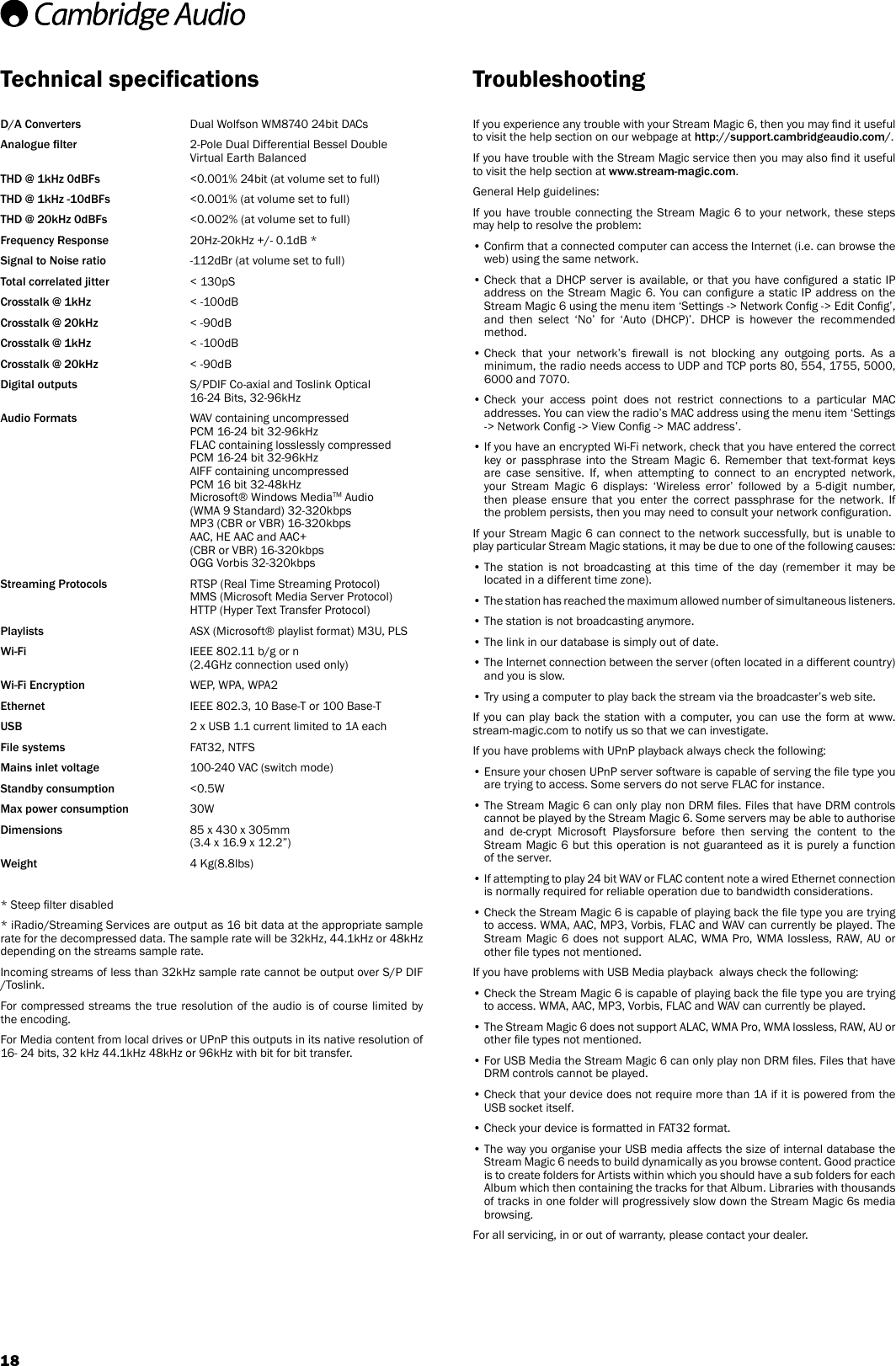 18D/A Converters     Dual Wolfson WM8740 24bit DACsAnalogue lter     2-Pole Dual Differential Bessel Double Virtual Earth BalancedTHD @ 1kHz 0dBFs    &lt;0.001% 24bit (at volume set to full)THD @ 1kHz -10dBFs    &lt;0.001% (at volume set to full)THD @ 20kHz 0dBFs    &lt;0.002% (at volume set to full)Frequency Response     20Hz-20kHz +/- 0.1dB *Signal to Noise ratio     -112dBr (at volume set to full)Total correlated jitter    &lt; 130pSCrosstalk @ 1kHz    &lt; -100dBCrosstalk @ 20kHz    &lt; -90dBCrosstalk @ 1kHz     &lt; -100dBCrosstalk @ 20kHz    &lt; -90dBDigital outputs      S/PDIF Co-axial and Toslink Optical 16-24 Bits, 32-96kHzAudio Formats     WAV containing uncompressed PCM 16-24 bit 32-96kHz FLAC containing losslessly compressed PCM 16-24 bit 32-96kHz AIFF containing uncompressed PCM 16 bit 32-48kHz Microsoft® Windows MediaTM Audio (WMA 9 Standard) 32-320kbps MP3 (CBR or VBR) 16-320kbps AAC, HE AAC and AAC+ (CBR or VBR) 16-320kbps OGG Vorbis 32-320kbpsStreaming Protocols      RTSP (Real Time Streaming Protocol) MMS (Microsoft Media Server Protocol) HTTP (Hyper Text Transfer Protocol)Playlists       ASX (Microsoft® playlist format) M3U, PLSWi-Fi        IEEE 802.11 b/g or n  (2.4GHz connection used only)Wi-Fi Encryption     WEP, WPA, WPA2Ethernet       IEEE 802.3, 10 Base-T or 100 Base-TUSB       2 x USB 1.1 current limited to 1A eachFile systems     FAT32, NTFSMains inlet voltage     100-240 VAC (switch mode)Standby consumption     &lt;0.5WMax power consumption 30WDimensions     85 x 430 x 305mm       (3.4 x 16.9 x 12.2”)Weight    4 Kg(8.8lbs)* Steep lter disabled* iRadio/Streaming Services are output as 16 bit data at the appropriate sample rate for the decompressed data. The sample rate will be 32kHz, 44.1kHz or 48kHz depending on the streams sample rate.Incoming streams of less than 32kHz sample rate cannot be output over S/P DIF /Toslink.For compressed streams the true resolution of the audio is of course limited by the encoding. For Media content from local drives or UPnP this outputs in its native resolution of 16- 24 bits, 32 kHz 44.1kHz 48kHz or 96kHz with bit for bit transfer.If you experience any trouble with your Stream Magic 6, then you may nd it useful to visit the help section on our webpage at http://support.cambridgeaudio.com/.If you have trouble with the Stream Magic service then you may also nd it useful to visit the help section at www.stream-magic.com.General Help guidelines:If you have trouble connecting the Stream Magic 6 to your network, these steps may help to resolve the problem:•  Conrm that a connected computer can access the Internet (i.e. can browse the web) using the same network.•  Check  that  a  DHCP server is available, or that you have congured a static IP address on the Stream Magic 6. You can congure a static IP address on the Stream Magic 6 using the menu item ‘Settings -&gt; Network Cong -&gt; Edit Cong’, and then select ‘No’ for ‘Auto (DHCP)’. DHCP is however the recommended method.•  Check  that  your  network’s  rewall  is  not  blocking  any  outgoing  ports.  As  a minimum, the radio needs access to UDP and TCP ports 80, 5 54, 1755, 5000, 6000 and 7070.•  Check  your  access  point  does  not  restrict  connections  to  a  particular  MAC addresses. You can view the radio’s MAC address using the menu item ‘Settings -&gt; Network Cong -&gt; View Cong -&gt; MAC address’.•  If you have an encrypted Wi-Fi network, check that you have entered the correct key or passphrase into the Stream Magic 6. Remember that text-format keys are case sensitive. If, when attempting to connect to an encrypted network, your Stream Magic 6 displays: ‘Wireless error’ followed by a 5-digit number, then please ensure that you enter the correct passphrase for the network. If the problem persists, then you may need to consult your network conguration.If your Stream Magic 6 can connect to the network successfully, but is unable to play particular Stream Magic stations, it may be due to one of the following causes:•  The  station  is  not  broadcasting  at  this  time  of  the  day  (remember  it  may  be located in a different time zone).•  The station has reached the maximum allowed number of simultaneous listeners.• The station is not broadcasting anymore.• The link in our database is simply out of date.•  The Internet connection between the server (often located in a different country) and you is slow.• Try using a computer to play back the stream via the broadcaster’s web site.If you can play back the station with a computer, you can use the form at www.stream-magic.com to notify us so that we can investigate.If you have problems with UPnP playback always check the following:•  Ensure your chosen UPnP server software is capable of serving the le type you are trying to access. Some servers do not serve FLAC for instance.•  The Stream Magic 6 can only play non DRM les. Files that have DRM controls cannot be played by the Stream Magic 6. Some servers may be able to authorise and de-crypt Microsoft Playsforsure before then serving the content to the Stream Magic 6 but this operation is not guaranteed as it is purely a function of the server.•  If attempting to play 24 bit WAV or FLAC content note a wired Ethernet connection is normally required for reliable operation due to bandwidth considerations.•  Check the Stream Magic 6 is capable of playing back the le type you are trying to access. WMA, AAC, MP3, Vorbis, FLAC and WAV can currently be played. The Stream Magic 6 does not support ALAC, WMA Pro, WMA lossless, RAW, AU or other le types not mentioned.If you have problems with USB Media playback  always check the following:•  Check the Stream Magic 6 is capable of playing back the le type you are trying to access. WMA, AAC, MP3, Vorbis, FLAC and WAV can currently be played.•  The Stream Magic 6 does not support ALAC, WMA Pro, WMA lossless, RAW, AU or other le types not mentioned.•  For USB Media the Stream Magic 6 can only play non DRM les. Files that have DRM controls cannot be played. •  Check that your device does not require more than 1A if it is powered from the USB socket itself.• Check your device is formatted in FAT32 format.•  The way you organise your USB media affects the size of internal database the Stream Magic 6 needs to build dynamically as you browse content. Good practice is to create folders for Artists within which you should have a sub folders for each Album which then containing the tracks for that Album. Libraries with thousands of tracks in one folder will progressively slow down the Stream Magic 6s media browsing.For all servicing, in or out of warranty, please contact your dealer.  Technical specications Troubleshooting