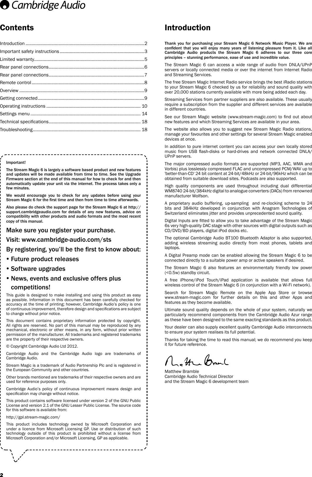 ContentsThank you for purchasing your Stream Magic 6 Network Music Player. We are condent  that  you  will  enjoy many  years  of  listening pleasure from it. Like  all Cambridge  Audio  products  the  Stream  Magic  6  adheres  to  our  three  core principles – stunning performance, ease of use and incredible value.The Stream Magic 6 can access a wide range of audio from DNLA/UPnP servers or locally connected media or over the internet from Internet Radio and Streaming Services.The free Stream Magic Internet Radio service brings the best iRadio stations to your Stream Magic 6 checked by us for reliability and sound quality with over 20,000 stations currently available with more being added each day.Streaming Services from partner suppliers are also available. These usually require a subscription from the supplier and different services are available in different countries.See  our  Stream  Magic  website (www.stream-magic.com)  to  nd  out  about new features and which Streaming Services are available in your area.The website also allows you to suggest new Stream Magic Radio stations, manage your favourites and other settings for several Stream Magic enabled devices at once.In addition to pure internet content you can access your own locally stored music  from  USB  ash-disks  or  hard-drives  and  network  connected  DNLA/UPnP servers.The major compressed audio formats are supported (MP3, AAC, WMA and Vorbis) plus losslessly compressed FLAC and uncompressed PCM/WAV up to &apos;better-than-CD&apos; 24 bit content at 24-bit/48kHz or 24-bit/96kHz which can be obtained from suitable download sites. Podcasts are also supported.High quality components are used throughout including dual differential WM8740 24-bit/384kHz digital to analogue converters (DACs) from renowned manufacturer Wolfson. A proprietary audio buffering, up-sampling  and re-clocking scheme to 24 bits and 384kHz developed in conjunction with Anagram Technologies of Switzerland eliminates jitter and provides unprecedented sound quality.Digital Inputs are tted to allow you to take advantage of the Stream Magic 6s very high-quality DAC stage with other sources with digital outputs such as CD/DVD/BD players, digital iPod docks etc.The optional Cambridge Audio BT100 Bluetooth Adaptor is also supported, adding wireless streaming audio directly from most phones, tablets and laptops.A Digital Preamp mode can be enabled allowing the Stream Magic 6 to be connected directly to a suitable power amp or active speakers if desired.The Stream Magic 6 also features an environmentally friendly low power (&lt;0.5w) standby circuit.A free iPhone/iPod Touch/iPad application is available that allows full wireless control of the Stream Magic 6 (in conjunction with a Wi-Fi network).Search for Stream Magic Remote on the Apple App Store or browse  www.stream-magic.com for further details on this and other Apps and features as they become available.Ultimate sound quality depends on the whole of your system, naturally we particularly recommend components from the Cambridge Audio Azur range as these have been designed to the same exacting standards as this product.Your dealer can also supply excellent quality Cambridge Audio interconnects to ensure your system realises its full potential.Thanks for taking the time to read this manual; we do recommend you keep it for future reference.Matthew Bramble  Cambridge Audio Technical Director and the Stream Magic 6 development teamIntroductionImportant!The Stream Magic 6 is largely a software based product and new features and updates will be made available from time to time. See the Upgrade Firmware section at the end of this manual for how to check for and then automatically update your unit via the internet. The process takes only a few minutes.We  would  encourage  you  to  check  for  any  updates  before  using  your Stream Magic 6 for the rst time and then from time to time afterwards.Also please do check the support page for the Stream Magic 6 at http://support.cambridgeaudio.com  for  details  of  any  new  features,  advice  on compatibility with other products and audio formats and the most recent copy of this manual.Make sure you register your purchase.Visit: www.cambridge-audio.com/stsBy registering, you’ll be the rst to know about: Future product releases Software upgrades  News, events and exclusive offers plus competitions!This guide is designed to make installing and using this product as easy as possible. Information in this document has been carefully checked for accuracy at the time of printing; however, Cambridge Audio’s policy is one of continuous improvement, therefore design and specications are subject to change without prior notice.This document contains proprietary information protected by copyright. All rights are reserved. No part of this manual may be reproduced by any mechanical, electronic or other means, in any form, without prior written permission of the manufacturer. All trademarks and registered trademarks are the property of their respective owners.© Copyright Cambridge Audio Ltd 2012.Cambridge Audio and the Cambridge Audio logo are trademarks of Cambridge Audio. Stream Magic is a trademark of Audio Partnership Plc and is registered in the European Community and other countries.Other brands mentioned are trademarks of their respective owners and are used for reference purposes only.Cambridge Audio’s policy of continuous improvement means design and specication may change without notice.This product contains software licensed under version 2 of the GNU Public License and version 2.1 of the GNU Lesser Public License. The source code for this software is available from:http://gpl.stream-magic.com/This product includes technology owned by Microsoft Corporation and under a licence from Microsoft Licensing GP. Use or distribution of such technology outside of this product is prohibited without a license from Microsoft Corporation and/or Microsoft Licensing, GP as applicable.Introduction .................................................................................................2Important safety instructions .....................................................................3Limited warranty ..........................................................................................5Rear panel connections ..............................................................................6Rear panel connections ..............................................................................7Remote control ............................................................................................8Overview ......................................................................................................9Getting connected .......................................................................................9Operating instructions ............................................................................. 10Settings menu .......................................................................................... 14Technical specications ........................................................................... 18Troubleshooting ........................................................................................ 182