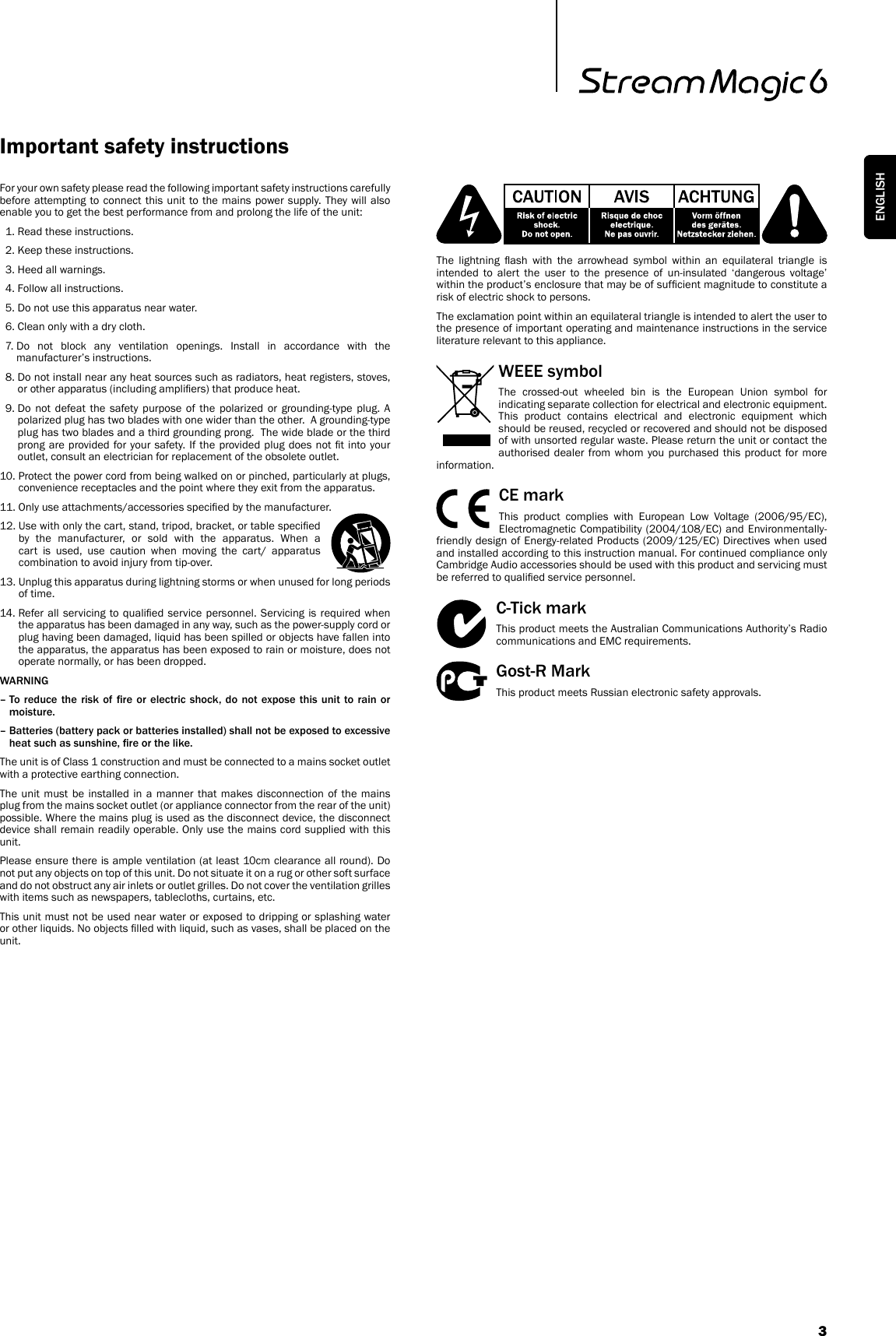 For your own safety please read the following important safety instructions carefully before attempting to connect this unit to the mains power supply. They will also enable you to get the best performance from and prolong the life of the unit:  1. Read these instructions.  2. Keep these instructions.   3. Heed all warnings.   4. Follow all instructions.   5. Do not use this apparatus near water.   6. Clean only with a dry cloth.  7.  Do not block any ventilation openings. Install in accordance with the manufacturer’s instructions.  8.  Do not install near any heat sources such as radiators, heat registers, stoves, or other apparatus (including ampliers) that produce heat.  9.  Do not defeat the safety purpose of the polarized or grounding-type plug. A polarized plug has two blades with one wider than the other.  A grounding-type plug has two blades and a third grounding prong.  The wide blade or the third prong are provided for your safety. If the provided plug  does not t into your outlet, consult an electrician for replacement of the obsolete outlet. 10.  Protect the power cord from being walked on or pinched, particularly at plugs, convenience receptacles and the point where they exit from the apparatus. 11.  Only use attachments/accessories specied by the manufacturer. 12.  Use with only the cart, stand, tripod, bracket, or table specied by the manufacturer, or sold with the apparatus. When a cart is used, use caution when moving the cart/ apparatus combination to avoid injury from tip-over.13.  Unplug this apparatus during lightning storms or when unused for long periods of time. 14.  Refer all  servicing  to qualied  service personnel.  Servicing  is required when the apparatus has been damaged in any way, such as the power-supply cord or plug having been damaged, liquid has been spilled or objects have fallen into the apparatus, the apparatus has been exposed to rain or moisture, does not operate normally, or has been dropped.WARNING –  To reduce the risk  of  re or  electric  shock,  do  not expose this  unit  to rain or moisture. –  Batteries (battery pack or batteries installed) shall not be exposed to excessive heat such as sunshine, re or the like.The unit is of Class 1 construction and must be connected to a mains socket outlet with a protective earthing connection.The unit must be installed in a manner that makes disconnection of the mains plug from the mains socket outlet (or appliance connector from the rear of the unit) possible. Where the mains plug is used as the disconnect device, the disconnect device shall remain readily operable. Only use the mains cord supplied with this unit.Please ensure there is ample ventilation (at least 10cm clearance all round). Do not put any objects on top of this unit. Do not situate it on a rug or other soft surface and do not obstruct any air inlets or outlet grilles. Do not cover the ventilation grilles with items such as newspapers, tablecloths, curtains, etc.This unit must not be used near water or exposed to dripping or splashing water or other liquids. No objects lled with liquid, such as vases, shall be placed on the unit.Important safety instructionsThe  lightning  ash  with  the  arrowhead  symbol  within  an  equilateral  triangle  is intended to alert the user to the presence of un-insulated ‘dangerous voltage’ within the product’s enclosure that may be of sufcient magnitude to constitute a risk of electric shock to persons.The exclamation point within an equilateral triangle is intended to alert the user to the presence of important operating and maintenance instructions in the service literature relevant to this appliance.WEEE symbolThe crossed-out wheeled bin is the European Union symbol for indicating separate collection for electrical and electronic equipment. This product contains electrical and electronic equipment which should be reused, recycled or recovered and should not be disposed of with unsorted regular waste. Please return the unit or contact the authorised dealer from whom you purchased this product for more information.CE markThis product complies with European Low Voltage (2006/95/EC), Electromagnetic Compatibility (2004/108/EC) and Environmentally-friendly design of Energy-related Products (2009/125/EC) Directives when used and installed according to this instruction manual. For continued compliance only Cambridge Audio accessories should be used with this product and servicing must be referred to qualied service personnel.C-Tick markThis product meets the Australian Communications Authority’s Radio communications and EMC requirements. Gost-R MarkThis product meets Russian electronic safety approvals.3ENGLISH