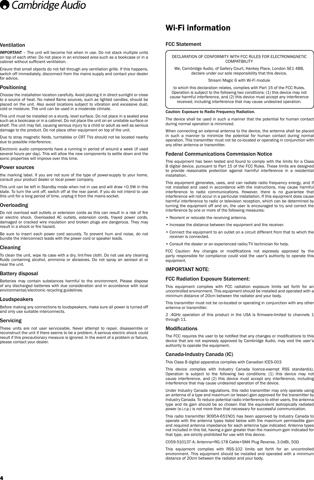 VentilationIMPORTANT – The unit will become hot when in use. Do not stack multiple units on top of each other. Do not place in an enclosed area such as a bookcase or in a cabinet without sufcient ventilation. Ensure that small objects do not fall through any ventilation grille. If this happens, switch off immediately, disconnect from the mains supply and contact your dealer for advice.PositioningChoose the installation location carefully. Avoid placing it in direct sunlight or close to a source of heat. No naked ame sources, such as lighted candles, should be placed on the unit. Also avoid locations subject to vibration and excessive dust, cold or moisture. The unit can be used in a moderate climate. This unit must be installed on a sturdy, level surface. Do not place in a sealed area such as a bookcase or in a cabinet. Do not place the unit on an unstable surface or shelf. The unit may fall, causing serious injury to a child or adult as well as serious damage to the product. Do not place other equipment on top of the unit.Due to stray magnetic elds, turntables or CRT TVs should not be located nearby due to possible interference.Electronic audio components have a running in period of around a week (if used several hours per day). This will allow the new components to settle down and the sonic properties will improve over this time.Power sources the marking label. If you are not sure of the type of power-supply to your home, consult your product dealer or local power company.This unit can be left in Standby mode when not in use and will draw &lt;0.5W in this state. To turn the unit off, switch off at the rear panel. If you do not intend to use this unit for a long period of time, unplug it from the mains socket.Overloading Do not overload wall outlets or extension cords as this can result in a risk of re or electric shock. Overloaded AC outlets, extension cords, frayed power cords, damaged or cracked wire insulation and broken plugs are dangerous. They may result in a shock or re hazard. Be sure to insert each power cord securely. To prevent hum and noise, do not bundle the interconnect leads with the power cord or speaker leads.CleaningTo clean the unit, wipe its case with a dry, lint-free cloth. Do not use any cleaning uids  containing  alcohol,  ammonia  or  abrasives.  Do  not  spray  an  aerosol  at  or near the unit.Battery disposalBatteries may contain substances harmful to the environment. Please dispose of any discharged batteries with due consideration and in accordance with local environmental/electronic recycling guidelines.LoudspeakersBefore making any connections to loudspeakers, make sure all power is turned off and only use suitable interconnects.Servicing These units are not user serviceable. Never attempt to repair, disassemble or reconstruct the unit if there seems to be a problem. A serious electric shock could result if this precautionary measure is ignored. In the event of a problem or failure, please contact your dealer.Wi-Fi informationFCC StatementCaution: Exposure to Radio Frequency Radiation.The device shall be used in such a manner that the potential for human contact during normal operation is minimized.When connecting an external antenna to the device, the antenna shall be placed in such a manner to minimize the potential for human contact during normal operation. This transmitter must not be co-located or operating in conjunction with any other antenna or transmitter.Federal Communications Commission NoticeThis equipment has been tested and found to comply with the limits for a Class B digital device, pursuant to Part 15 of the FCC Rules. These limits are designed to provide reasonable protection against harmful interference in a residential installation.This equipment generates, uses, and can radiate radio frequency energy, and if not installed and used in accordance with the instructions, may cause harmful interference to radio communications. However, there is no guarantee that interference will not occur in a particular installation. If this equipment does cause harmful interference to radio or television reception, which can be determined by turning the equipment off and on, the user is encouraged to try and correct the interference by one or more of the following measures:• Reorient or relocate the receiving antenna.• Increase the distance between the equipment and the receiver.•  Connect the equipment to an outlet on a circuit different from that to which the receiver is connected.• Consult the dealer or an experienced radio/TV technician for help.FCC  Caution:  Any  changes  or  modications  not  expressly  approved  by  the party responsible for compliance could void the user’s authority to operate this equipment.IMPORTANT NOTE:FCC Radiation Exposure Statement:This equipment complies with FCC radiation exposure limits set forth for an uncontrolled environment. This equipment should be installed and operated with a minimum distance of 20cm between the radiator and your body.This transmitter must not be co-located or operating in conjunction with any other antenna or transmitter.2  .4GHz  operation  of  this  product  in  the  USA  is  rmware-limited  to  channels  1 through 11.ModicationsThe FCC requires the user to be notied that any changes or modications to this device that are not expressly approved by Cambridge Audio, may void the user’s authority to operate the equipment.Canada-Industry Canada (IC)This Class B digital apparatus complies with Canadian ICES-003This device complies with Industry Canada licence-exempt RSS standard(s). Operation is subject to the following two conditions: (1) this device may not cause interference, and (2) this device must accept any interference, including interference that may cause undesired operation of the device.Under Industry Canada regulations, this radio transmitter may only operate using an antenna of a type and maximum (or lesser) gain approved for the transmitter by Industry Canada. To reduce potential radio interference to other users, the antenna type and its gain should be so chosen that the equivalent isotropically radiated power (e.i.r.p.) is not more than that necessary for successful communication.This radio transmitter 9095A-651N01 has been approved by Industry Canada to operate with the antenna types listed below with the maximum permissible gain and required antenna impedance for each antenna type indicated. Antenna types not included in this list, having a gain greater than the maximum gain indicated for that type, are strictly prohibited for use with this device.C059-510137-A; Antenna+RG-178 Cable+SMA Plug Reverse, 3.0dBi, 50ΩThis equipment complies with RSS-102 limits set forth for an uncontrolled environment. This equipment should be installed and operated with a minimum distance of 20cm between the radiator and your body. DECLARATION OF CONFORMITY WITH FCC RULES FOR ELECTROMAGNETIC COMPATIBILITYWe, Cambridge Audio, of Gallery Court, Hankey Place, London SE1 4BB, declare under our sole responsibility that this device,Stream Magic 6 with Wi-Fi moduleto which this declaration relates, complies with Part 15 of the FCC Rules. Operation is subject to the following two conditions: (1) this device may not cause harmful interference, and (2) this device must accept any interference received, including interference that may cause undesired operation.4
