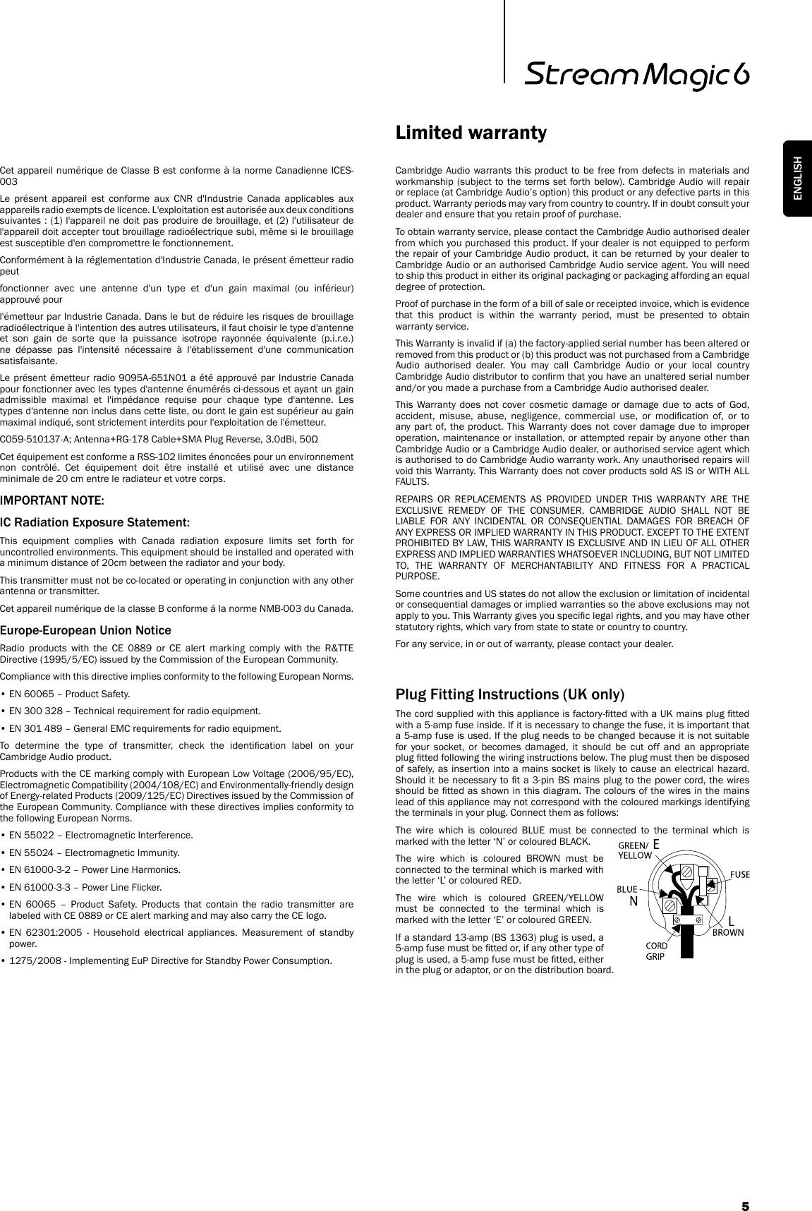 Cambridge Audio warrants this product to be free from defects in materials and workmanship (subject to the terms set forth below). Cambridge Audio will repair or replace (at Cambridge Audio’s option) this product or any defective parts in this product. Warranty periods may vary from country to country. If in doubt consult your dealer and ensure that you retain proof of purchase.To obtain warranty service, please contact the Cambridge Audio authorised dealer from which you purchased this product. If your dealer is not equipped to perform the repair of your Cambridge Audio product, it can be returned by your dealer to Cambridge Audio or an authorised Cambridge Audio service agent. You will need to ship this product in either its original packaging or packaging affording an equal degree of protection.Proof of purchase in the form of a bill of sale or receipted invoice, which is evidence that this product is within the warranty period, must be presented to obtain warranty service.This Warranty is invalid if (a) the factory-applied serial number has been altered or removed from this product or (b) this product was not purchased from a Cambridge Audio authorised dealer. You may call Cambridge Audio or your local country Cambridge Audio distributor to conrm that you have an unaltered serial number and/or you made a purchase from a Cambridge Audio authorised dealer.This Warranty does not cover cosmetic damage or damage due to acts of God, accident,  misuse,  abuse,  negligence,  commercial  use,  or  modication  of,  or  to any part of, the product. This Warranty does not cover damage due to improper operation, maintenance or installation, or attempted repair by anyone other than Cambridge Audio or a Cambridge Audio dealer, or authorised service agent which is authorised to do Cambridge Audio warranty work. Any unauthorised repairs will void this Warranty. This Warranty does not cover products sold AS IS or WITH ALL FAULTS.REPAIRS OR REPLACEMENTS AS PROVIDED UNDER THIS WARRANTY ARE THE EXCLUSIVE REMEDY OF THE CONSUMER. CAMBRIDGE AUDIO SHALL NOT BE LIABLE FOR ANY INCIDENTAL OR CONSEQUENTIAL DAMAGES FOR BREACH OF ANY EXPRESS OR IMPLIED WARRANTY IN THIS PRODUCT. EXCEPT TO THE EXTENT PROHIBITED BY LAW, THIS WARRANTY IS EXCLUSIVE AND IN LIEU OF ALL OTHER EXPRESS AND IMPLIED WARRANTIES WHATSOEVER INCLUDING, BUT NOT LIMITED TO, THE WARRANTY OF MERCHANTABILITY AND FITNESS FOR A PRACTICAL PURPOSE.Some countries and US states do not allow the exclusion or limitation of incidental or consequential damages or implied warranties so the above exclusions may not apply to you. This Warranty gives you specic legal rights, and you may have other statutory rights, which vary from state to state or country to country.For any service, in or out of warranty, please contact your dealer.Limited warrantyPlug Fitting Instructions (UK only)The cord supplied with this appliance is factory-tted with a UK mains plug tted with a 5-amp fuse inside. If it is necessary to change the fuse, it is important that a 5-amp fuse is used. If the plug needs to be changed because it is not suitable for your socket, or becomes damaged, it should be cut off and an appropriate plug tted following the wiring instructions below. The plug must then be disposed of safely, as insertion into a mains socket is likely to cause an electrical hazard. Should it be necessary to t a  3-pin BS mains plug to the power cord, the wires should be tted as shown in this diagram. The colours of the wires in the mains lead of this appliance may not correspond with the coloured markings identifying the terminals in your plug. Connect them as follows:The wire which is coloured BLUE must be connected to the terminal which is marked with the letter ‘N’ or coloured BLACK.The wire which is coloured BROWN must be connected to the terminal which is marked with the letter ‘L’ or coloured RED.The wire which is coloured GREEN/YELLOW must be connected to the terminal which is marked with the letter ‘E’ or coloured GREEN.If a standard 13-amp (BS 1363) plug is used, a 5-amp fuse must be tted or, if any other type of plug is used, a 5-amp fuse must be tted, either in the plug or adaptor, or on the distribution board.Cet appareil numérique de Classe B est conforme à la norme Canadienne ICES-003Le présent appareil est conforme aux CNR d&apos;Industrie Canada applicables aux appareils radio exempts de licence. L&apos;exploitation est autorisée aux deux conditions suivantes : (1) l&apos;appareil ne doit pas produire de brouillage, et (2) l&apos;utilisateur de l&apos;appareil doit accepter tout brouillage radioélectrique subi, même si le brouillage est susceptible d&apos;en compromettre le fonctionnement.Conformément à la réglementation d&apos;Industrie Canada, le présent émetteur radio peutfonctionner avec une antenne d&apos;un type et d&apos;un gain maximal (ou inférieur) approuvé pourl&apos;émetteur par Industrie Canada. Dans le but de réduire les risques de brouillage radioélectrique à l&apos;intention des autres utilisateurs, il faut choisir le type d&apos;antenne et son gain de sorte que la puissance isotrope rayonnée équivalente (p.i.r.e.) ne dépasse pas l&apos;intensité nécessaire à l&apos;établissement d&apos;une communication satisfaisante.Le présent émetteur radio 9095A-651N01 a été approuvé par Industrie Canada pour fonctionner avec les types d&apos;antenne énumérés ci-dessous et ayant un gain admissible maximal et l&apos;impédance requise pour chaque type d&apos;antenne. Les types d&apos;antenne non inclus dans cette liste, ou dont le gain est supérieur au gain maximal indiqué, sont strictement interdits pour l&apos;exploitation de l&apos;émetteur.C059-510137-A; Antenna+RG-178 Cable+SMA Plug Reverse, 3.0dBi, 50ΩCet équipement est conforme a RSS-102 limites énoncées pour un environnement non contrôlé. Cet équipement doit être installé et utilisé avec une distance minimale de 20 cm entre le radiateur et votre corps.IMPORTANT NOTE:IC Radiation Exposure Statement:This equipment complies with Canada radiation exposure limits set forth for uncontrolled environments. This equipment should be installed and operated with a minimum distance of 20cm between the radiator and your body.This transmitter must not be co-located or operating in conjunction with any other antenna or transmitter.Cet appareil numérique de la classe B conforme á la norme NMB-003 du Canada.Europe-European Union NoticeRadio products with the CE 0889 or CE alert marking comply with the R&amp;TTE Directive (1995/5/EC) issued by the Commission of the European Community.Compliance with this directive implies conformity to the following European Norms.• EN 60065 – Product Safety.• EN 300 328 – Technical requirement for radio equipment.• EN 301 489 – General EMC requirements for radio equipment.To  determine  the  type  of  transmitter,  check  the  identication  label  on  your Cambridge Audio product.Products with the CE marking comply with European Low Voltage (2006/95/EC), Electromagnetic Compatibility (2004/108/EC) and Environmentally-friendly design of Energy-related Products (2009/125/EC) Directives issued by the Commission of the European Community. Compliance with these directives implies conformity to the following European Norms.• EN 55022 – Electromagnetic Interference.• EN 55024 – Electromagnetic Immunity.• EN 61000-3-2 – Power Line Harmonics.• EN 61000-3-3 – Power Line Flicker.•  EN  60065  –  Product  Safety.  Products  that  contain  the  radio  transmitter  are labeled with CE 0889 or CE alert marking and may also carry the CE logo.•  EN  62301:2005  -  Household  electrical  appliances.  Measurement  of  standby power.• 1275/2008 - Implementing EuP Directive for Standby Power Consumption.5ENGLISH