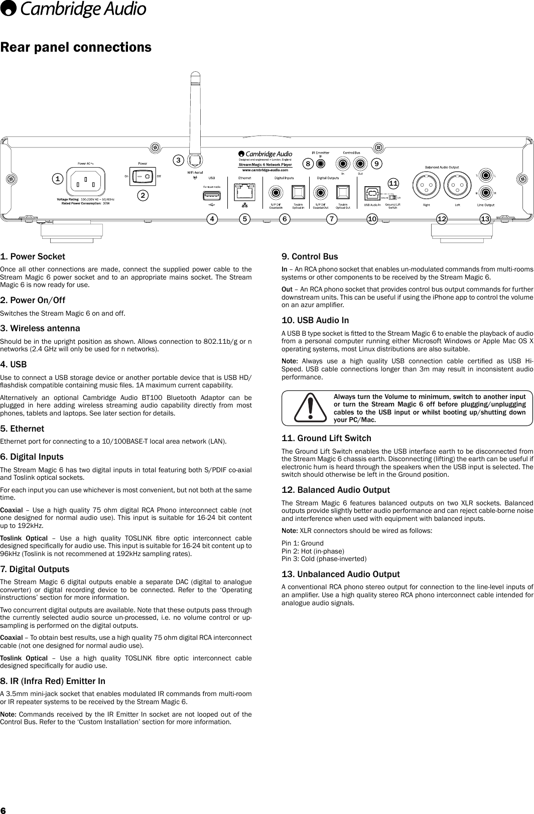 Rear panel connections1. Power SocketOnce all other connections are made, connect the supplied power cable to the Stream Magic 6 power socket and to an appropriate mains socket. The Stream Magic 6 is now ready for use.2. Power On/OffSwitches the Stream Magic 6 on and off.3. Wireless antennaShould be in the upright position as shown. Allows connection to 802.11b/g or n networks (2.4 GHz will only be used for n networks).4. USBUse to connect a USB storage device or another portable device that is USB HD/ashdisk compatible containing music les. 1A maximum current capability.Alternatively an optional Cambridge Audio BT100 Bluetooth Adaptor can be plugged in here adding wireless streaming audio capability directly from most phones, tablets and laptops. See later section for details.5. EthernetEthernet port for connecting to a 10/100BASE-T local area network (LAN).6. Digital InputsThe Stream Magic 6 has two digital inputs in total featuring both S/PDIF co-axial and Toslink optical sockets.For each input you can use whichever is most convenient, but not both at the same time.Coaxial  – Use a high quality 75 ohm digital RCA Phono interconnect cable (not one designed for normal audio use). This input is suitable for 16-24 bit content up to 192kHz.Toslink Optical  –  Use  a  high  quality  TOSLINK  bre  optic  interconnect  cable designed specically for audio use. This input is suitable for 16-24 bit content up to 96kHz (Toslink is not recommened at 192kHz sampling rates).7. Digital OutputsThe Stream Magic 6 digital outputs enable a separate DAC (digital to analogue converter) or digital recording device to be connected. Refer to the ‘Operating instructions’ section for more information.Two concurrent digital outputs are available. Note that these outputs pass through the currently selected audio source un-processed, i.e. no volume control or up-sampling is performed on the digital outputs.Coaxial – To obtain best results, use a high quality 75 ohm digital RCA interconnect cable (not one designed for normal audio use).Toslink Optical  –  Use  a  high  quality  TOSLINK  bre  optic  interconnect  cable designed specically for audio use.8. IR (Infra Red) Emitter InA 3.5mm mini-jack socket that enables modulated IR commands from multi-room or IR repeater systems to be received by the Stream Magic 6. Note: Commands received by the IR Emitter In socket are not looped out of the Control Bus. Refer to the ‘Custom Installation’ section for more information.9. Control BusIn – An RCA phono socket that enables un-modulated commands from multi-rooms systems or other components to be received by the Stream Magic 6.Out – An RCA phono socket that provides control bus output commands for further downstream units. This can be useful if using the iPhone app to control the volume on an azur amplier.10. USB Audio InA USB B type socket is tted to the Stream Magic 6 to enable the playback of audio from a personal computer running either Microsoft Windows or Apple Mac OS X operating systems, most Linux distributions are also suitable.Note:  Always  use  a  high  quality  USB  connection  cable  certied  as  USB  Hi-Speed. USB cable connections longer than 3m may result in inconsistent audio performance.11. Ground Lift SwitchThe Ground Lift Switch enables the USB interface earth to be disconnected from the Stream Magic 6 chassis earth. Disconnecting (lifting) the earth can be useful if electronic hum is heard through the speakers when the USB input is selected. The switch should otherwise be left in the Ground position. 12. Balanced Audio OutputThe Stream Magic 6 features balanced outputs on two XLR sockets. Balanced outputs provide slightly better audio performance and can reject cable-borne noise and interference when used with equipment with balanced inputs.Note: XLR connectors should be wired as follows: Pin 1: Ground Pin 2: Hot (in-phase) Pin 3: Cold (phase-inverted)13. Unbalanced Audio OutputA conventional RCA phono stereo output for connection to the line-level inputs of an amplier. Use a high quality stereo RCA phono interconnect cable intended for analogue audio signals.1Always turn the Volume to minimum, switch to another input or  turn  the  Stream  Magic  6  off  before  plugging/unplugging cables  to  the  USB  input  or  whilst  booting  up/shutting  down your PC/Mac.234 5 6 78 9111210 136