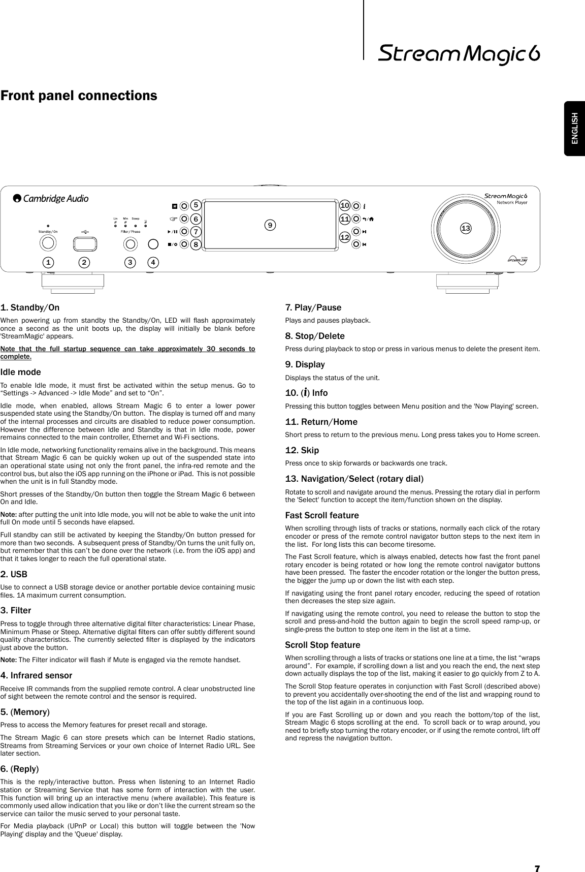 Front panel connections1 2 31. Standby/OnWhen  powering  up  from  standby  the  Standby/On,  LED  will  ash  approximately once a second as the unit boots up, the display will initially be blank before &apos;StreamMagic&apos; appears. Note  that  the  full  startup  sequence  can  take  approximately  30  seconds  to complete.Idle modeTo  enable  Idle  mode,  it  must  rst  be  activated  within  the  setup  menus.  Go  to “Settings -&gt; Advanced -&gt; Idle Mode” and set to “On”.Idle mode, when enabled, allows Stream Magic 6 to enter a lower power suspended state using the Standby/On button.  The display is turned off and many of the internal processes and circuits are disabled to reduce power consumption.  However the difference between Idle and Standby is that in Idle mode, power remains connected to the main controller, Ethernet and Wi-Fi sections.  In Idle mode, networking functionality remains alive in the background. This means that Stream Magic 6 can be quickly woken up out of the suspended state into an operational state using not only the front panel, the infra-red remote and the control bus, but also the iOS app running on the iPhone or iPad.  This is not possible when the unit is in full Standby mode.Short presses of the Standby/On button then toggle the Stream Magic 6 between On and Idle.  Note: after putting the unit into Idle mode, you will not be able to wake the unit into full On mode until 5 seconds have elapsed.Full standby can still be activated by keeping the Standby/On button pressed for more than two seconds.  A subsequent press of Standby/On turns the unit fully on, but remember that this can’t be done over the network (i.e. from the iOS app) and that it takes longer to reach the full operational state.2. USBUse to connect a USB storage device or another portable device containing music les. 1A maximum current consumption.3. FilterPress to toggle through three alternative digital lter characteristics: Linear Phase, Minimum Phase or Steep. Alternative digital lters can offer subtly different sound quality characteristics. The  currently selected lter is  displayed by the indicators just above the button.Note: The Filter indicator will ash if Mute is engaged via the remote handset.4. Infrared sensorReceive IR commands from the supplied remote control. A clear unobstructed line of sight between the remote control and the sensor is required.5. (Memory)Press to access the Memory features for preset recall and storage.The Stream Magic 6 can store presets which can be Internet Radio stations, Streams from Streaming Services or your own choice of Internet Radio URL. See later section.6. (Reply)This is the reply/interactive button. Press when listening to an Internet Radio station or Streaming Service that has some form of interaction with the user. This function will bring up an interactive menu (where available). This feature is commonly used allow indication that you like or don’t like the current stream so the service can tailor the music served to your personal taste.For Media playback (UPnP or Local) this button will toggle between the &apos;Now Playing&apos; display and the &apos;Queue&apos; display. 7. Play/PausePlays and pauses playback.8. Stop/DeletePress during playback to stop or press in various menus to delete the present item.9. DisplayDisplays the status of the unit.10. (i) InfoPressing this button toggles between Menu position and the &apos;Now Playing&apos; screen.11. Return/HomeShort press to return to the previous menu. Long press takes you to Home screen.12. SkipPress once to skip forwards or backwards one track.13. Navigation/Select (rotary dial)Rotate to scroll and navigate around the menus. Pressing the rotary dial in perform the &apos;Select&apos; function to accept the item/function shown on the display.Fast Scroll featureWhen scrolling through lists of tracks or stations, normally each click of the rotary encoder or press of the remote control navigator button steps to the next item in the list.  For long lists this can become tiresome.  The Fast Scroll feature, which is always enabled, detects how fast the front panel rotary encoder is being rotated or how long the remote control navigator buttons have been pressed.  The faster the encoder rotation or the longer the button press, the bigger the jump up or down the list with each step.If navigating using the front panel rotary encoder, reducing the speed of rotation then decreases the step size again.If navigating using the remote control, you need to release the button to stop the scroll and press-and-hold the button again to begin the scroll speed ramp-up, or single-press the button to step one item in the list at a time.Scroll Stop featureWhen scrolling through a lists of tracks or stations one line at a time, the list “wraps around”.  For example, if scrolling down a list and you reach the end, the next step down actually displays the top of the list, making it easier to go quickly from Z to A.The Scroll Stop feature operates in conjunction with Fast Scroll (described above) to prevent you accidentally over-shooting the end of the list and wrapping round to the top of the list again in a continuous loop.If you are Fast Scrolling up or down and you reach the bottom/top of the list, Stream Magic 6 stops scrolling at the end.  To scroll back or to wrap around, you need to briey stop turning the rotary encoder, or if using the remote control, lift off and repress the navigation button.456781011121397ENGLISH