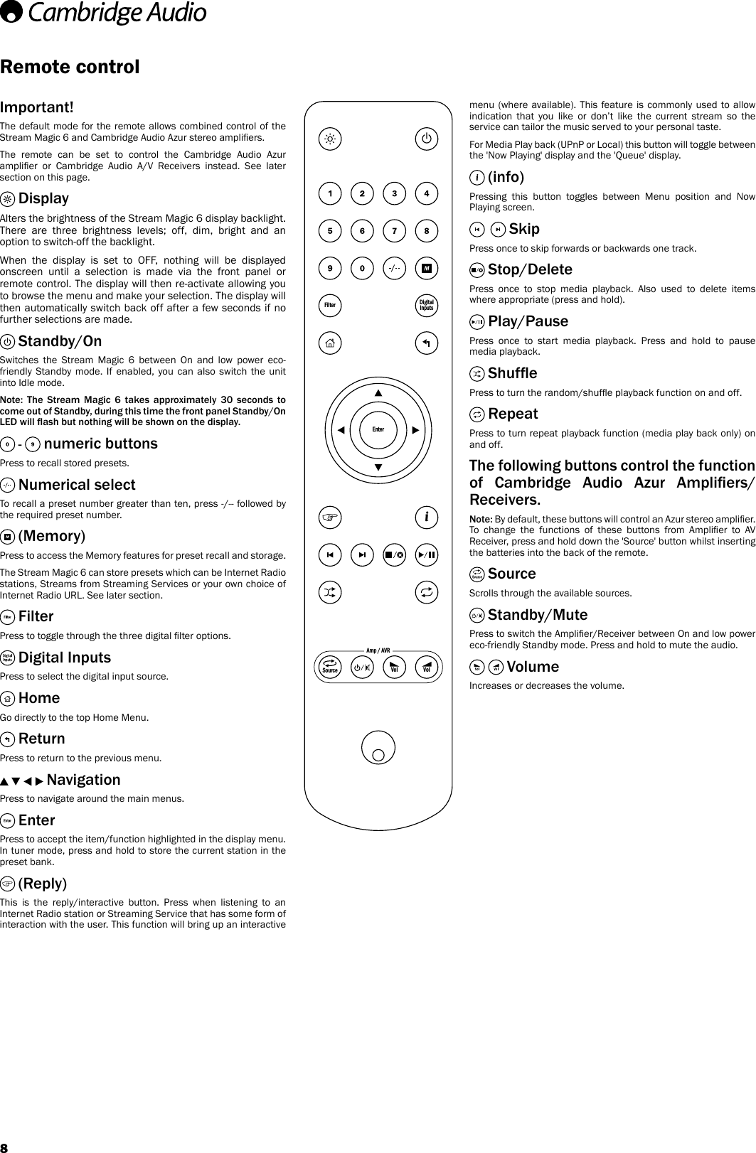 8EnterFilter DigitalInputsiAmp / AVRVolVolSourceRemote controlImportant!The default mode for the remote allows combined control of the Stream Magic 6 and Cambridge Audio Azur stereo ampliers.The remote can be set to control the Cambridge Audio Azur amplier  or  Cambridge  Audio  A/V  Receivers  instead.  See  later section on this page. DisplayAlters the brightness of the Stream Magic 6 display backlight. There are three brightness levels; off, dim, bright and an option to switch-off the backlight.When the display is set to OFF, nothing will be displayed onscreen until a selection is made via the front panel or remote control. The display will then re-activate allowing you to browse the menu and make your selection. The display will then automatically switch back off after a few seconds if no further selections are made. Standby/OnSwitches the Stream Magic 6 between On and low power eco-friendly Standby mode. If enabled, you can also switch the unit into Idle mode.Note:  The  Stream  Magic  6  takes  approximately  30  seconds  to come out of Standby, during this time the front panel Standby/On LED will ash but nothing will be shown on the display. -   numeric buttonsPress to recall stored presets. Numerical selectTo recall a preset number greater than ten, press -/-- followed by the required preset number. (Memory)Press to access the Memory features for preset recall and storage.The Stream Magic 6 can store presets which can be Internet Radio stations, Streams from Streaming Services or your own choice of Internet Radio URL. See later section. FilterPress to toggle through the three digital lter options. Digital InputsPress to select the digital input source. HomeGo directly to the top Home Menu. ReturnPress to return to the previous menu. NavigationPress to navigate around the main menus. EnterPress to accept the item/function highlighted in the display menu. In tuner mode, press and hold to store the current station in the preset bank. (Reply)This is the reply/interactive button. Press when listening to an Internet Radio station or Streaming Service that has some form of interaction with the user. This function will bring up an interactive menu (where available). This feature is commonly used to allow indication that you like or don’t like the current stream so the service can tailor the music served to your personal taste.For Media Play back (UPnP or Local) this button will toggle between the &apos;Now Playing&apos; display and the &apos;Queue&apos; display.  (info)Pressing this button toggles between Menu position and Now Playing screen. SkipPress once to skip forwards or backwards one track. Stop/DeletePress once to stop media playback. Also used to delete items where appropriate (press and hold). Play/PausePress once to start media playback. Press and hold to pause media playback. ShufePress to turn the random/shufe playback function on and off. RepeatPress to turn repeat playback function (media play back only) on and off.The following buttons control the function of  Cambridge  Audio  Azur  Ampliers/Receivers.Note: By default, these buttons will control an Azur stereo amplier. To  change  the  functions  of  these  buttons  from  Amplier  to  AV Receiver, press and hold down the &apos;Source&apos; button whilst inserting the batteries into the back of the remote. SourceScrolls through the available sources. Standby/MutePress to switch the Amplier/Receiver between On and low power eco-friendly Standby mode. Press and hold to mute the audio.  VolumeIncreases or decreases the volume.