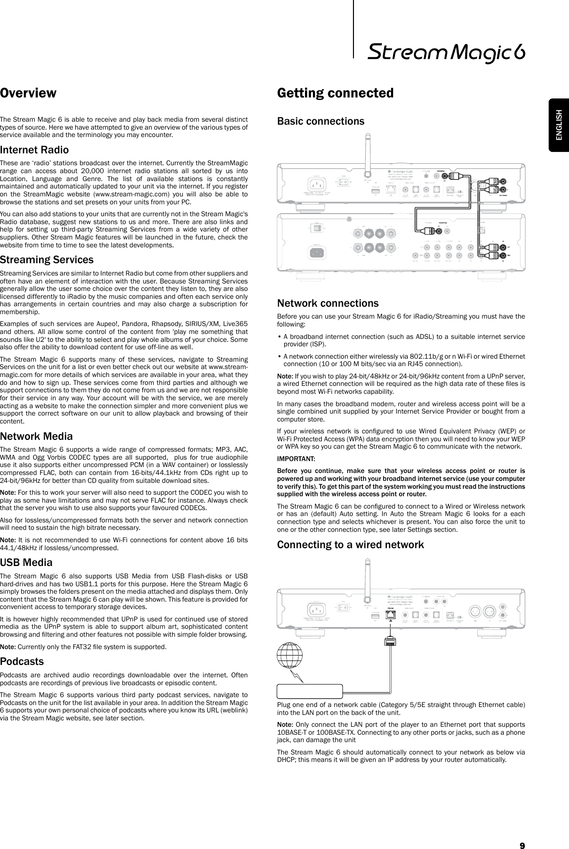 9ENGLISHBasic connectionsNetwork connectionsBefore you can use your Stream Magic 6 for iRadio/Streaming you must have the following:•  A broadband internet connection (such as ADSL) to a suitable internet service provider (ISP).•  A network connection either wirelessly via 802.11b/g or n Wi-Fi or wired Ethernet connection (10 or 100 M bits/sec via an RJ45 connection).Note: If you wish to play 24-bit/48kHz or 24-bit/96kHz content from a UPnP server, a wired Ethernet connection will be required as the high data rate of these les is beyond most Wi-Fi networks capability.In many cases the broadband modem, router and wireless access point will be a single combined unit supplied by your Internet Service Provider or bought from a computer store.If  your  wireless  network  is  congured  to  use  Wired  Equivalent  Privacy  (WEP)  or Wi-Fi Protected Access (WPA) data encryption then you will need to know your WEP or WPA key so you can get the Stream Magic 6 to communicate with the network.IMPORTANT:Before you continue, make sure that your wireless access point or router is powered up and working with your broadband internet service (use your computer to verify this). To get this part of the system working you must read the instructions supplied with the wireless access point or router.The Stream Magic 6 can be congured to connect to a Wired or Wireless network or has an (default) Auto setting. In Auto the Stream Magic 6 looks for a each connection type and selects whichever is present. You can also force the unit to one or the other connection type, see later Settings section.Connecting to a wired networkPlug one end of a network cable (Category 5/5E straight through Ethernet cable) into the LAN port on the back of the unit.Note: Only connect the LAN port of the player to an Ethernet port that supports 10BASE-T or 100BASE-TX. Connecting to any other ports or jacks, such as a phone jack, can damage the unitThe Stream Magic 6 should automatically connect to your network as below via DHCP; this means it will be given an IP address by your router automatically.The Stream Magic 6 is able to receive and play back media from several distinct types of source. Here we have attempted to give an overview of the various types of service available and the terminology you may encounter.Internet RadioThese are ‘radio’ stations broadcast over the internet. Currently the StreamMagic range can access about 20,000 internet radio stations all sorted by us into Location, Language and Genre. The list of available stations is constantly maintained and automatically updated to your unit via the internet. If you register on the StreamMagic website (www.stream-magic.com) you will also be able to browse the stations and set presets on your units from your PC.You can also add stations to your units that are currently not in the Stream Magic&apos;s  Radio database, suggest new stations to us and more. There are also links and help for setting up third-party Streaming Services from a wide variety of other suppliers. Other Stream Magic features will be launched in the future, check the website from time to time to see the latest developments.Streaming ServicesStreaming Services are similar to Internet Radio but come from other suppliers and often have an element of interaction with the user. Because Streaming Services generally allow the user some choice over the content they listen to, they are also licensed differently to iRadio by the music companies and often each service only has arrangements in certain countries and may also charge a subscription for membership.Examples of such services are Aupeo!, Pandora, Rhapsody, SIRIUS/XM, Live365 and others. All allow some control of the content from &apos;play me something that sounds like U2&apos; to the ability to select and play whole albums of your choice. Some also offer the ability to download content for use off-line as well. The Stream Magic 6 supports many of these services, navigate to Streaming Services on the unit for a list or even better check out our website at www.stream-magic.com for more details of which services are available in your area, what they do and how to sign up. These services come from third parties and although we support connections to them they do not come from us and we are not responsible for their service in any way. Your account will be with the service, we are merely acting as a website to make the connection simpler and more convenient plus we support the correct software on our unit to allow playback and browsing of their content.Network MediaThe Stream Magic 6 supports a wide range of compressed formats; MP3, AAC, WMA and Ogg Vorbis CODEC types are all supported,  plus for true audiophile use it also supports either uncompressed PCM (in a WAV container) or losslessly compressed FLAC, both can contain from 16-bits/44.1kHz from CDs right up to 24-bit/96kHz for better than CD quality from suitable download sites.Note: For this to work your server will also need to support the CODEC you wish to play as some have limitations and may not serve FLAC for instance. Always check that the server you wish to use also supports your favoured CODECs.Also for lossless/uncompressed formats both the server and network connection will need to sustain the high bitrate necessary. Note: It is not recommended to use Wi-Fi connections for content above 16 bits 44.1/48kHz if lossless/uncompressed.USB MediaThe Stream Magic 6 also supports USB Media from USB Flash-disks or USB hard-drives and has two USB1.1 ports for this purpose. Here the Stream Magic 6 simply browses the folders present on the media attached and displays them. Only content that the Stream Magic 6 can play will be shown. This feature is provided for convenient access to temporary storage devices.It is however highly recommended that UPnP is used for continued use of stored media as the UPnP system is able to support album art, sophisticated content browsing and ltering and other features not possible with simple folder browsing. Note: Currently only the FAT32 le system is supported.PodcastsPodcasts are archived audio recordings downloadable over the internet. Often podcasts are recordings of previous live broadcasts or episodic content.The Stream Magic 6 supports various third party podcast services, navigate to Podcasts on the unit for the list available in your area. In addition the Stream Magic 6 supports your own personal choice of podcasts where you know its URL (weblink) via the Stream Magic website, see later section.Overview Getting connected
