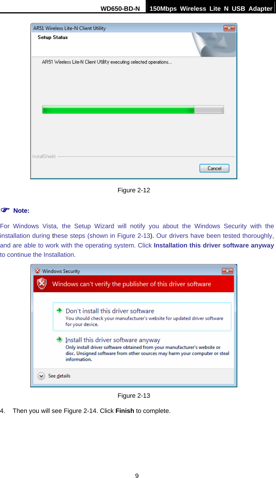 WD650-BD-N  150Mbps Wireless Lite N USB Adapter 9  Figure 2-12 ) Note: For Windows Vista, the Setup Wizard will notify you about the Windows Security with the installation during these steps (shown in Figure 2-13). Our drivers have been tested thoroughly, and are able to work with the operating system. Click Installation this driver software anyway to continue the Installation.  Figure 2-13 4.  Then you will see Figure 2-14. Click Finish to complete. 