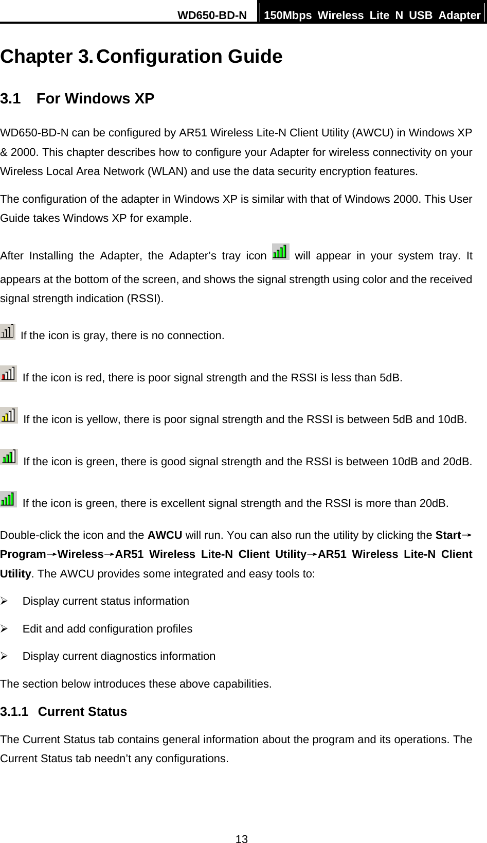 WD650-BD-N  150Mbps Wireless Lite N USB Adapter  13 Chapter 3. Configuration Guide 3.1  For Windows XP WD650-BD-N can be configured by AR51 Wireless Lite-N Client Utility (AWCU) in Windows XP &amp; 2000. This chapter describes how to configure your Adapter for wireless connectivity on your Wireless Local Area Network (WLAN) and use the data security encryption features.   The configuration of the adapter in Windows XP is similar with that of Windows 2000. This User Guide takes Windows XP for example. After Installing the Adapter, the Adapter’s tray icon   will appear in your system tray. It appears at the bottom of the screen, and shows the signal strength using color and the received signal strength indication (RSSI).  If the icon is gray, there is no connection.   If the icon is red, there is poor signal strength and the RSSI is less than 5dB.   If the icon is yellow, there is poor signal strength and the RSSI is between 5dB and 10dB.   If the icon is green, there is good signal strength and the RSSI is between 10dB and 20dB.   If the icon is green, there is excellent signal strength and the RSSI is more than 20dB. Double-click the icon and the AWCU will run. You can also run the utility by clicking the Start→Program→Wireless→AR51 Wireless Lite-N Client Utility→AR51 Wireless Lite-N Client Utility. The AWCU provides some integrated and easy tools to: ¾  Display current status information ¾  Edit and add configuration profiles ¾  Display current diagnostics information The section below introduces these above capabilities. 3.1.1  Current Status The Current Status tab contains general information about the program and its operations. The Current Status tab needn’t any configurations. 