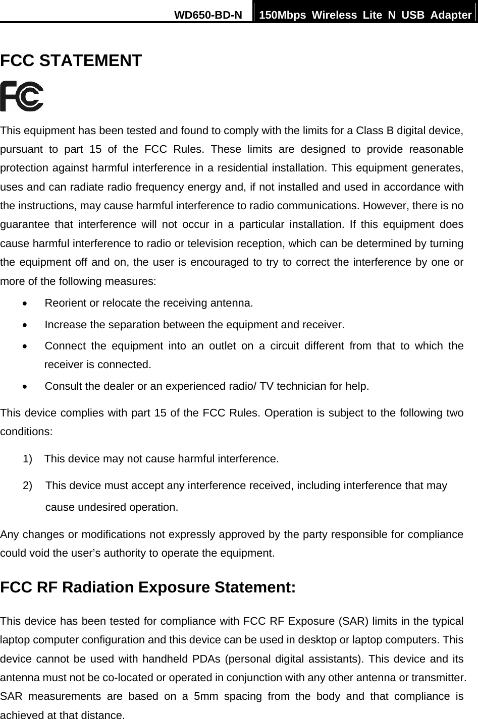 WD650-BD-N  150Mbps Wireless Lite N USB Adapter  FCC STATEMENT  This equipment has been tested and found to comply with the limits for a Class B digital device, pursuant to part 15 of the FCC Rules. These limits are designed to provide reasonable protection against harmful interference in a residential installation. This equipment generates, uses and can radiate radio frequency energy and, if not installed and used in accordance with the instructions, may cause harmful interference to radio communications. However, there is no guarantee that interference will not occur in a particular installation. If this equipment does cause harmful interference to radio or television reception, which can be determined by turning the equipment off and on, the user is encouraged to try to correct the interference by one or more of the following measures: •  Reorient or relocate the receiving antenna. •  Increase the separation between the equipment and receiver. •  Connect the equipment into an outlet on a circuit different from that to which the receiver is connected.   •  Consult the dealer or an experienced radio/ TV technician for help. This device complies with part 15 of the FCC Rules. Operation is subject to the following two conditions: 1)  This device may not cause harmful interference. 2)  This device must accept any interference received, including interference that may       cause undesired operation. Any changes or modifications not expressly approved by the party responsible for compliance could void the user’s authority to operate the equipment. FCC RF Radiation Exposure Statement: This device has been tested for compliance with FCC RF Exposure (SAR) limits in the typical laptop computer configuration and this device can be used in desktop or laptop computers. This device cannot be used with handheld PDAs (personal digital assistants). This device and its antenna must not be co-located or operated in conjunction with any other antenna or transmitter. SAR measurements are based on a 5mm spacing from the body and that compliance is achieved at that distance.   