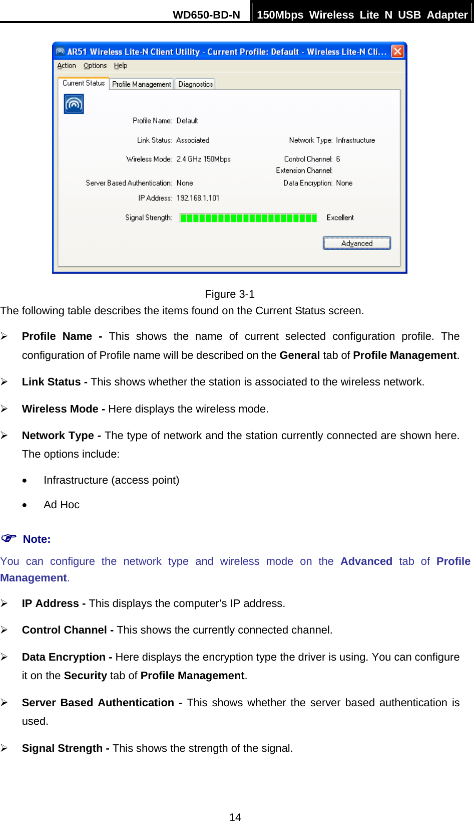 WD650-BD-N  150Mbps Wireless Lite N USB Adapter 14  Figure 3-1 The following table describes the items found on the Current Status screen. ¾ Profile Name - This shows the name of current selected configuration profile. The configuration of Profile name will be described on the General tab of Profile Management.  ¾ Link Status - This shows whether the station is associated to the wireless network. ¾ Wireless Mode - Here displays the wireless mode. ¾ Network Type - The type of network and the station currently connected are shown here. The options include: •  Infrastructure (access point) • Ad Hoc ) Note: You can configure the network type and wireless mode on the Advanced tab of Profile Management. ¾ IP Address - This displays the computer’s IP address. ¾ Control Channel - This shows the currently connected channel. ¾ Data Encryption - Here displays the encryption type the driver is using. You can configure it on the Security tab of Profile Management. ¾ Server Based Authentication - This shows whether the server based authentication is used. ¾ Signal Strength - This shows the strength of the signal. 