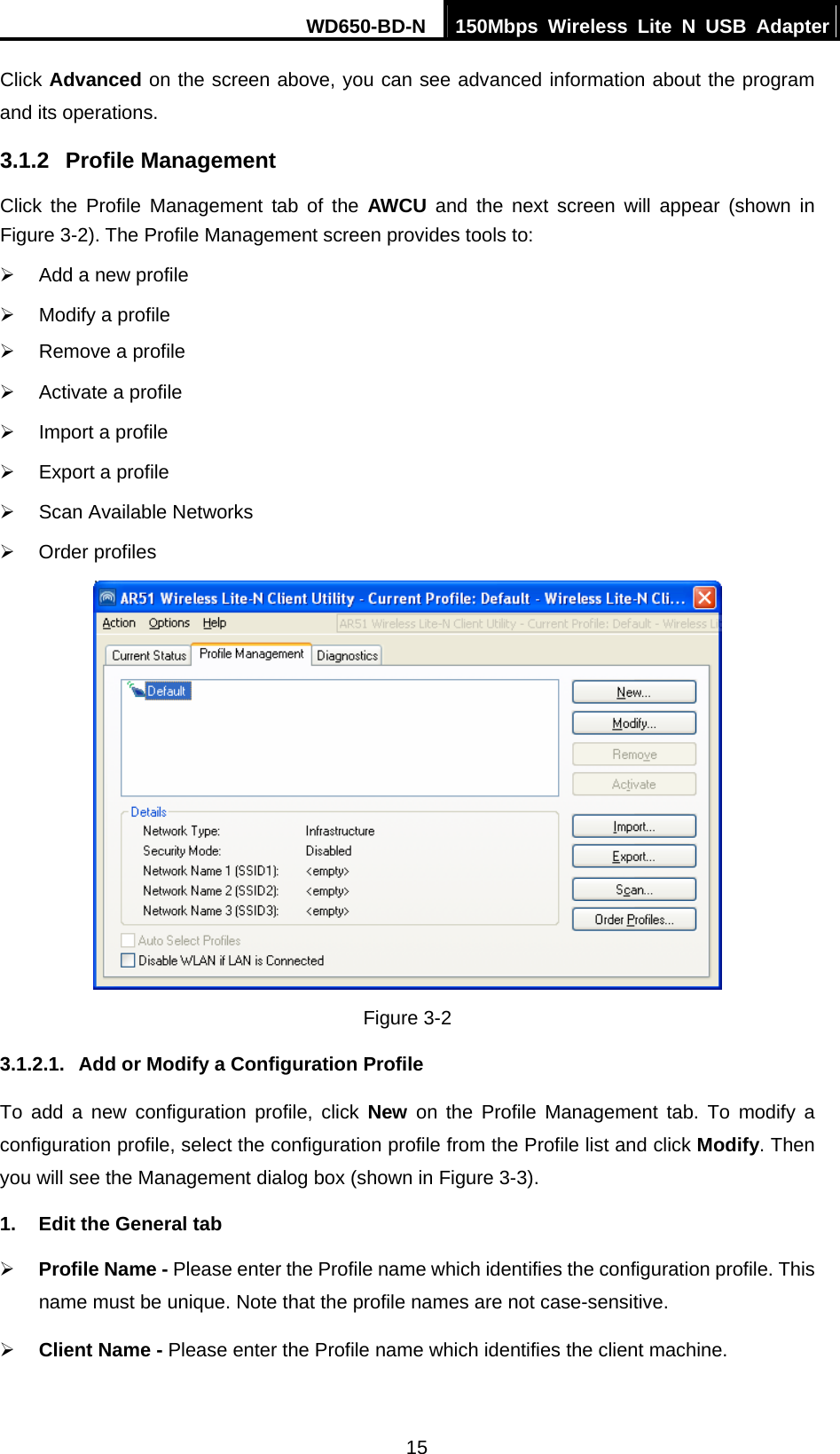 WD650-BD-N  150Mbps Wireless Lite N USB Adapter 15 Click Advanced on the screen above, you can see advanced information about the program and its operations. 3.1.2  Profile Management Click the Profile Management tab of the AWCU and the next screen will appear (shown in Figure 3-2). The Profile Management screen provides tools to: ¾  Add a new profile ¾  Modify a profile ¾  Remove a profile ¾  Activate a profile ¾  Import a profile ¾  Export a profile ¾  Scan Available Networks ¾ Order profiles  Figure 3-2 3.1.2.1.  Add or Modify a Configuration Profile To add a new configuration profile, click New on the Profile Management tab. To modify a configuration profile, select the configuration profile from the Profile list and click Modify. Then you will see the Management dialog box (shown in Figure 3-3). 1.  Edit the General tab ¾ Profile Name - Please enter the Profile name which identifies the configuration profile. This name must be unique. Note that the profile names are not case-sensitive. ¾ Client Name - Please enter the Profile name which identifies the client machine. 