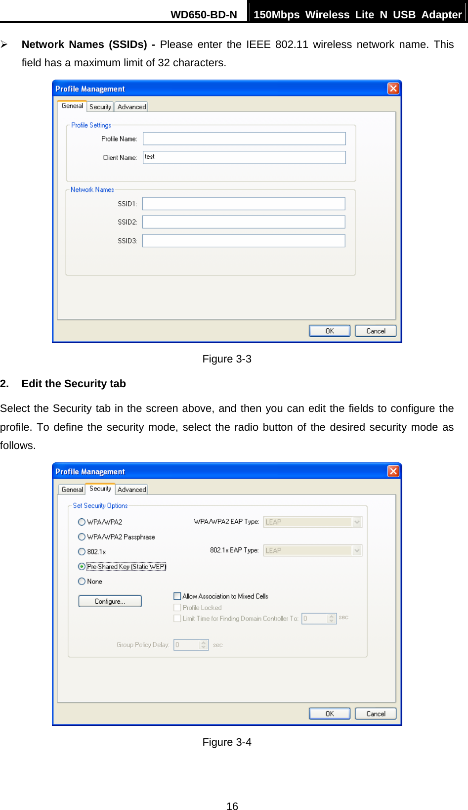 WD650-BD-N  150Mbps Wireless Lite N USB Adapter 16 ¾ Network Names (SSIDs) - Please enter the IEEE 802.11 wireless network name. This field has a maximum limit of 32 characters.  Figure 3-3 2.  Edit the Security tab Select the Security tab in the screen above, and then you can edit the fields to configure the profile. To define the security mode, select the radio button of the desired security mode as follows.  Figure 3-4 