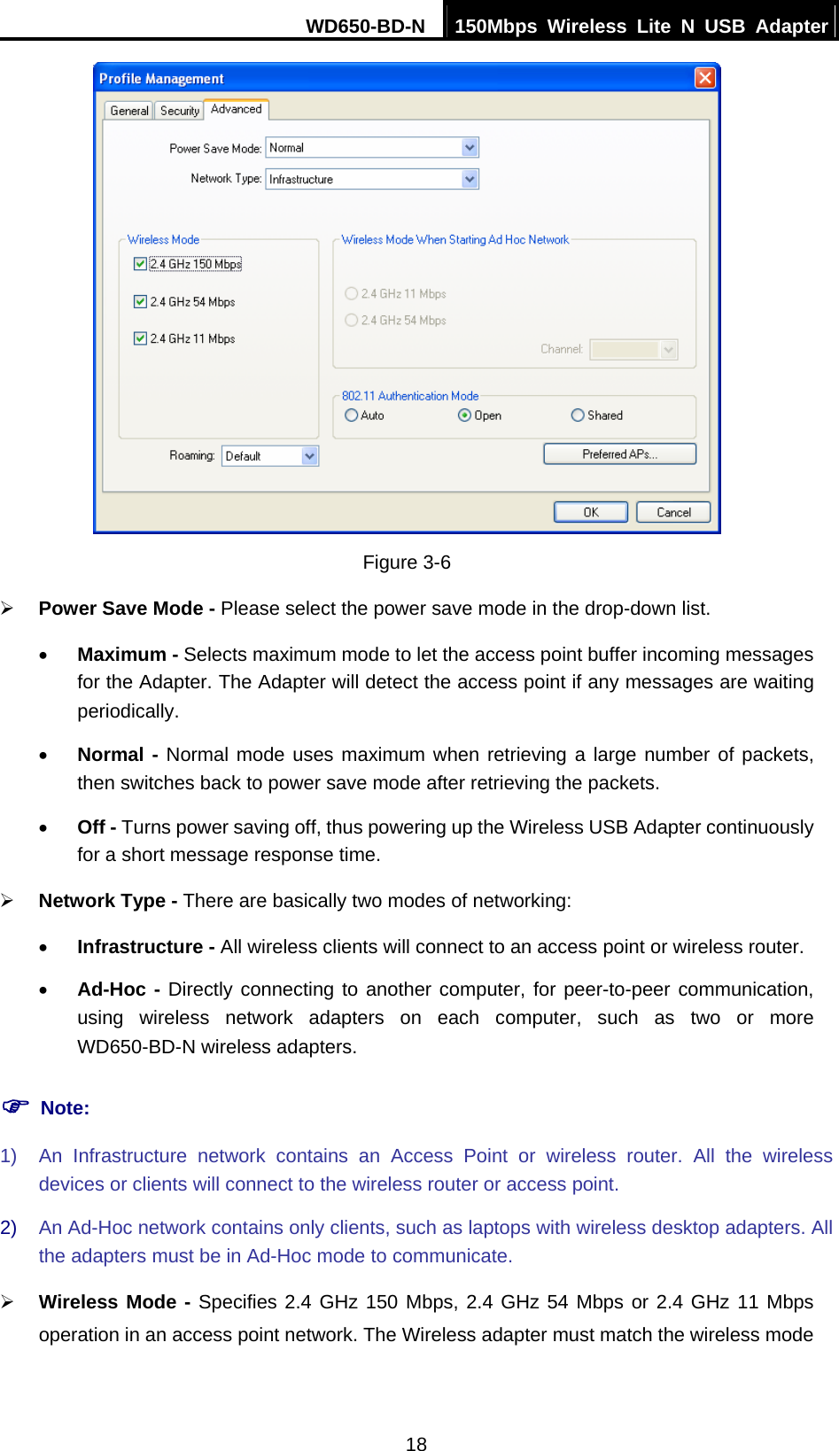 WD650-BD-N  150Mbps Wireless Lite N USB Adapter 18  Figure 3-6 ¾ Power Save Mode - Please select the power save mode in the drop-down list. • Maximum - Selects maximum mode to let the access point buffer incoming messages for the Adapter. The Adapter will detect the access point if any messages are waiting periodically. • Normal - Normal mode uses maximum when retrieving a large number of packets, then switches back to power save mode after retrieving the packets. • Off - Turns power saving off, thus powering up the Wireless USB Adapter continuously for a short message response time. ¾ Network Type - There are basically two modes of networking: • Infrastructure - All wireless clients will connect to an access point or wireless router. • Ad-Hoc - Directly connecting to another computer, for peer-to-peer communication, using wireless network adapters on each computer, such as two or more WD650-BD-N wireless adapters. ) Note: 1)  An Infrastructure network contains an Access Point or wireless router. All the wireless devices or clients will connect to the wireless router or access point. 2)  An Ad-Hoc network contains only clients, such as laptops with wireless desktop adapters. All the adapters must be in Ad-Hoc mode to communicate. ¾ Wireless Mode - Specifies 2.4 GHz 150 Mbps, 2.4 GHz 54 Mbps or 2.4 GHz 11 Mbps operation in an access point network. The Wireless adapter must match the wireless mode 