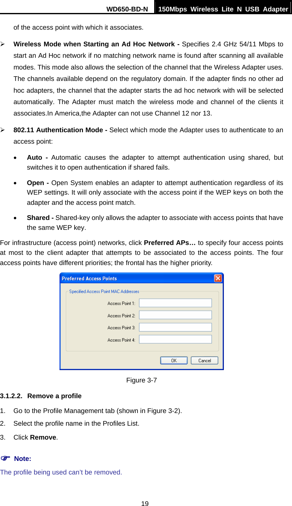 WD650-BD-N  150Mbps Wireless Lite N USB Adapter 19 of the access point with which it associates. ¾ Wireless Mode when Starting an Ad Hoc Network - Specifies 2.4 GHz 54/11 Mbps to start an Ad Hoc network if no matching network name is found after scanning all available modes. This mode also allows the selection of the channel that the Wireless Adapter uses. The channels available depend on the regulatory domain. If the adapter finds no other ad hoc adapters, the channel that the adapter starts the ad hoc network with will be selected automatically. The Adapter must match the wireless mode and channel of the clients it associates.In America,the Adapter can not use Channel 12 nor 13. ¾ 802.11 Authentication Mode - Select which mode the Adapter uses to authenticate to an access point: • Auto - Automatic causes the adapter to attempt authentication using shared, but switches it to open authentication if shared fails. • Open - Open System enables an adapter to attempt authentication regardless of its WEP settings. It will only associate with the access point if the WEP keys on both the adapter and the access point match. • Shared - Shared-key only allows the adapter to associate with access points that have the same WEP key. For infrastructure (access point) networks, click Preferred APs… to specify four access points at most to the client adapter that attempts to be associated to the access points. The four access points have different priorities; the frontal has the higher priority.  Figure 3-7 3.1.2.2.  Remove a profile 1.  Go to the Profile Management tab (shown in Figure 3-2). 2.  Select the profile name in the Profiles List. 3. Click Remove. ) Note: The profile being used can’t be removed. 