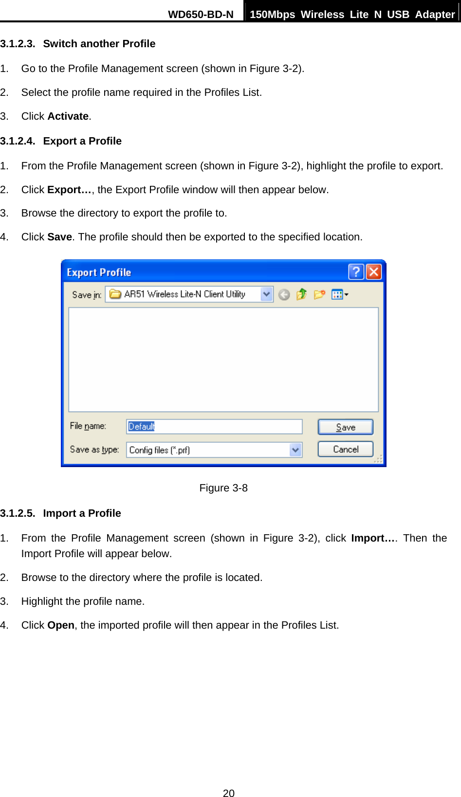 WD650-BD-N  150Mbps Wireless Lite N USB Adapter 20 3.1.2.3.  Switch another Profile 1.  Go to the Profile Management screen (shown in Figure 3-2). 2.  Select the profile name required in the Profiles List. 3. Click Activate. 3.1.2.4.  Export a Profile 1.  From the Profile Management screen (shown in Figure 3-2), highlight the profile to export. 2. Click Export…, the Export Profile window will then appear below. 3.  Browse the directory to export the profile to. 4. Click Save. The profile should then be exported to the specified location.  Figure 3-8 3.1.2.5.  Import a Profile 1.  From the Profile Management screen (shown in Figure 3-2), click Import…. Then the Import Profile will appear below. 2.  Browse to the directory where the profile is located. 3.  Highlight the profile name. 4. Click Open, the imported profile will then appear in the Profiles List. 