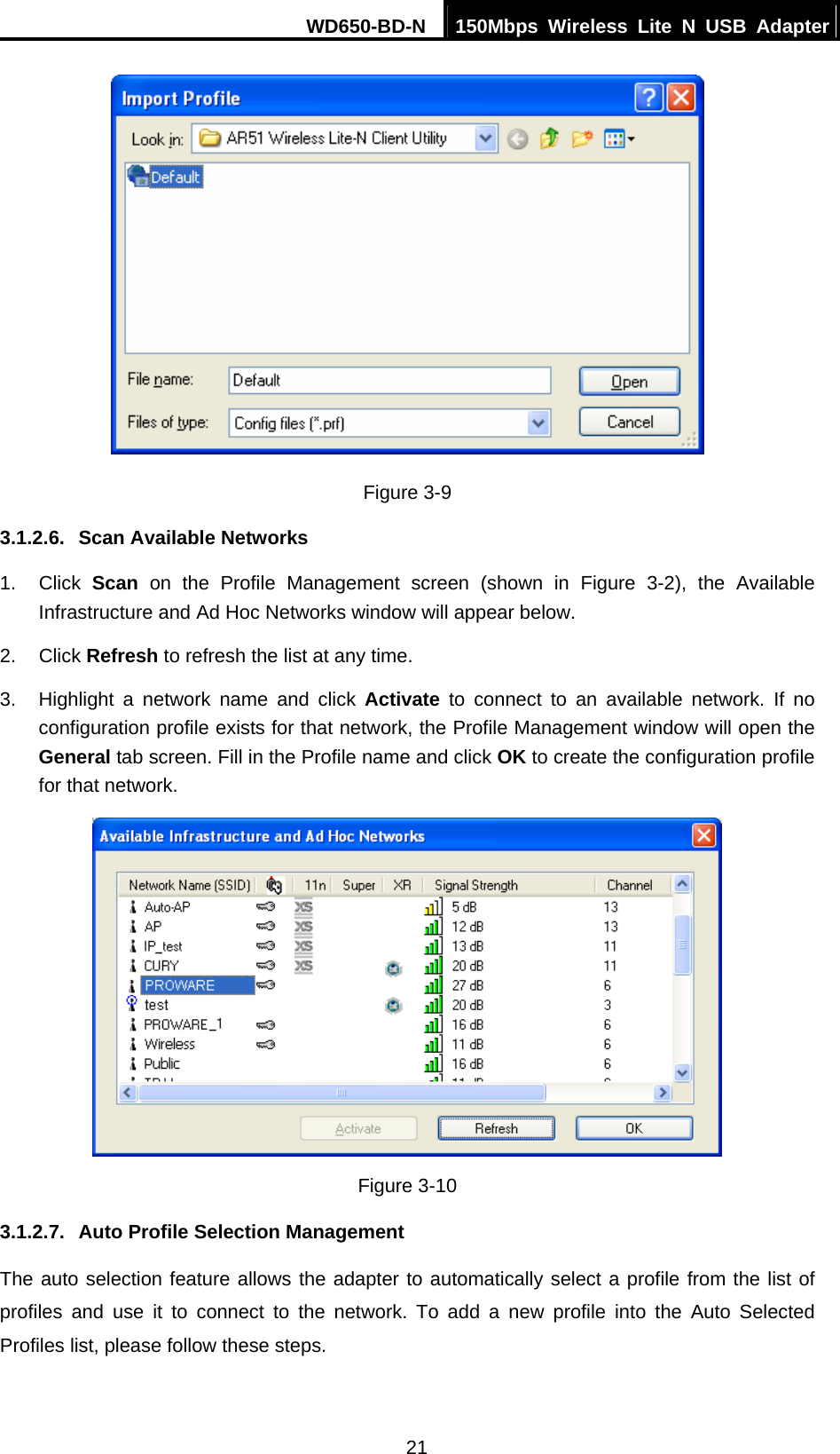 WD650-BD-N  150Mbps Wireless Lite N USB Adapter 21  Figure 3-9 3.1.2.6.  Scan Available Networks 1. Click Scan on the Profile Management screen (shown in Figure 3-2), the Available Infrastructure and Ad Hoc Networks window will appear below. 2. Click Refresh to refresh the list at any time. 3.  Highlight a network name and click Activate to connect to an available network. If no configuration profile exists for that network, the Profile Management window will open the General tab screen. Fill in the Profile name and click OK to create the configuration profile for that network.  Figure 3-10 3.1.2.7.  Auto Profile Selection Management The auto selection feature allows the adapter to automatically select a profile from the list of profiles and use it to connect to the network. To add a new profile into the Auto Selected Profiles list, please follow these steps. 