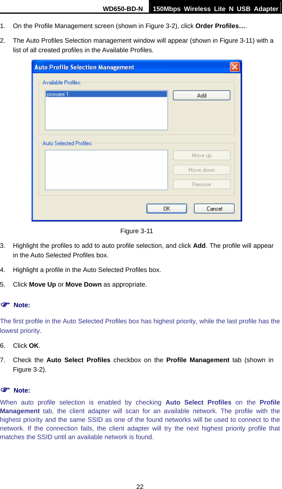 WD650-BD-N  150Mbps Wireless Lite N USB Adapter 22 1.  On the Profile Management screen (shown in Figure 3-2), click Order Profiles…. 2.  The Auto Profiles Selection management window will appear (shown in Figure 3-11) with a list of all created profiles in the Available Profiles.  Figure 3-11 3.  Highlight the profiles to add to auto profile selection, and click Add. The profile will appear in the Auto Selected Profiles box. 4.  Highlight a profile in the Auto Selected Profiles box. 5. Click Move Up or Move Down as appropriate.   ) Note: The first profile in the Auto Selected Profiles box has highest priority, while the last profile has the lowest priority. 6. Click OK. 7. Check the Auto Select Profiles checkbox on the Profile Management tab (shown in Figure 3-2). ) Note: When auto profile selection is enabled by checking Auto Select Profiles on the Profile Management tab, the client adapter will scan for an available network. The profile with the highest priority and the same SSID as one of the found networks will be used to connect to the network. If the connection fails, the client adapter will try the next highest priority profile that matches the SSID until an available network is found. 