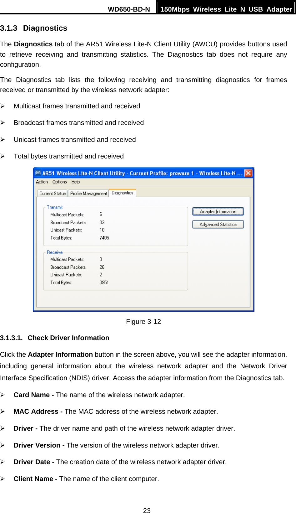 WD650-BD-N  150Mbps Wireless Lite N USB Adapter 23 3.1.3  Diagnostics The Diagnostics tab of the AR51 Wireless Lite-N Client Utility (AWCU) provides buttons used to retrieve receiving and transmitting statistics. The Diagnostics tab does not require any configuration. The Diagnostics tab lists the following receiving and transmitting diagnostics for frames received or transmitted by the wireless network adapter: ¾  Multicast frames transmitted and received   ¾  Broadcast frames transmitted and received   ¾  Unicast frames transmitted and received   ¾  Total bytes transmitted and received  Figure 3-12 3.1.3.1.  Check Driver Information Click the Adapter Information button in the screen above, you will see the adapter information, including general information about the wireless network adapter and the Network Driver Interface Specification (NDIS) driver. Access the adapter information from the Diagnostics tab. ¾ Card Name - The name of the wireless network adapter.   ¾ MAC Address - The MAC address of the wireless network adapter.   ¾ Driver - The driver name and path of the wireless network adapter driver. ¾ Driver Version - The version of the wireless network adapter driver. ¾ Driver Date - The creation date of the wireless network adapter driver. ¾ Client Name - The name of the client computer. 