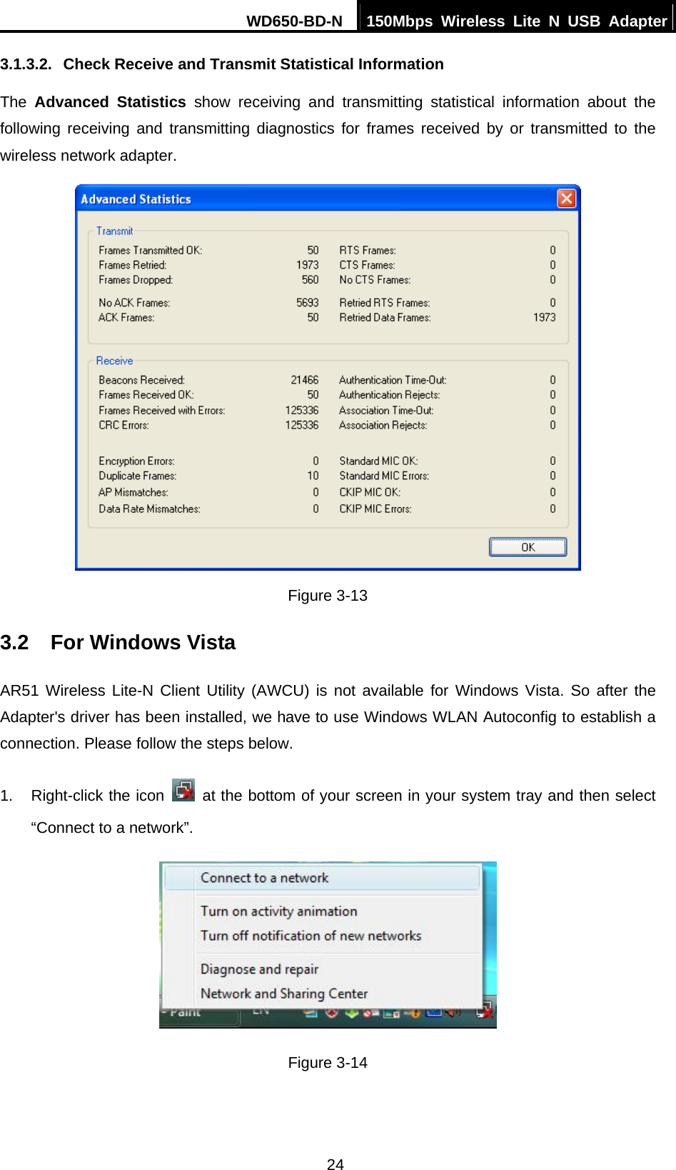 WD650-BD-N  150Mbps Wireless Lite N USB Adapter 24 3.1.3.2.  Check Receive and Transmit Statistical Information The  Advanced Statistics show receiving and transmitting statistical information about the following receiving and transmitting diagnostics for frames received by or transmitted to the wireless network adapter.  Figure 3-13 3.2  For Windows Vista AR51 Wireless Lite-N Client Utility (AWCU) is not available for Windows Vista. So after the Adapter&apos;s driver has been installed, we have to use Windows WLAN Autoconfig to establish a connection. Please follow the steps below.   1.  Right-click the icon   at the bottom of your screen in your system tray and then select “Connect to a network”.  Figure 3-14 