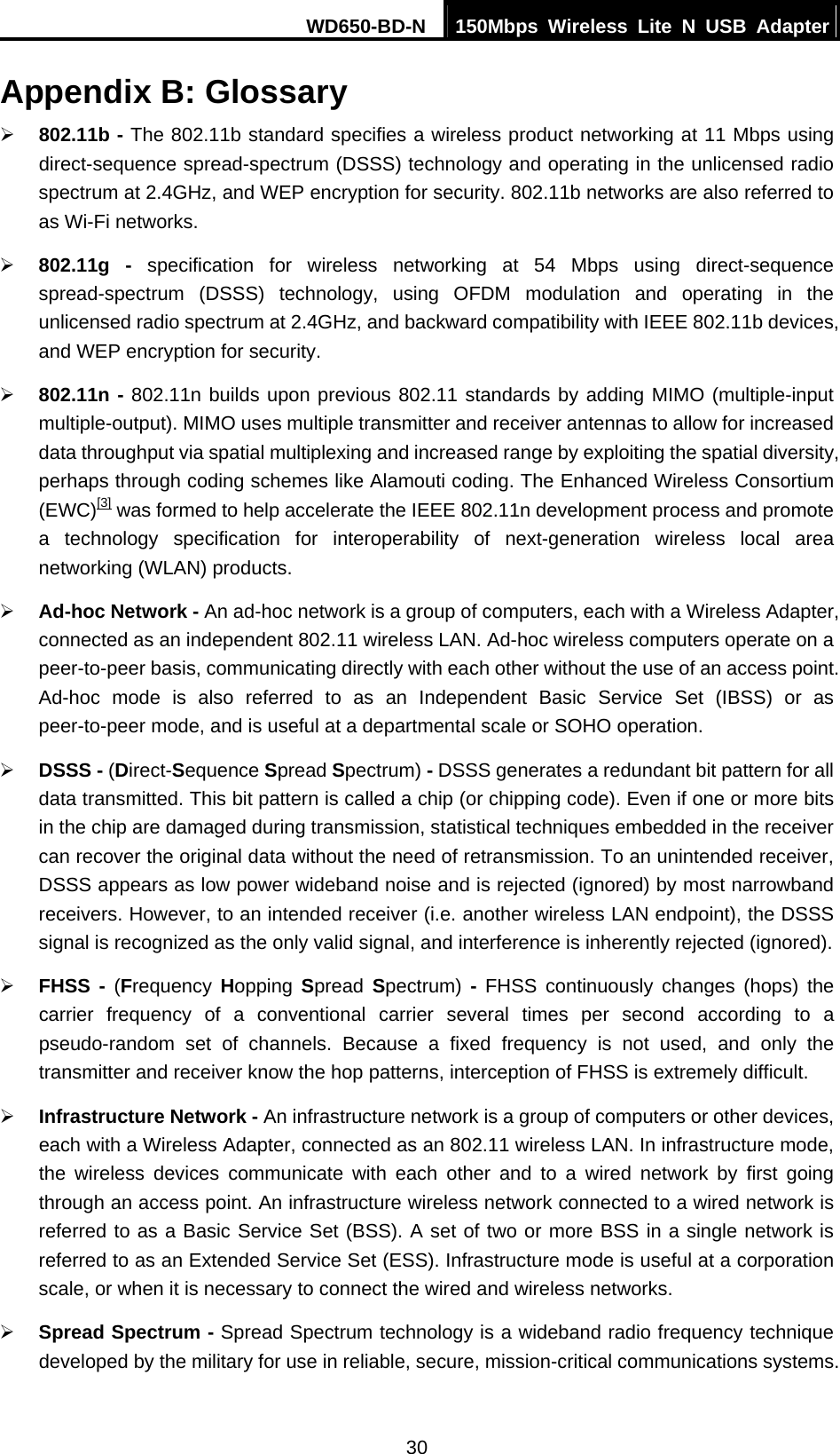 WD650-BD-N  150Mbps Wireless Lite N USB Adapter 30 Appendix B: Glossary ¾ 802.11b - The 802.11b standard specifies a wireless product networking at 11 Mbps using direct-sequence spread-spectrum (DSSS) technology and operating in the unlicensed radio spectrum at 2.4GHz, and WEP encryption for security. 802.11b networks are also referred to as Wi-Fi networks. ¾ 802.11g - specification for wireless networking at 54 Mbps using direct-sequence spread-spectrum (DSSS) technology, using OFDM modulation and operating in the unlicensed radio spectrum at 2.4GHz, and backward compatibility with IEEE 802.11b devices, and WEP encryption for security. ¾ 802.11n - 802.11n builds upon previous 802.11 standards by adding MIMO (multiple-input multiple-output). MIMO uses multiple transmitter and receiver antennas to allow for increased data throughput via spatial multiplexing and increased range by exploiting the spatial diversity, perhaps through coding schemes like Alamouti coding. The Enhanced Wireless Consortium (EWC)[3] was formed to help accelerate the IEEE 802.11n development process and promote a technology specification for interoperability of next-generation wireless local area networking (WLAN) products. ¾ Ad-hoc Network - An ad-hoc network is a group of computers, each with a Wireless Adapter, connected as an independent 802.11 wireless LAN. Ad-hoc wireless computers operate on a peer-to-peer basis, communicating directly with each other without the use of an access point. Ad-hoc mode is also referred to as an Independent Basic Service Set (IBSS) or as peer-to-peer mode, and is useful at a departmental scale or SOHO operation.   ¾ DSSS - (Direct-Sequence Spread Spectrum) - DSSS generates a redundant bit pattern for all data transmitted. This bit pattern is called a chip (or chipping code). Even if one or more bits in the chip are damaged during transmission, statistical techniques embedded in the receiver can recover the original data without the need of retransmission. To an unintended receiver, DSSS appears as low power wideband noise and is rejected (ignored) by most narrowband receivers. However, to an intended receiver (i.e. another wireless LAN endpoint), the DSSS signal is recognized as the only valid signal, and interference is inherently rejected (ignored). ¾ FHSS - (Frequency  Hopping  Spread  Spectrum) - FHSS continuously changes (hops) the carrier frequency of a conventional carrier several times per second according to a pseudo-random set of channels. Because a fixed frequency is not used, and only the transmitter and receiver know the hop patterns, interception of FHSS is extremely difficult. ¾ Infrastructure Network - An infrastructure network is a group of computers or other devices, each with a Wireless Adapter, connected as an 802.11 wireless LAN. In infrastructure mode, the wireless devices communicate with each other and to a wired network by first going through an access point. An infrastructure wireless network connected to a wired network is referred to as a Basic Service Set (BSS). A set of two or more BSS in a single network is referred to as an Extended Service Set (ESS). Infrastructure mode is useful at a corporation scale, or when it is necessary to connect the wired and wireless networks.   ¾ Spread Spectrum - Spread Spectrum technology is a wideband radio frequency technique developed by the military for use in reliable, secure, mission-critical communications systems. 