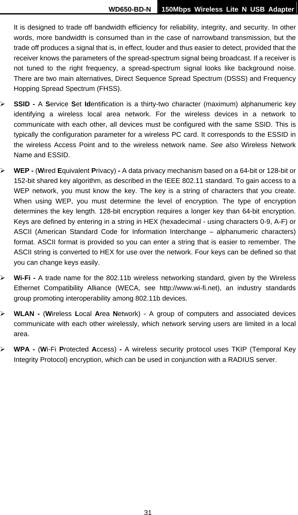 WD650-BD-N  150Mbps Wireless Lite N USB Adapter 31 It is designed to trade off bandwidth efficiency for reliability, integrity, and security. In other words, more bandwidth is consumed than in the case of narrowband transmission, but the trade off produces a signal that is, in effect, louder and thus easier to detect, provided that the receiver knows the parameters of the spread-spectrum signal being broadcast. If a receiver is not tuned to the right frequency, a spread-spectrum signal looks like background noise. There are two main alternatives, Direct Sequence Spread Spectrum (DSSS) and Frequency Hopping Spread Spectrum (FHSS). ¾ SSID - A Service  Set  Identification is a thirty-two character (maximum) alphanumeric key identifying a wireless local area network. For the wireless devices in a network to communicate with each other, all devices must be configured with the same SSID. This is typically the configuration parameter for a wireless PC card. It corresponds to the ESSID in the wireless Access Point and to the wireless network name. See also Wireless Network Name and ESSID. ¾ WEP - (Wired Equivalent Privacy) - A data privacy mechanism based on a 64-bit or 128-bit or 152-bit shared key algorithm, as described in the IEEE 802.11 standard. To gain access to a WEP network, you must know the key. The key is a string of characters that you create. When using WEP, you must determine the level of encryption. The type of encryption determines the key length. 128-bit encryption requires a longer key than 64-bit encryption. Keys are defined by entering in a string in HEX (hexadecimal - using characters 0-9, A-F) or ASCII (American Standard Code for Information Interchange – alphanumeric characters) format. ASCII format is provided so you can enter a string that is easier to remember. The ASCII string is converted to HEX for use over the network. Four keys can be defined so that you can change keys easily. ¾ Wi-Fi - A trade name for the 802.11b wireless networking standard, given by the Wireless Ethernet Compatibility Alliance (WECA, see http://www.wi-fi.net), an industry standards group promoting interoperability among 802.11b devices. ¾ WLAN - (Wireless  Local  Area  Network) - A group of computers and associated devices communicate with each other wirelessly, which network serving users are limited in a local area. ¾ WPA - (Wi-Fi Protected Access) - A wireless security protocol uses TKIP (Temporal Key Integrity Protocol) encryption, which can be used in conjunction with a RADIUS server.  