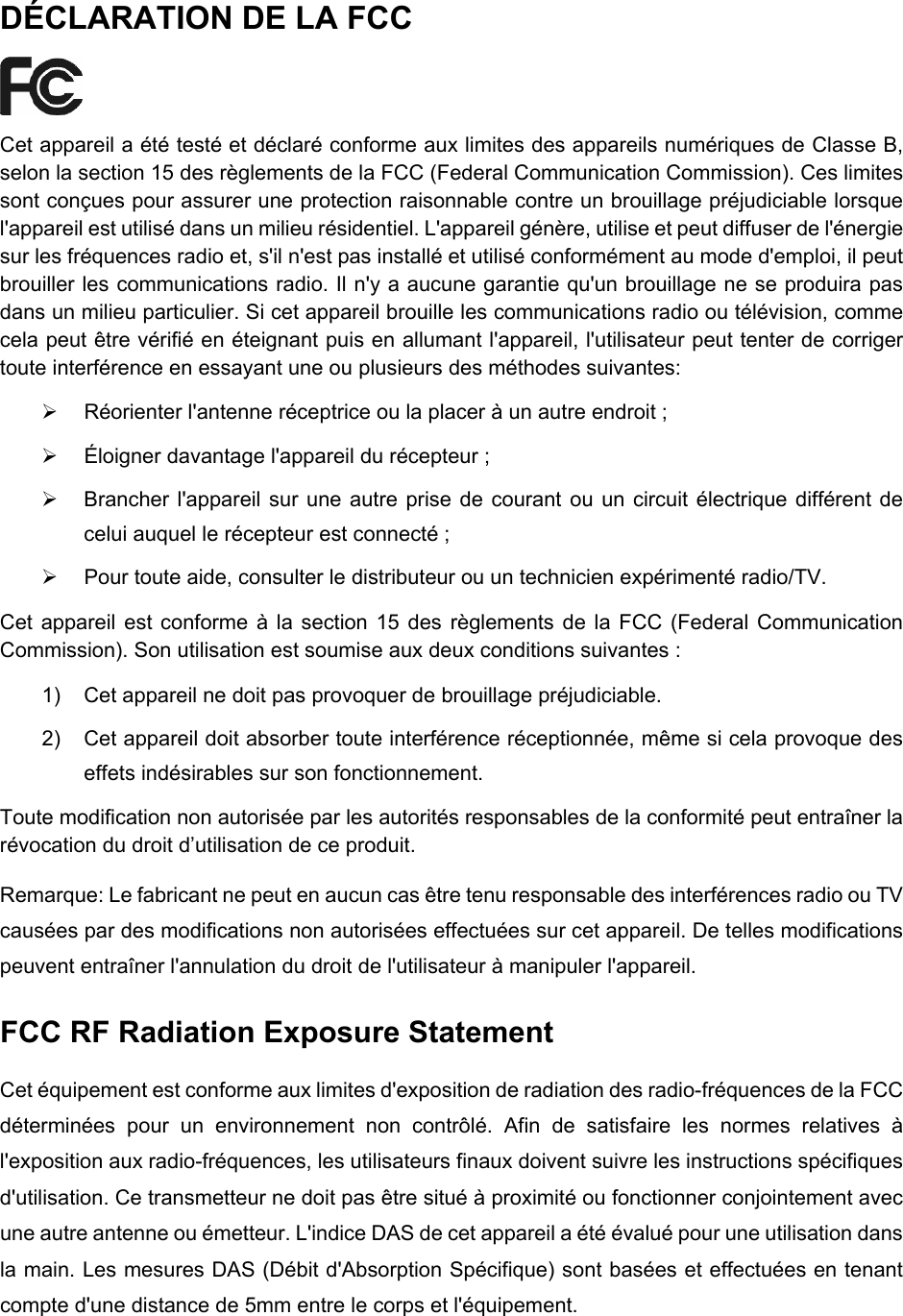  DÉCLARATION DE LA FCC  Cet appareil a été testé et déclaré conforme aux limites des appareils numériques de Classe B, selon la section 15 des règlements de la FCC (Federal Communication Commission). Ces limites sont conçues pour assurer une protection raisonnable contre un brouillage préjudiciable lorsque l&apos;appareil est utilisé dans un milieu résidentiel. L&apos;appareil génère, utilise et peut diffuser de l&apos;énergie sur les fréquences radio et, s&apos;il n&apos;est pas installé et utilisé conformément au mode d&apos;emploi, il peut brouiller les communications radio. Il n&apos;y a aucune garantie qu&apos;un brouillage ne se produira pas dans un milieu particulier. Si cet appareil brouille les communications radio ou télévision, comme cela peut être vérifié en éteignant puis en allumant l&apos;appareil, l&apos;utilisateur peut tenter de corriger toute interférence en essayant une ou plusieurs des méthodes suivantes: ¾  Réorienter l&apos;antenne réceptrice ou la placer à un autre endroit ; ¾  Éloigner davantage l&apos;appareil du récepteur ; ¾  Brancher l&apos;appareil sur une autre prise de courant ou un circuit électrique différent de celui auquel le récepteur est connecté ; ¾  Pour toute aide, consulter le distributeur ou un technicien expérimenté radio/TV. Cet appareil est conforme à la section 15 des règlements de la FCC (Federal Communication Commission). Son utilisation est soumise aux deux conditions suivantes : 1)  Cet appareil ne doit pas provoquer de brouillage préjudiciable. 2)  Cet appareil doit absorber toute interférence réceptionnée, même si cela provoque des effets indésirables sur son fonctionnement. Toute modification non autorisée par les autorités responsables de la conformité peut entraîner la révocation du droit d’utilisation de ce produit. Remarque: Le fabricant ne peut en aucun cas être tenu responsable des interférences radio ou TV causées par des modifications non autorisées effectuées sur cet appareil. De telles modifications peuvent entraîner l&apos;annulation du droit de l&apos;utilisateur à manipuler l&apos;appareil. FCC RF Radiation Exposure Statement Cet équipement est conforme aux limites d&apos;exposition de radiation des radio-fréquences de la FCC déterminées pour un environnement non contrôlé. Afin de satisfaire les normes relatives à l&apos;exposition aux radio-fréquences, les utilisateurs finaux doivent suivre les instructions spécifiques d&apos;utilisation. Ce transmetteur ne doit pas être situé à proximité ou fonctionner conjointement avec une autre antenne ou émetteur. L&apos;indice DAS de cet appareil a été évalué pour une utilisation dans la main. Les mesures DAS (Débit d&apos;Absorption Spécifique) sont basées et effectuées en tenant compte d&apos;une distance de 5mm entre le corps et l&apos;équipement.  