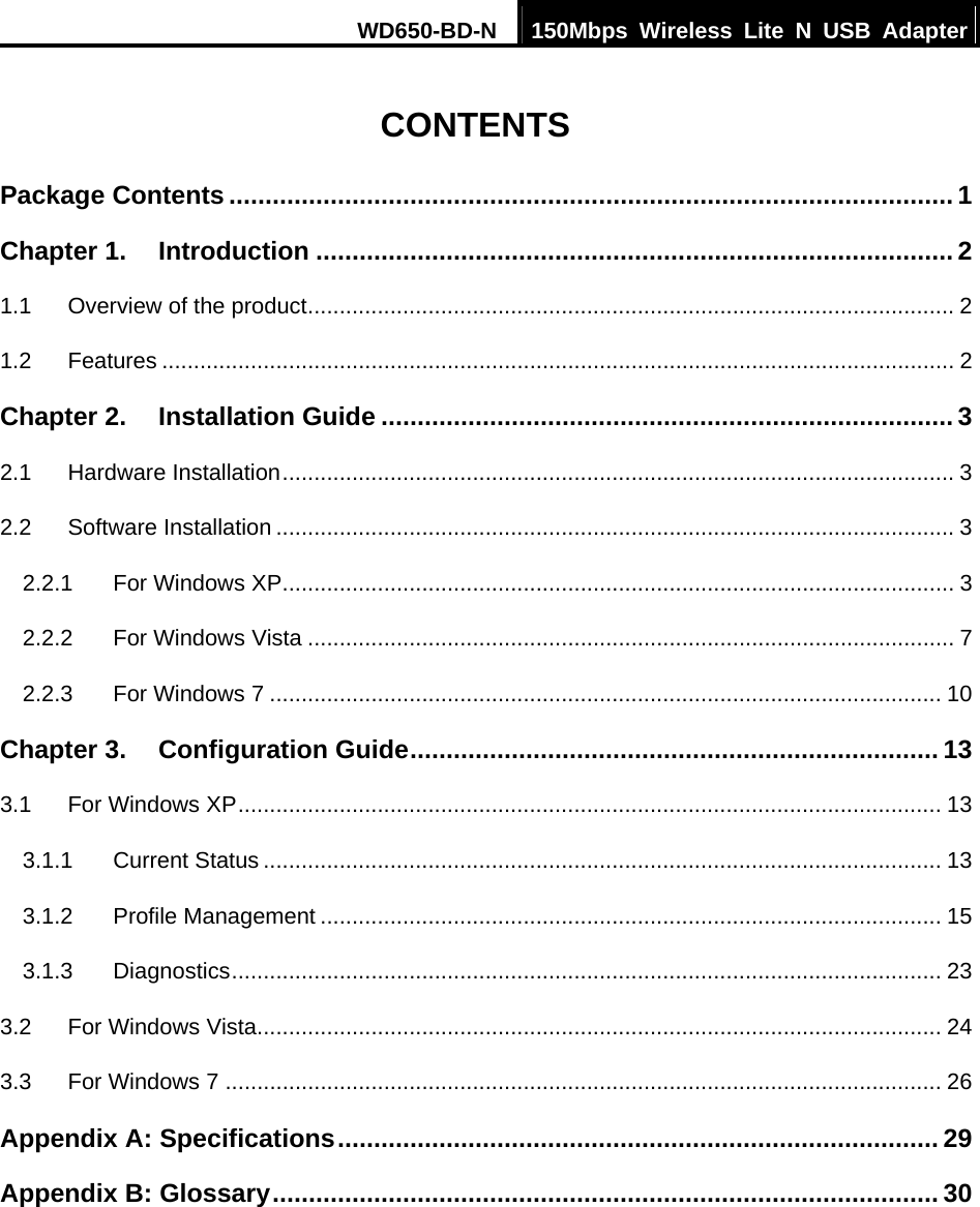 WD650-BD-N  150Mbps Wireless Lite N USB Adapter   CONTENTS Package Contents .................................................................................................... 1Chapter 1.Introduction ........................................................................................ 21.1Overview of the product...................................................................................................... 21.2Features ............................................................................................................................. 2Chapter 2.Installation Guide ............................................................................... 32.1Hardware Installation.......................................................................................................... 32.2Software Installation ........................................................................................................... 32.2.1For Windows XP.......................................................................................................... 32.2.2For Windows Vista ...................................................................................................... 72.2.3For Windows 7 .......................................................................................................... 10Chapter 3.Configuration Guide......................................................................... 133.1For Windows XP............................................................................................................... 133.1.1Current Status ........................................................................................................... 133.1.2Profile Management .................................................................................................. 153.1.3Diagnostics................................................................................................................ 233.2For Windows Vista............................................................................................................ 243.3For Windows 7 ................................................................................................................. 26Appendix A: Specifications................................................................................... 29Appendix B: Glossary............................................................................................ 30