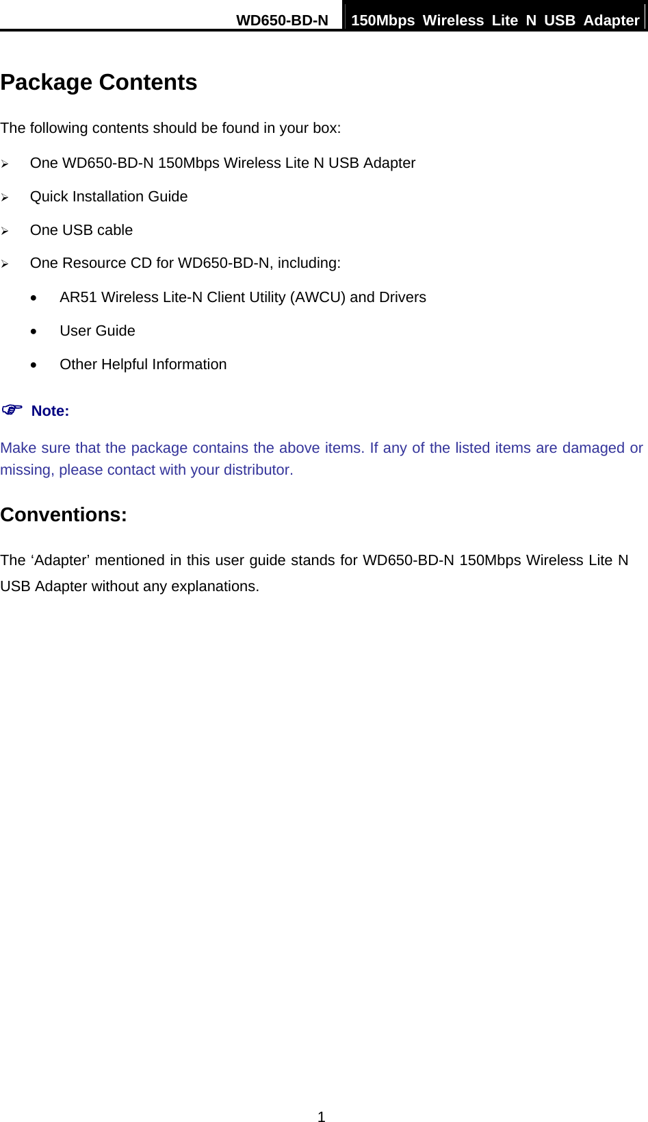 WD650-BD-N  150Mbps Wireless Lite N USB Adapter 1 Package Contents The following contents should be found in your box: ¾ One WD650-BD-N 150Mbps Wireless Lite N USB Adapter ¾ Quick Installation Guide ¾ One USB cable ¾ One Resource CD for WD650-BD-N, including: •  AR51 Wireless Lite-N Client Utility (AWCU) and Drivers • User Guide •  Other Helpful Information ) Note: Make sure that the package contains the above items. If any of the listed items are damaged or missing, please contact with your distributor. Conventions: The ‘Adapter’ mentioned in this user guide stands for WD650-BD-N 150Mbps Wireless Lite N USB Adapter without any explanations. 