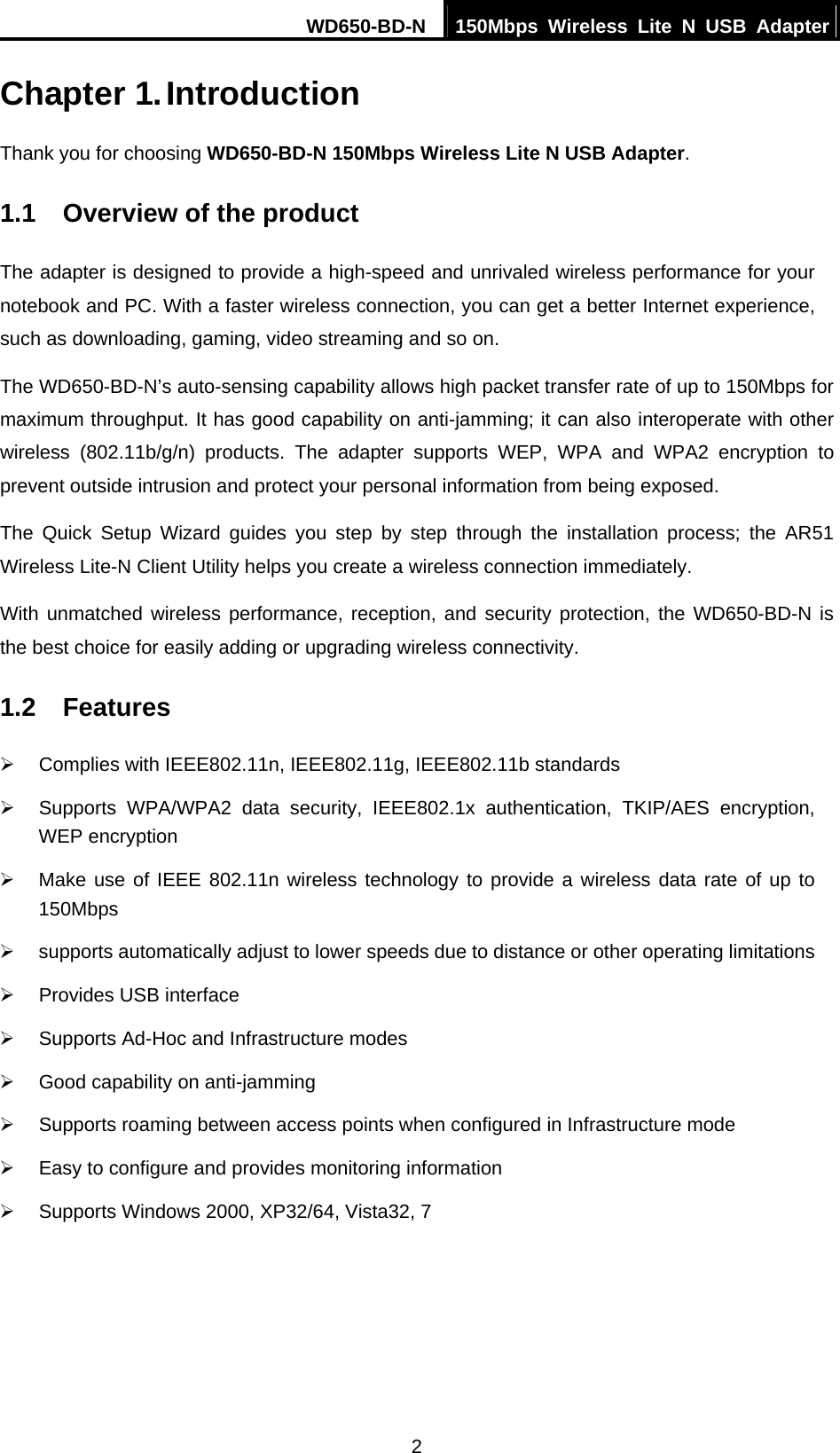 WD650-BD-N  150Mbps Wireless Lite N USB Adapter  2 Chapter 1. Introduction Thank you for choosing WD650-BD-N 150Mbps Wireless Lite N USB Adapter. 1.1  Overview of the product The adapter is designed to provide a high-speed and unrivaled wireless performance for your notebook and PC. With a faster wireless connection, you can get a better Internet experience, such as downloading, gaming, video streaming and so on. The WD650-BD-N’s auto-sensing capability allows high packet transfer rate of up to 150Mbps for maximum throughput. It has good capability on anti-jamming; it can also interoperate with other wireless (802.11b/g/n) products. The adapter supports WEP, WPA and WPA2 encryption to prevent outside intrusion and protect your personal information from being exposed. The Quick Setup Wizard guides you step by step through the installation process; the AR51 Wireless Lite-N Client Utility helps you create a wireless connection immediately. With unmatched wireless performance, reception, and security protection, the WD650-BD-N is the best choice for easily adding or upgrading wireless connectivity. 1.2  Features ¾  Complies with IEEE802.11n, IEEE802.11g, IEEE802.11b standards ¾  Supports WPA/WPA2 data security, IEEE802.1x authentication, TKIP/AES encryption, WEP encryption ¾  Make use of IEEE 802.11n wireless technology to provide a wireless data rate of up to 150Mbps  ¾  supports automatically adjust to lower speeds due to distance or other operating limitations ¾  Provides USB interface ¾  Supports Ad-Hoc and Infrastructure modes ¾  Good capability on anti-jamming ¾  Supports roaming between access points when configured in Infrastructure mode ¾  Easy to configure and provides monitoring information ¾  Supports Windows 2000, XP32/64, Vista32, 7 