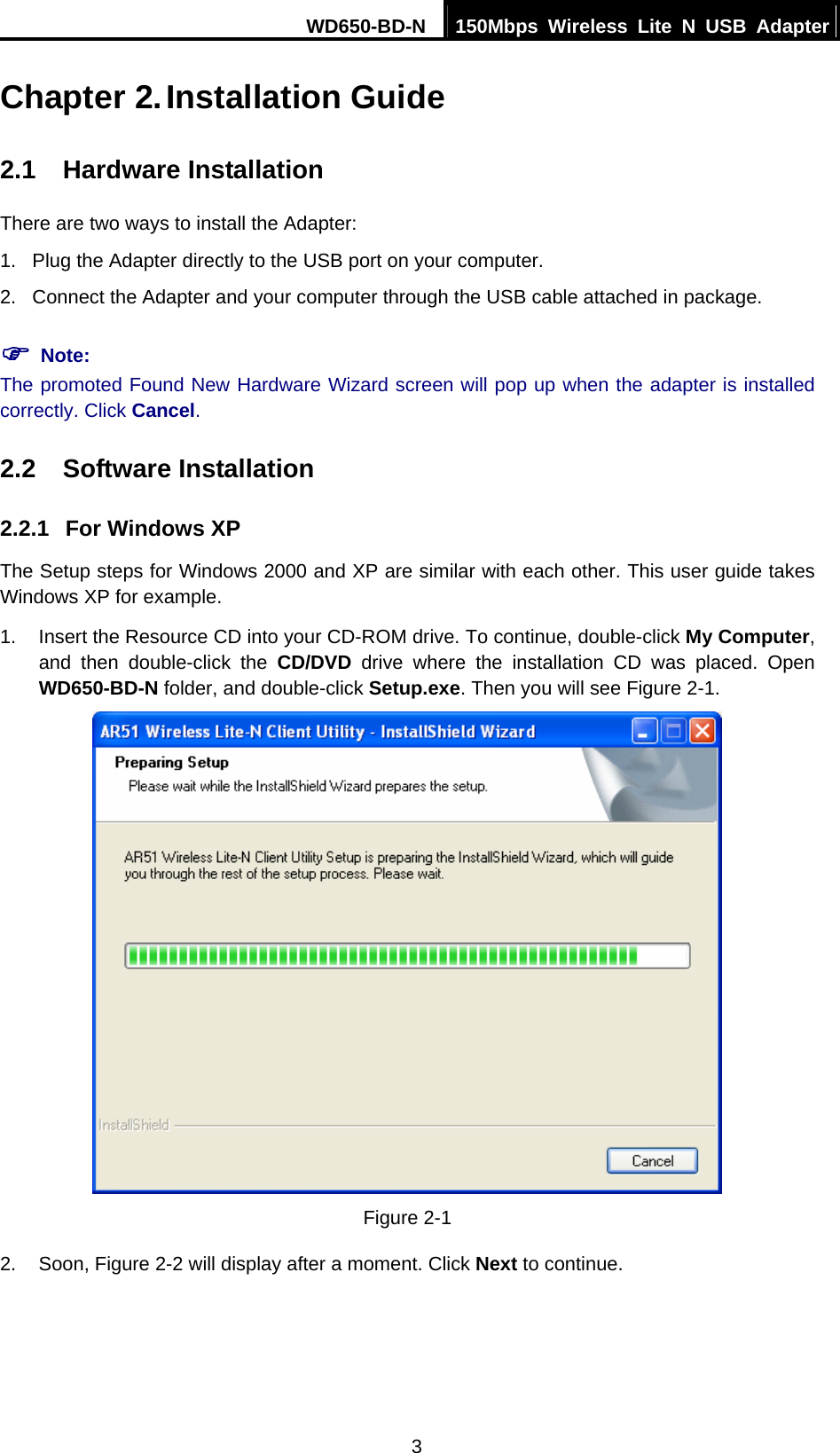 WD650-BD-N  150Mbps Wireless Lite N USB Adapter  3 Chapter 2. Installation Guide 2.1  Hardware Installation There are two ways to install the Adapter: 1.  Plug the Adapter directly to the USB port on your computer. 2.  Connect the Adapter and your computer through the USB cable attached in package.   ) Note: The promoted Found New Hardware Wizard screen will pop up when the adapter is installed correctly. Click Cancel. 2.2  Software Installation 2.2.1  For Windows XP The Setup steps for Windows 2000 and XP are similar with each other. This user guide takes Windows XP for example. 1.  Insert the Resource CD into your CD-ROM drive. To continue, double-click My Computer, and then double-click the CD/DVD drive where the installation CD was placed. Open WD650-BD-N folder, and double-click Setup.exe. Then you will see Figure 2-1.  Figure 2-1 2. Soon, Figure 2-2 will display after a moment. Click Next to continue. 