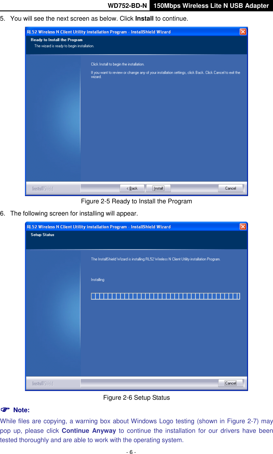       WD752-BD-N 150Mbps Wireless Lite N USB Adapter  - 6 - 5.  You will see the next screen as below. Click Install to continue.  Figure 2-5 Ready to Install the Program 6.  The following screen for installing will appear.  Figure 2-6 Setup Status  Note:   While files are copying, a warning box about Windows Logo testing (shown in Figure 2-7) may pop  up,  please  click Continue  Anyway to  continue the installation  for  our  drivers have been tested thoroughly and are able to work with the operating system. 