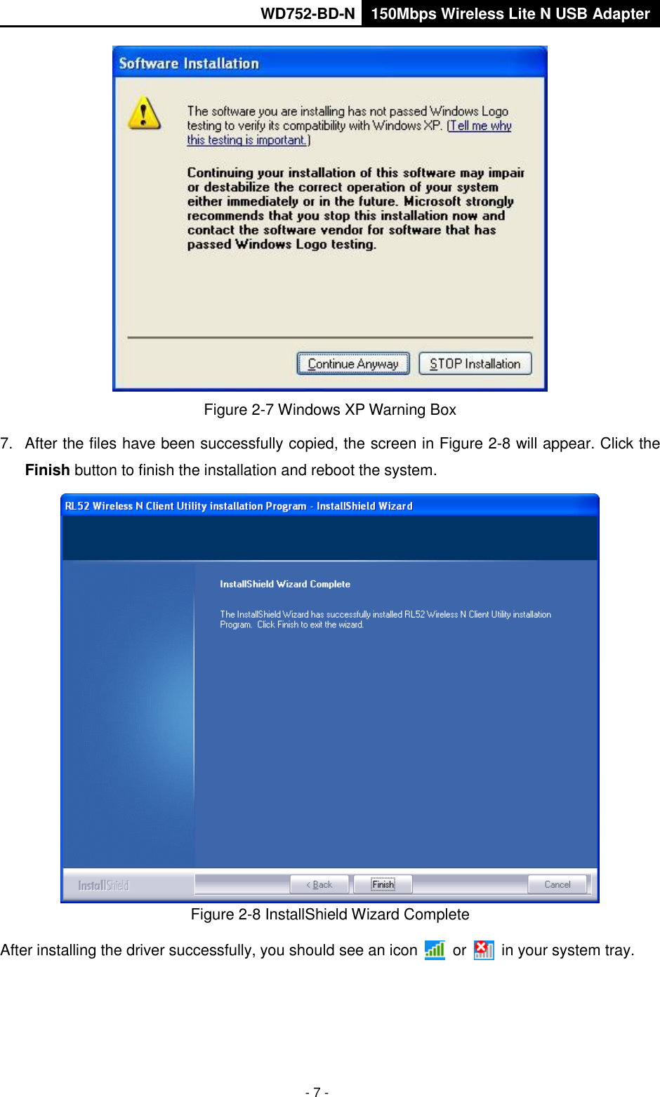       WD752-BD-N 150Mbps Wireless Lite N USB Adapter  - 7 -  Figure 2-7 Windows XP Warning Box 7.  After the files have been successfully copied, the screen in Figure 2-8 will appear. Click the Finish button to finish the installation and reboot the system.  Figure 2-8 InstallShield Wizard Complete After installing the driver successfully, you should see an icon    or    in your system tray. 