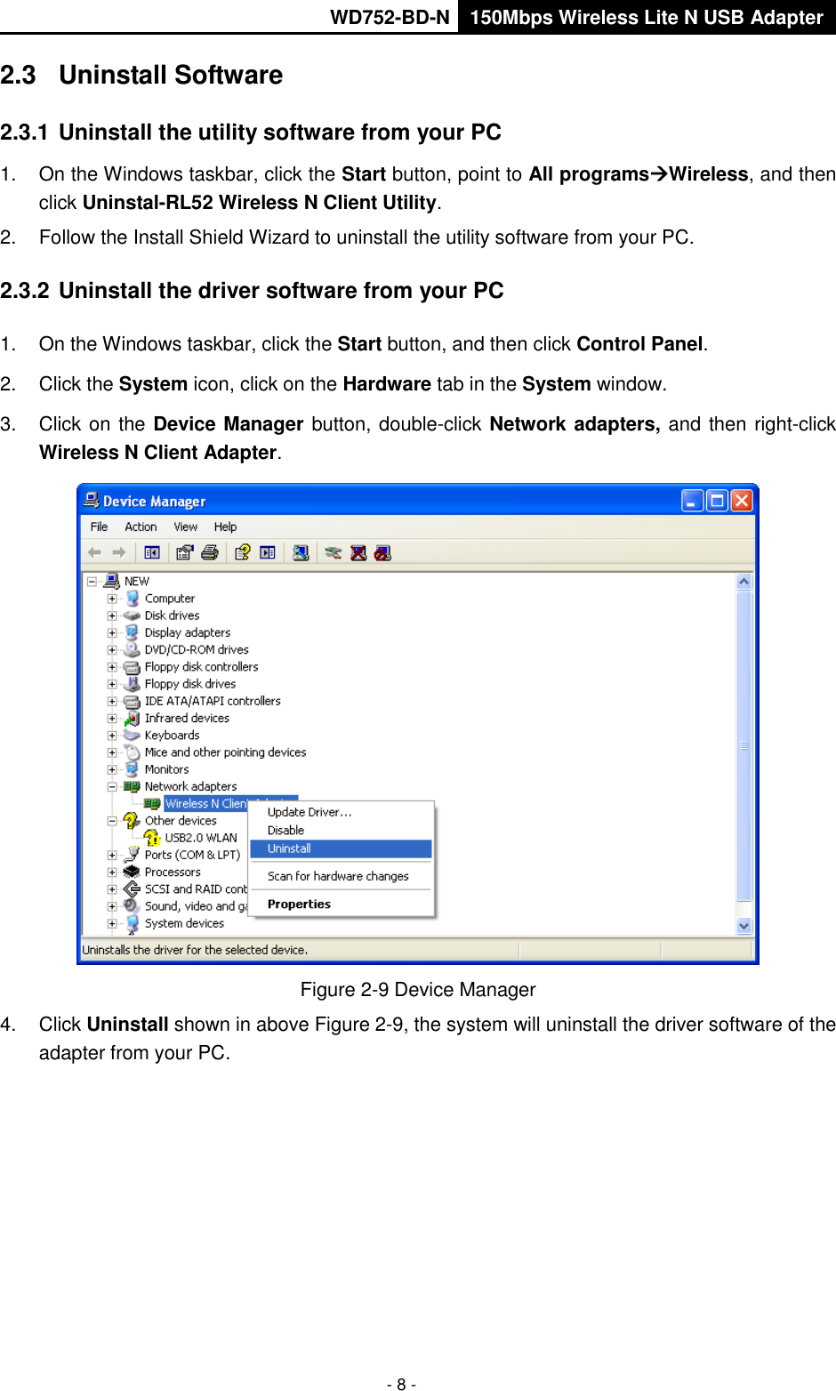       WD752-BD-N 150Mbps Wireless Lite N USB Adapter  - 8 - 2.3  Uninstall Software 2.3.1 Uninstall the utility software from your PC   1.  On the Windows taskbar, click the Start button, point to All programsWireless, and then click Uninstal-RL52 Wireless N Client Utility. 2.  Follow the Install Shield Wizard to uninstall the utility software from your PC. 2.3.2 Uninstall the driver software from your PC 1.  On the Windows taskbar, click the Start button, and then click Control Panel. 2.  Click the System icon, click on the Hardware tab in the System window. 3.  Click on the Device Manager button, double-click Network adapters, and then right-click Wireless N Client Adapter.  Figure 2-9 Device Manager 4.  Click Uninstall shown in above Figure 2-9, the system will uninstall the driver software of the adapter from your PC. 