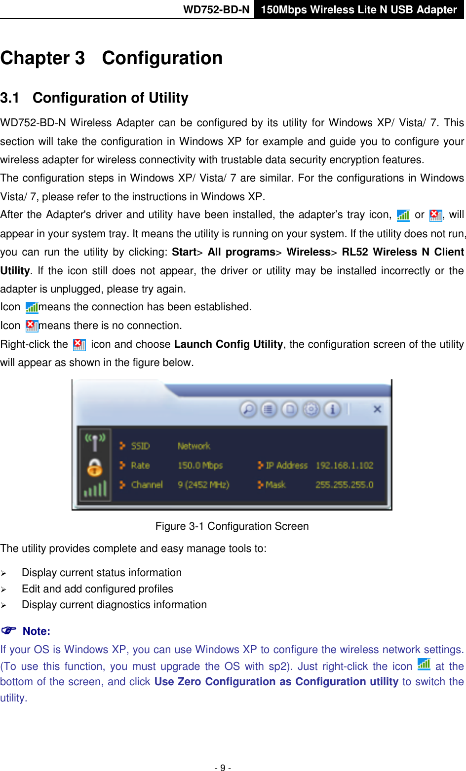       WD752-BD-N 150Mbps Wireless Lite N USB Adapter  - 9 - Chapter 3  Configuration 3.1  Configuration of Utility WD752-BD-N Wireless Adapter can be configured by its utility for Windows XP/ Vista/ 7. This section will take the configuration in Windows XP for example and guide you to configure your wireless adapter for wireless connectivity with trustable data security encryption features. The configuration steps in Windows XP/ Vista/ 7 are similar. For the configurations in Windows Vista/ 7, please refer to the instructions in Windows XP. After the Adapter&apos;s driver and utility have been installed, the adapter’s tray icon,   or  , will appear in your system tray. It means the utility is running on your system. If the utility does not run, you can run  the utility by clicking: Start&gt; All programs&gt; Wireless&gt; RL52 Wireless N Client Utility.  If the icon still does not appear, the driver or utility may be installed incorrectly or  the adapter is unplugged, please try again.   Icon  means the connection has been established.   Icon  means there is no connection.   Right-click the    icon and choose Launch Config Utility, the configuration screen of the utility will appear as shown in the figure below.    Figure 3-1 Configuration Screen The utility provides complete and easy manage tools to:  Display current status information  Edit and add configured profiles  Display current diagnostics information  Note:   If your OS is Windows XP, you can use Windows XP to configure the wireless network settings. (To use  this  function, you  must upgrade  the  OS with sp2).  Just  right-click the  icon    at  the bottom of the screen, and click Use Zero Configuration as Configuration utility to switch the utility. 