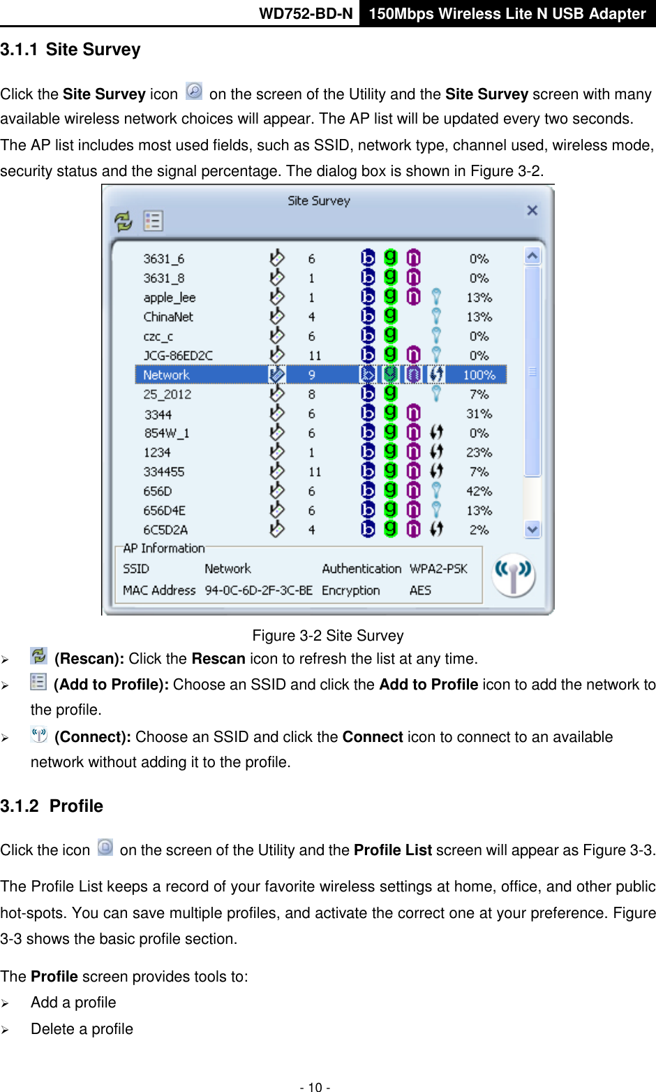       WD752-BD-N 150Mbps Wireless Lite N USB Adapter  - 10 - 3.1.1 Site Survey Click the Site Survey icon    on the screen of the Utility and the Site Survey screen with many available wireless network choices will appear. The AP list will be updated every two seconds. The AP list includes most used fields, such as SSID, network type, channel used, wireless mode, security status and the signal percentage. The dialog box is shown in Figure 3-2.  Figure 3-2 Site Survey   (Rescan): Click the Rescan icon to refresh the list at any time.   (Add to Profile): Choose an SSID and click the Add to Profile icon to add the network to the profile.     (Connect): Choose an SSID and click the Connect icon to connect to an available network without adding it to the profile. 3.1.2  Profile Click the icon    on the screen of the Utility and the Profile List screen will appear as Figure 3-3.   The Profile List keeps a record of your favorite wireless settings at home, office, and other public hot-spots. You can save multiple profiles, and activate the correct one at your preference. Figure 3-3 shows the basic profile section. The Profile screen provides tools to:  Add a profile    Delete a profile 