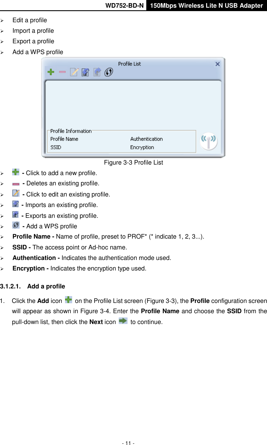       WD752-BD-N 150Mbps Wireless Lite N USB Adapter  - 11 -  Edit a profile  Import a profile  Export a profile  Add a WPS profile  Figure 3-3 Profile List   - Click to add a new profile.   - Deletes an existing profile.   - Click to edit an existing profile.   - Imports an existing profile.   - Exports an existing profile.   - Add a WPS profile  Profile Name - Name of profile, preset to PROF* (* indicate 1, 2, 3...).  SSID - The access point or Ad-hoc name.  Authentication - Indicates the authentication mode used.  Encryption - Indicates the encryption type used. 3.1.2.1.  Add a profile 1.  Click the Add icon    on the Profile List screen (Figure 3-3), the Profile configuration screen will appear as shown in Figure 3-4. Enter the Profile Name and choose the SSID from the pull-down list, then click the Next icon    to continue. 