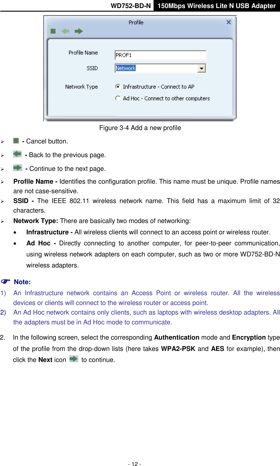       WD752-BD-N 150Mbps Wireless Lite N USB Adapter  - 12 -  Figure 3-4 Add a new profile    - Cancel button.    - Back to the previous page.    - Continue to the next page.  Profile Name - Identifies the configuration profile. This name must be unique. Profile names are not case-sensitive.  SSID  -  The  IEEE  802.11  wireless  network  name.  This  field  has  a  maximum  limit  of  32 characters.  Network Type: There are basically two modes of networking:  Infrastructure - All wireless clients will connect to an access point or wireless router.  Ad  Hoc -  Directly  connecting  to  another  computer,  for  peer-to-peer  communication, using wireless network adapters on each computer, such as two or more WD752-BD-N wireless adapters.  Note: 1)  An  Infrastructure  network  contains  an  Access  Point  or  wireless  router.  All  the  wireless devices or clients will connect to the wireless router or access point. 2) An Ad Hoc network contains only clients, such as laptops with wireless desktop adapters. All the adapters must be in Ad Hoc mode to communicate. 2.  In the following screen, select the corresponding Authentication mode and Encryption type of the profile from the drop-down lists (here takes WPA2-PSK and AES for example), then click the Next icon    to continue. 