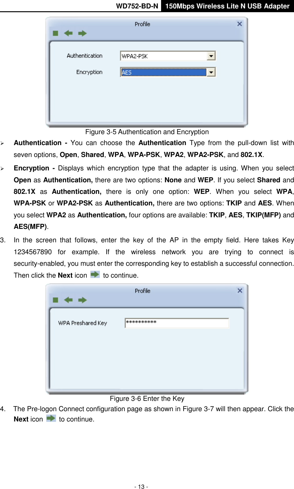       WD752-BD-N 150Mbps Wireless Lite N USB Adapter  - 13 -  Figure 3-5 Authentication and Encryption  Authentication  -  You  can  choose  the  Authentication  Type  from  the  pull-down  list  with seven options, Open, Shared, WPA, WPA-PSK, WPA2, WPA2-PSK, and 802.1X.  Encryption  -  Displays  which  encryption type  that  the  adapter  is  using. When  you  select Open as Authentication, there are two options: None and WEP. If you select Shared and 802.1X  as  Authentication,  there  is  only  one  option:  WEP.  When  you  select  WPA, WPA-PSK or WPA2-PSK as Authentication, there are two options: TKIP and AES. When you select WPA2 as Authentication, four options are available: TKIP, AES, TKIP(MFP) and AES(MFP). 3.  In  the  screen  that  follows,  enter  the  key  of  the  AP  in  the  empty  field.  Here  takes  Key 1234567890  for  example.  If  the  wireless  network  you  are  trying  to  connect  is security-enabled, you must enter the corresponding key to establish a successful connection. Then click the Next icon    to continue.  Figure 3-6 Enter the Key 4.  The Pre-logon Connect configuration page as shown in Figure 3-7 will then appear. Click the Next icon    to continue. 